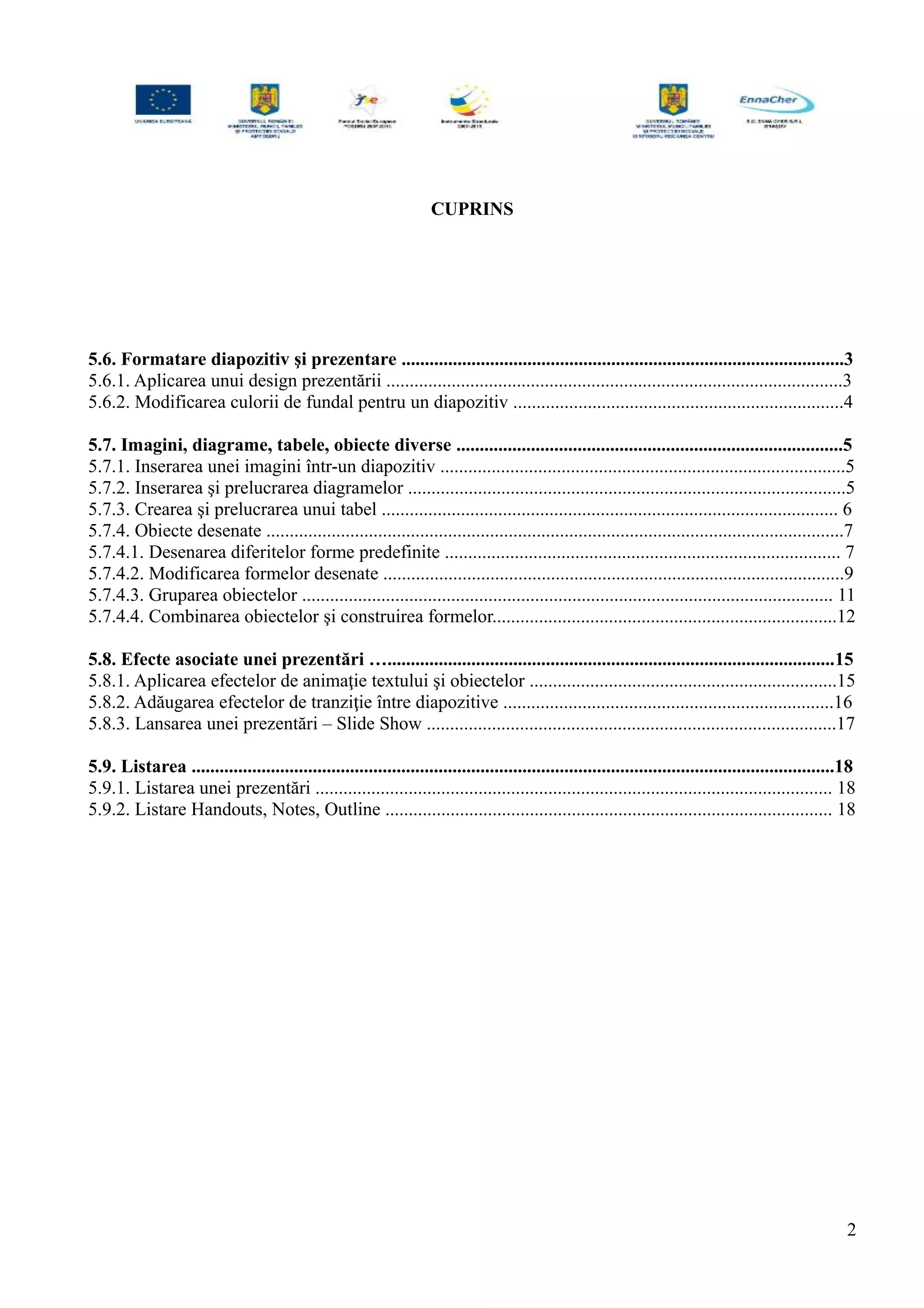 CUPRINS
5.6. Formatare diapozitiv şi prezentare ...............................................................................................3
5.6.1. Aplicarea unui design prezentării ..................................................................................................3
5.6.2. Modificarea culorii de fundal pentru un diapozitiv .......................................................................4
5.7. Imagini, diagrame, tabele, obiecte diverse ...................................................................................5
5.7.1. Inserarea unei imagini într-un diapozitiv .......................................................................................5
5.7.2. Inserarea şi prelucrarea diagramelor ..............................................................................................5
5.7.3. Crearea şi prelucrarea unui tabel .................................................................................................. 6
5.7.4. Obiecte desenate ............................................................................................................................7
5.7.4.1. Desenarea diferitelor forme predefinite ..................................................................................... 7
5.7.4.2. Modificarea formelor desenate ...................................................................................................9
5.7.4.3. Gruparea obiectelor .................................................................................................................. 11
5.7.4.4. Combinarea obiectelor şi construirea formelor..........................................................................12
5.8. Efecte asociate unei prezentări …................................................................................................15
5.8.1. Aplicarea efectelor de animaţie textului şi obiectelor ..................................................................15
5.8.2. Adăugarea efectelor de tranziţie între diapozitive .......................................................................16
5.8.3. Lansarea unei prezentări – Slide Show ........................................................................................17
5.9. Listarea ..........................................................................................................................................18
5.9.1. Listarea unei prezentări ............................................................................................................... 18
5.9.2. Listare Handouts, Notes, Outline ................................................................................................ 18
2
 