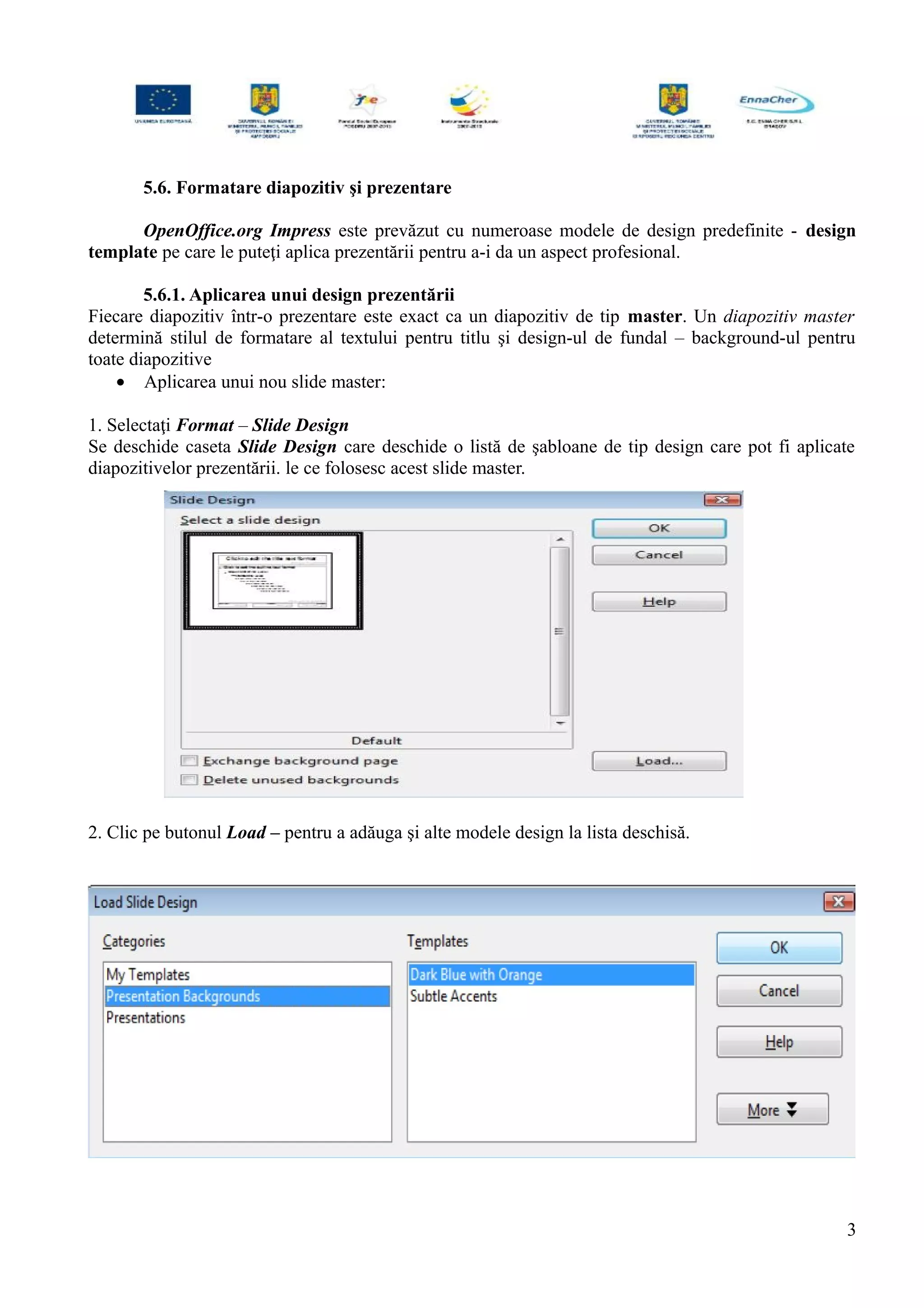 5.6. Formatare diapozitiv şi prezentare
OpenOffice.org Impress este prevăzut cu numeroase modele de design predefinite - design
template pe care le puteţi aplica prezentării pentru a-i da un aspect profesional.
5.6.1. Aplicarea unui design prezentării
Fiecare diapozitiv într-o prezentare este exact ca un diapozitiv de tip master. Un diapozitiv master
determină stilul de formatare al textului pentru titlu şi design-ul de fundal – background-ul pentru
toate diapozitive
• Aplicarea unui nou slide master:
1. Selectaţi Format – Slide Design
Se deschide caseta Slide Design care deschide o listă de şabloane de tip design care pot fi aplicate
diapozitivelor prezentării. le ce folosesc acest slide master.
2. Clic pe butonul Load – pentru a adăuga şi alte modele design la lista deschisă.
3
 