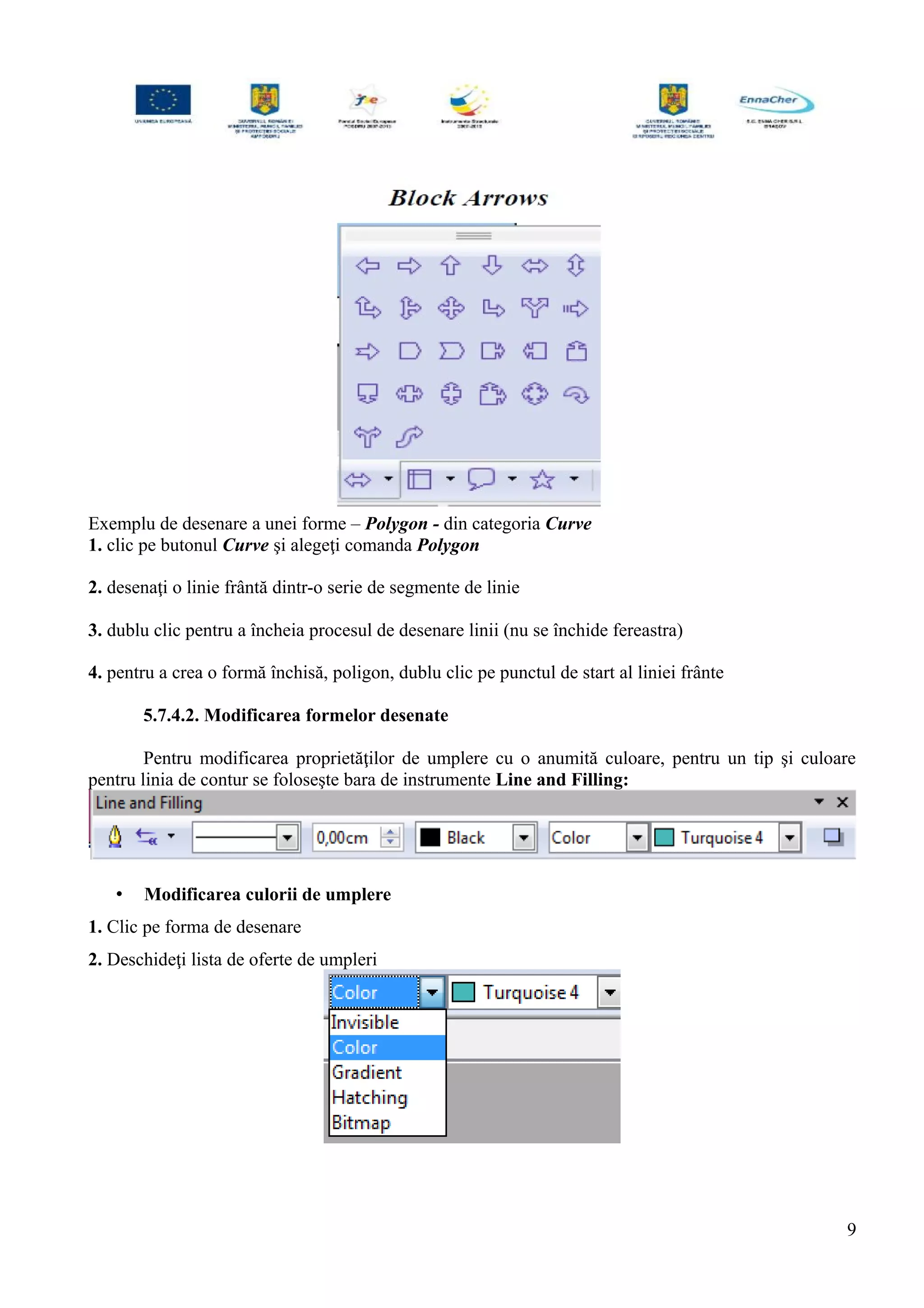 Exemplu de desenare a unei forme – Polygon - din categoria Curve
1. clic pe butonul Curve şi alegeţi comanda Polygon
2. desenaţi o linie frântă dintr-o serie de segmente de linie
3. dublu clic pentru a încheia procesul de desenare linii (nu se închide fereastra)
4. pentru a crea o formă închisă, poligon, dublu clic pe punctul de start al liniei frânte
5.7.4.2. Modificarea formelor desenate
Pentru modificarea proprietăţilor de umplere cu o anumită culoare, pentru un tip şi culoare
pentru linia de contur se foloseşte bara de instrumente Line and Filling:
• Modificarea culorii de umplere
1. Clic pe forma de desenare
2. Deschideţi lista de oferte de umpleri
9
 