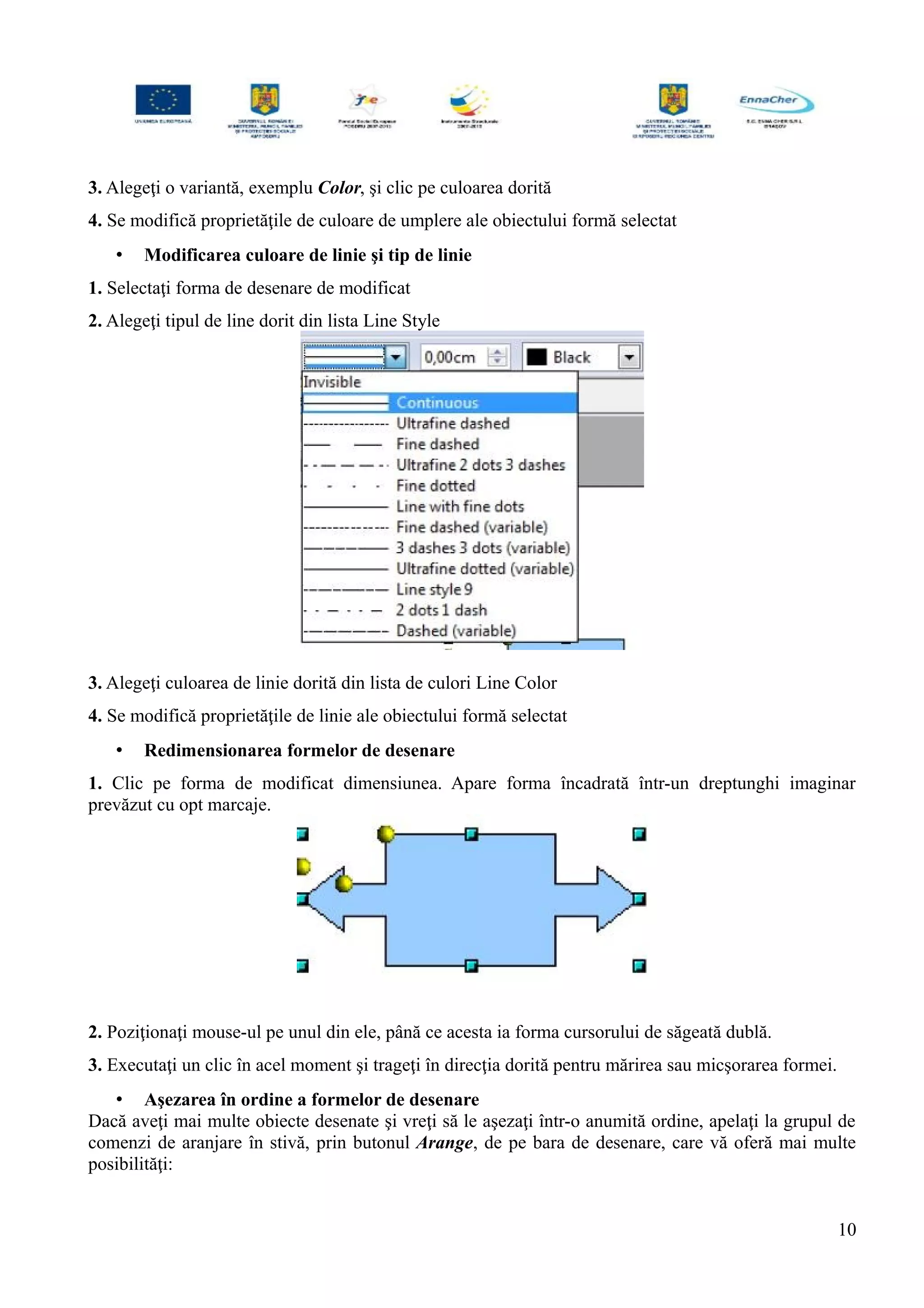 3. Alegeţi o variantă, exemplu Color, şi clic pe culoarea dorită
4. Se modifică proprietăţile de culoare de umplere ale obiectului formă selectat
• Modificarea culoare de linie şi tip de linie
1. Selectaţi forma de desenare de modificat
2. Alegeţi tipul de line dorit din lista Line Style
3. Alegeţi culoarea de linie dorită din lista de culori Line Color
4. Se modifică proprietăţile de linie ale obiectului formă selectat
• Redimensionarea formelor de desenare
1. Clic pe forma de modificat dimensiunea. Apare forma încadrată într-un dreptunghi imaginar
prevăzut cu opt marcaje.
2. Poziţionaţi mouse-ul pe unul din ele, până ce acesta ia forma cursorului de săgeată dublă.
3. Executaţi un clic în acel moment şi trageţi în direcţia dorită pentru mărirea sau micşorarea formei.
• Aşezarea în ordine a formelor de desenare
Dacă aveţi mai multe obiecte desenate şi vreţi să le aşezaţi într-o anumită ordine, apelaţi la grupul de
comenzi de aranjare în stivă, prin butonul Arange, de pe bara de desenare, care vă oferă mai multe
posibilităţi:
10
 