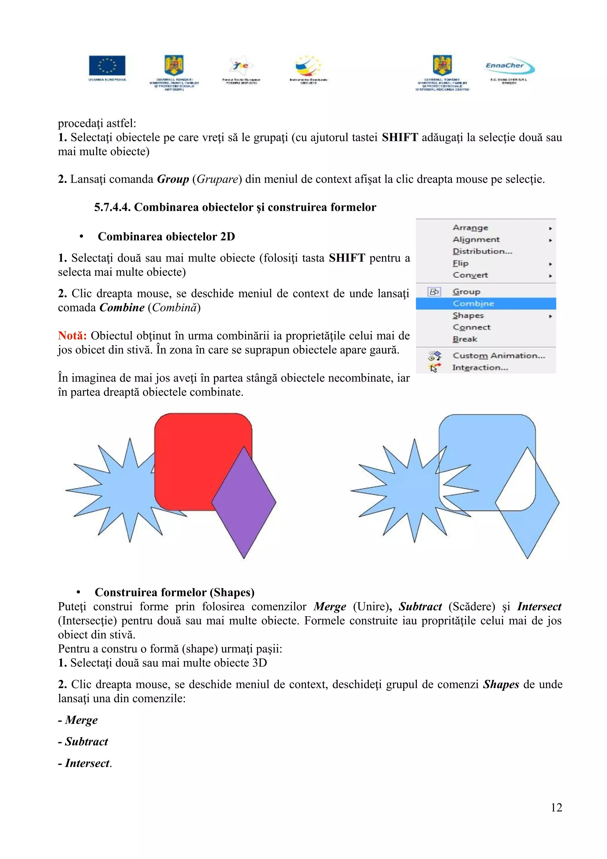 procedaţi astfel:
1. Selectaţi obiectele pe care vreţi să le grupaţi (cu ajutorul tastei SHIFT adăugaţi la selecţie două sau
mai multe obiecte)
2. Lansaţi comanda Group (Grupare) din meniul de context afişat la clic dreapta mouse pe selecţie.
5.7.4.4. Combinarea obiectelor şi construirea formelor
• Combinarea obiectelor 2D
1. Selectaţi două sau mai multe obiecte (folosiţi tasta SHIFT pentru a
selecta mai multe obiecte)
2. Clic dreapta mouse, se deschide meniul de context de unde lansaţi
comada Combine (Combină)
Notă: Obiectul obţinut în urma combinării ia proprietăţile celui mai de
jos obicet din stivă. În zona în care se suprapun obiectele apare gaură.
În imaginea de mai jos aveţi în partea stângă obiectele necombinate, iar
în partea dreaptă obiectele combinate.
• Construirea formelor (Shapes)
Puteţi construi forme prin folosirea comenzilor Merge (Unire), Subtract (Scădere) şi Intersect
(Intersecţie) pentru două sau mai multe obiecte. Formele construite iau proprităţile celui mai de jos
obiect din stivă.
Pentru a constru o formă (shape) urmaţi paşii:
1. Selectaţi două sau mai multe obiecte 3D
2. Clic dreapta mouse, se deschide meniul de context, deschideţi grupul de comenzi Shapes de unde
lansaţi una din comenzile:
- Merge
- Subtract
- Intersect.
12
 