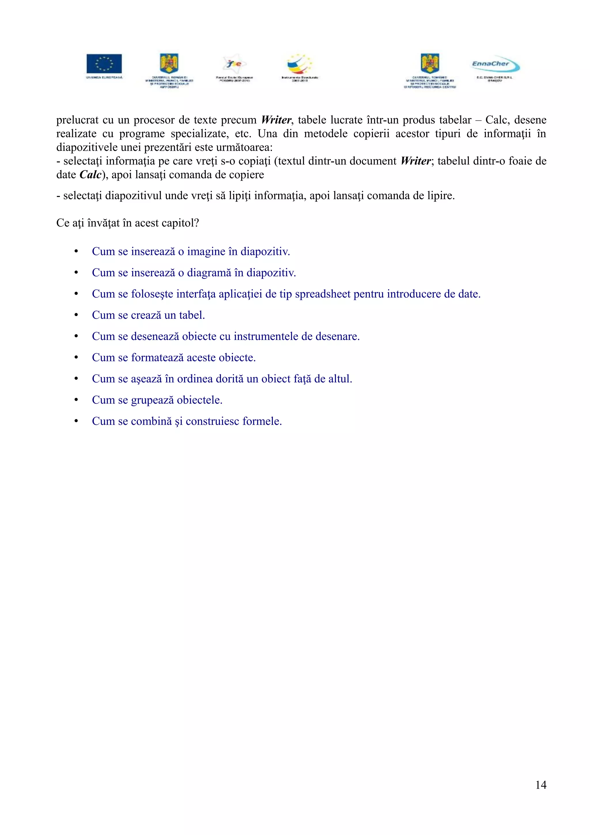 prelucrat cu un procesor de texte precum Writer, tabele lucrate într-un produs tabelar – Calc, desene
realizate cu programe specializate, etc. Una din metodele copierii acestor tipuri de informaţii în
diapozitivele unei prezentări este următoarea:
- selectaţi informaţia pe care vreţi s-o copiaţi (textul dintr-un document Writer; tabelul dintr-o foaie de
date Calc), apoi lansaţi comanda de copiere
- selectaţi diapozitivul unde vreţi să lipiţi informaţia, apoi lansaţi comanda de lipire.
Ce aţi învăţat în acest capitol?
• Cum se inserează o imagine în diapozitiv.
• Cum se inserează o diagramă în diapozitiv.
• Cum se foloseşte interfaţa aplicaţiei de tip spreadsheet pentru introducere de date.
• Cum se crează un tabel.
• Cum se desenează obiecte cu instrumentele de desenare.
• Cum se formatează aceste obiecte.
• Cum se aşează în ordinea dorită un obiect faţă de altul.
• Cum se grupează obiectele.
• Cum se combină şi construiesc formele.
14
 