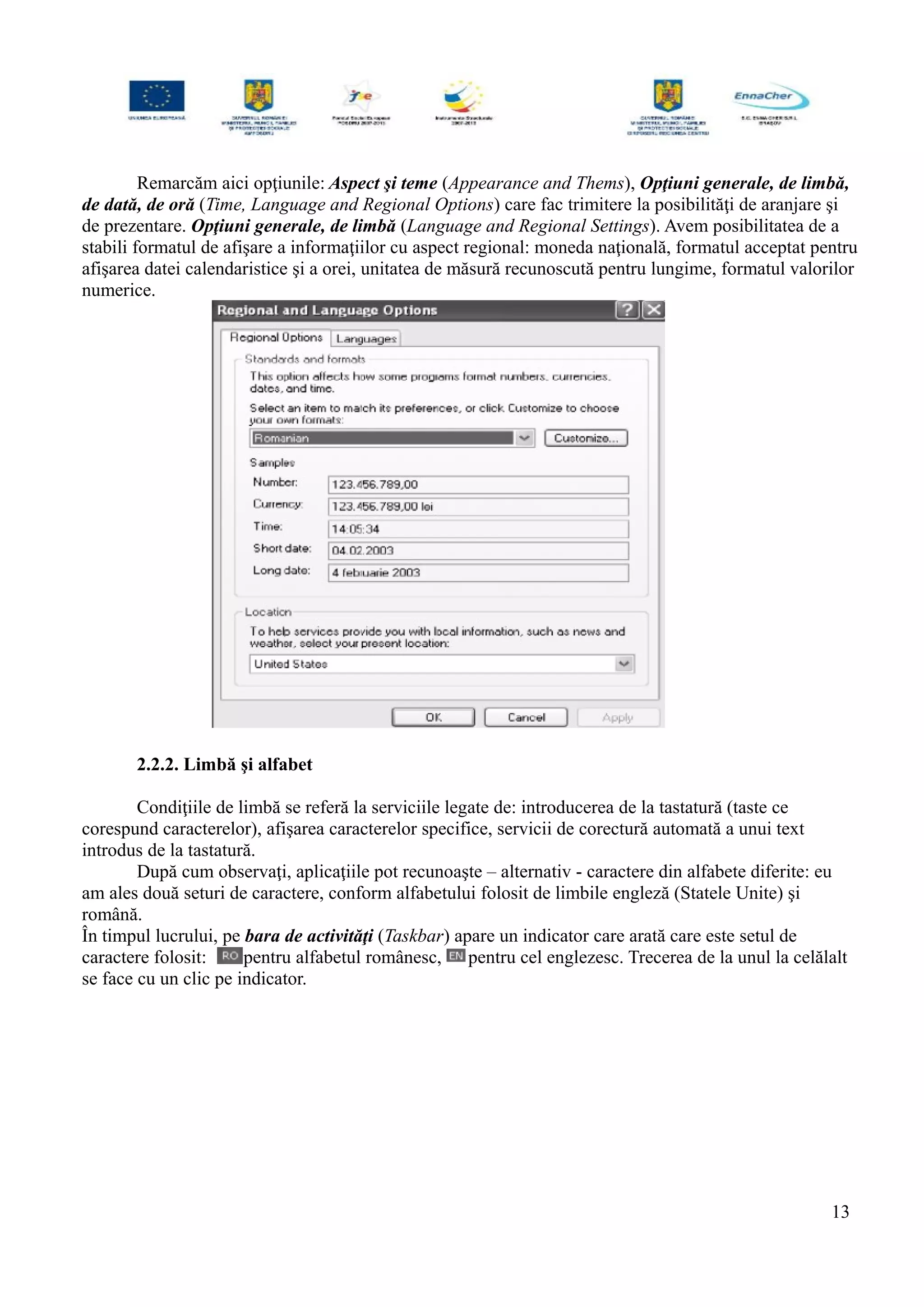 Remarcăm aici opţiunile: Aspect şi teme (Appearance and Thems), Opţiuni generale, de limbă,
de dată, de oră (Time, Language and Regional Options) care fac trimitere la posibilităţi de aranjare şi
de prezentare. Opţiuni generale, de limbă (Language and Regional Settings). Avem posibilitatea de a
stabili formatul de afişare a informaţiilor cu aspect regional: moneda naţională, formatul acceptat pentru
afişarea datei calendaristice şi a orei, unitatea de măsură recunoscută pentru lungime, formatul valorilor
numerice.
2.2.2. Limbă şi alfabet
Condiţiile de limbă se referă la serviciile legate de: introducerea de la tastatură (taste ce
corespund caracterelor), afişarea caracterelor specifice, servicii de corectură automată a unui text
introdus de la tastatură.
După cum observaţi, aplicaţiile pot recunoaşte – alternativ - caractere din alfabete diferite: eu
am ales două seturi de caractere, conform alfabetului folosit de limbile engleză (Statele Unite) şi
română.
În timpul lucrului, pe bara de activităţi (Taskbar) apare un indicator care arată care este setul de
caractere folosit: pentru alfabetul românesc, pentru cel englezesc. Trecerea de la unul la celălalt
se face cu un clic pe indicator.
13
 