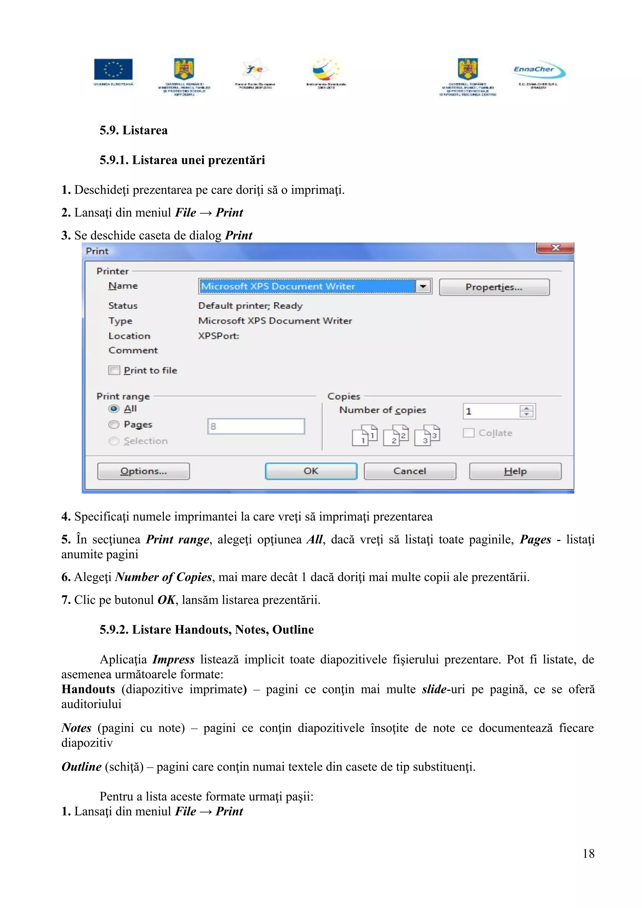 5.9. Listarea
5.9.1. Listarea unei prezentări
1. Deschideţi prezentarea pe care doriţi să o imprimaţi.
2. Lansaţi din meniul File → Print
3. Se deschide caseta de dialog Print
4. Specificaţi numele imprimantei la care vreţi să imprimaţi prezentarea
5. În secţiunea Print range, alegeţi opţiunea All, dacă vreţi să listaţi toate paginile, Pages - listaţi
anumite pagini
6. Alegeţi Number of Copies, mai mare decât 1 dacă doriţi mai multe copii ale prezentării.
7. Clic pe butonul OK, lansăm listarea prezentării.
5.9.2. Listare Handouts, Notes, Outline
Aplicaţia Impress listează implicit toate diapozitivele fişierului prezentare. Pot fi listate, de
asemenea următoarele formate:
Handouts (diapozitive imprimate) – pagini ce conţin mai multe slide-uri pe pagină, ce se oferă
auditoriului
Notes (pagini cu note) – pagini ce conţin diapozitivele însoţite de note ce documentează fiecare
diapozitiv
Outline (schiţă) – pagini care conţin numai textele din casete de tip substituenţi.
Pentru a lista aceste formate urmaţi paşii:
1. Lansaţi din meniul File → Print
18
 