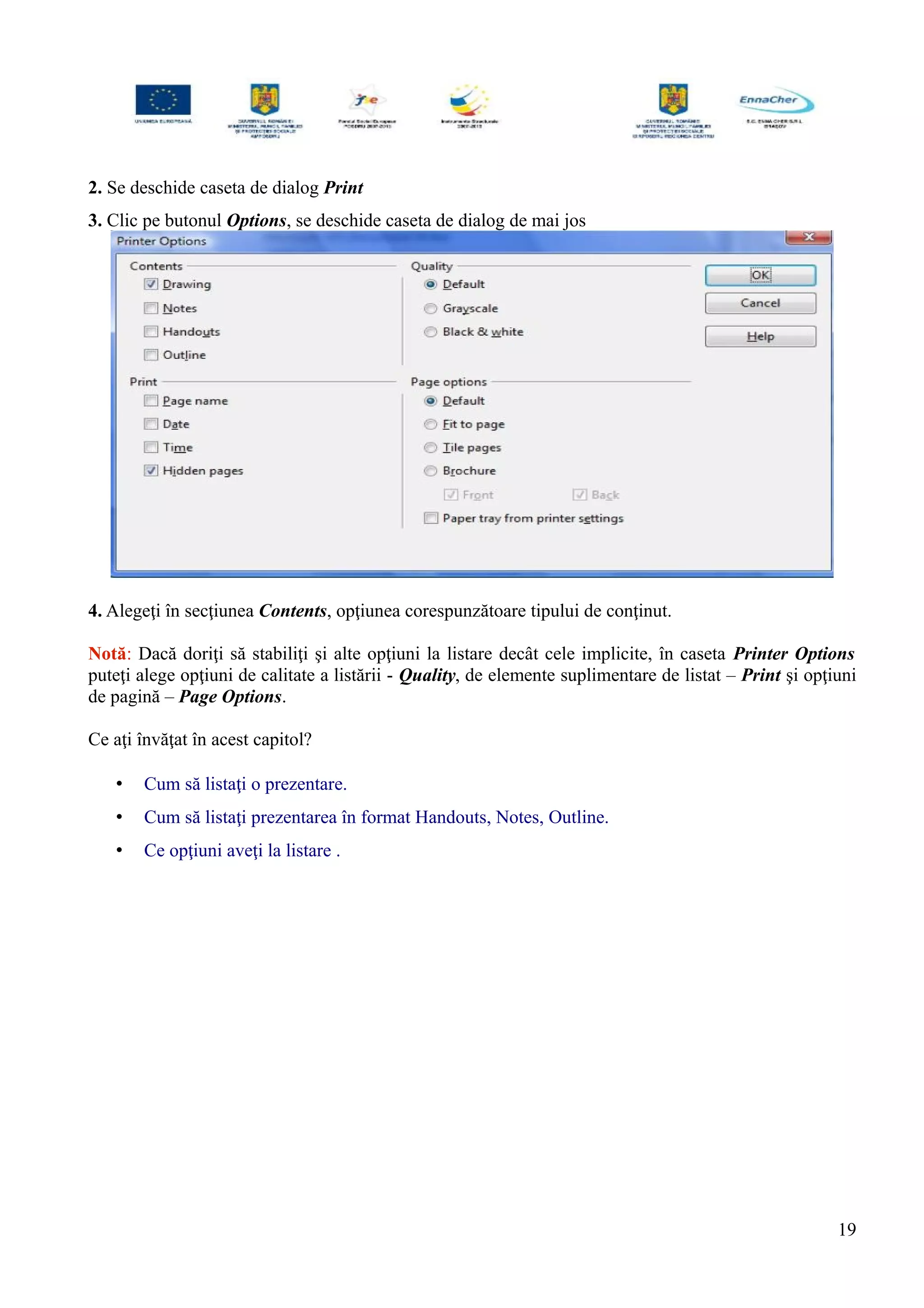 2. Se deschide caseta de dialog Print
3. Clic pe butonul Options, se deschide caseta de dialog de mai jos
4. Alegeţi în secţiunea Contents, opţiunea corespunzătoare tipului de conţinut.
Notă: Dacă doriţi să stabiliţi şi alte opţiuni la listare decât cele implicite, în caseta Printer Options
puteţi alege opţiuni de calitate a listării - Quality, de elemente suplimentare de listat – Print şi opţiuni
de pagină – Page Options.
Ce aţi învăţat în acest capitol?
• Cum să listaţi o prezentare.
• Cum să listaţi prezentarea în format Handouts, Notes, Outline.
• Ce opţiuni aveţi la listare .
19
 