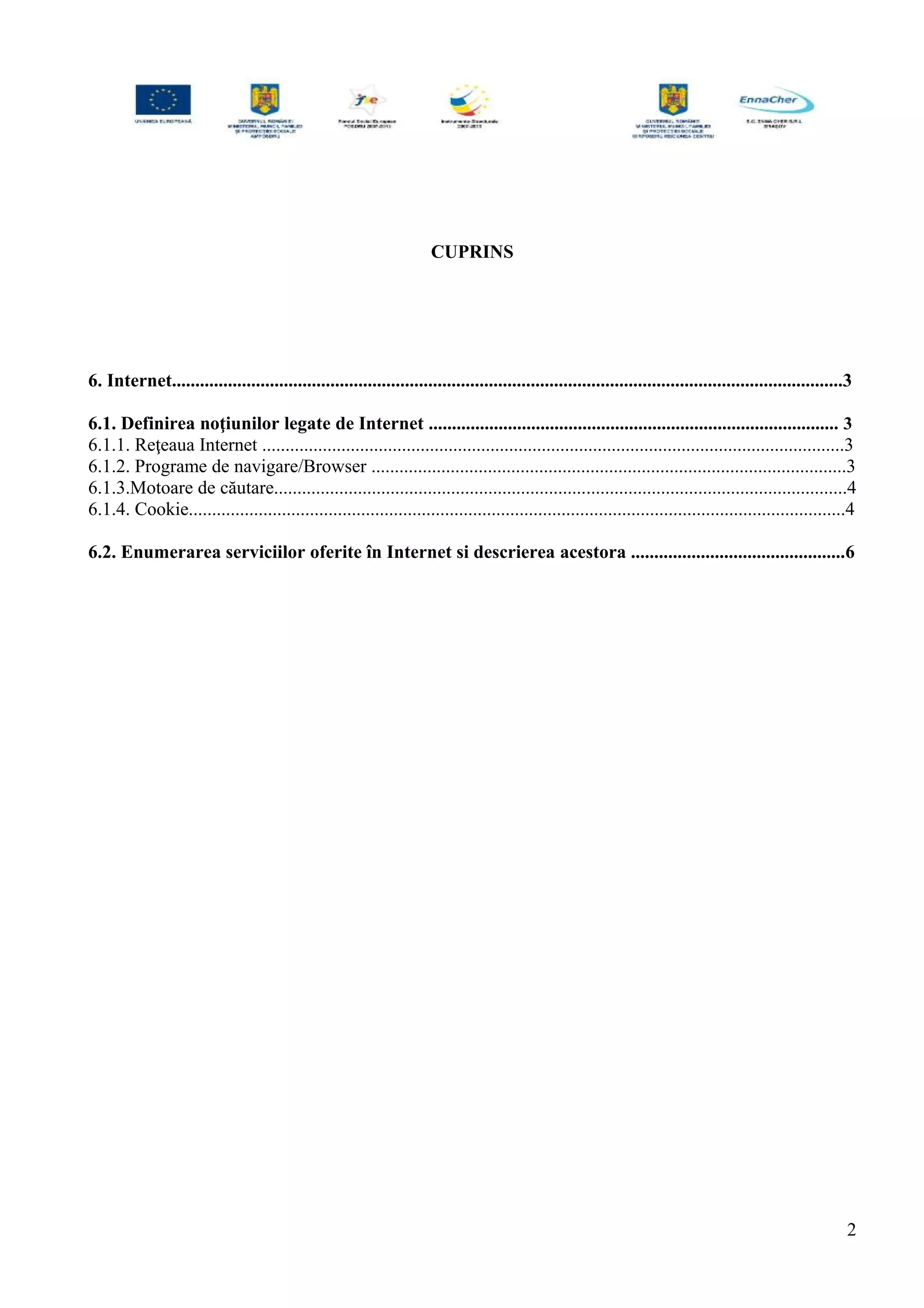 CUPRINS
6. Internet................................................................................................................................................3
6.1. Definirea noţiunilor legate de Internet ........................................................................................ 3
6.1.1. Reţeaua Internet .............................................................................................................................3
6.1.2. Programe de navigare/Browser ......................................................................................................3
6.1.3.Motoare de căutare...........................................................................................................................4
6.1.4. Cookie.............................................................................................................................................4
6.2. Enumerarea serviciilor oferite în Internet si descrierea acestora ..............................................6
2
 