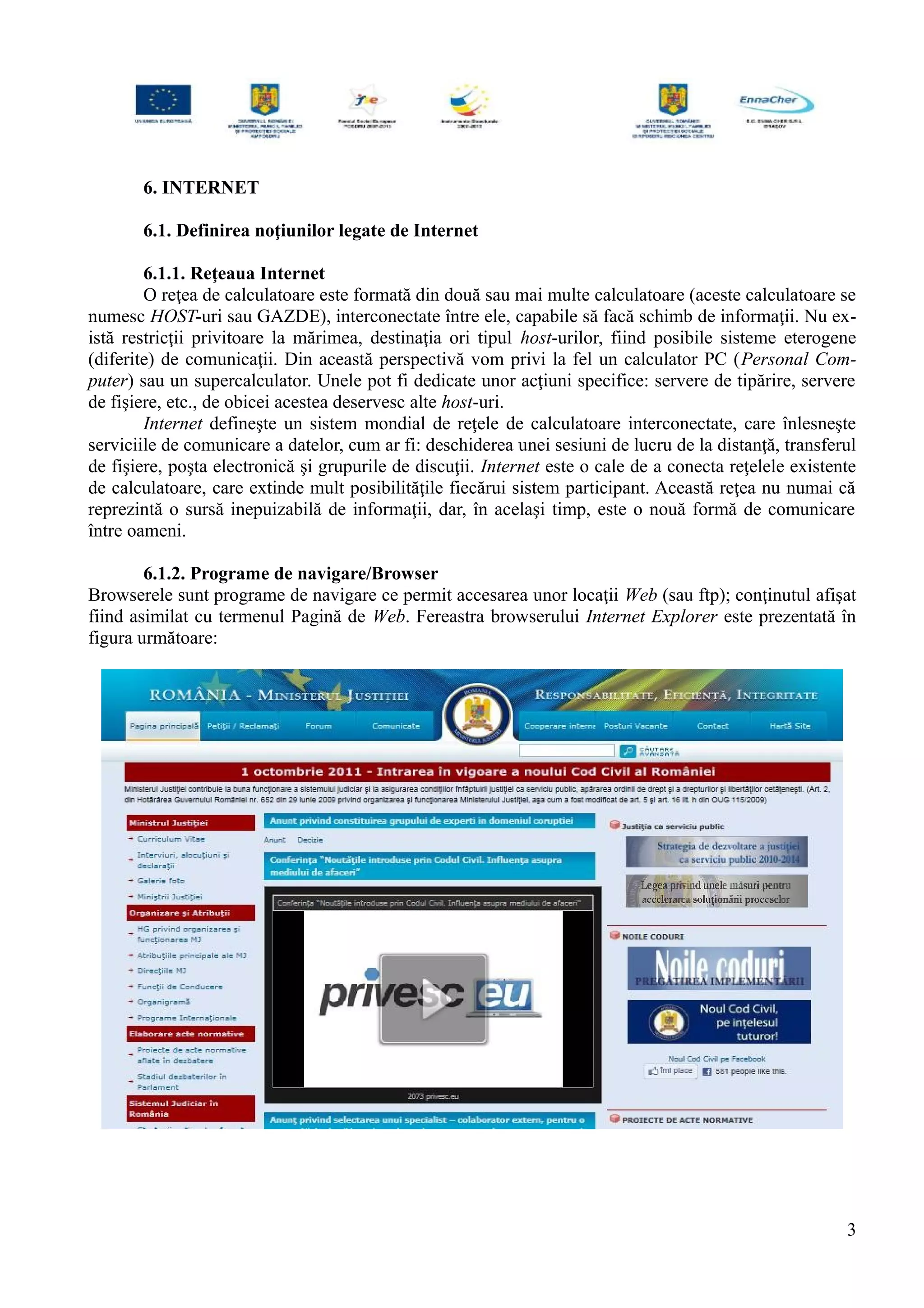 6. INTERNET
6.1. Definirea noţiunilor legate de Internet
6.1.1. Reţeaua Internet
O reţea de calculatoare este formată din două sau mai multe calculatoare (aceste calculatoare se
numesc HOST-uri sau GAZDE), interconectate între ele, capabile să facă schimb de informaţii. Nu ex-
istă restricţii privitoare la mărimea, destinaţia ori tipul host-urilor, fiind posibile sisteme eterogene
(diferite) de comunicaţii. Din această perspectivă vom privi la fel un calculator PC (Personal Com-
puter) sau un supercalculator. Unele pot fi dedicate unor acţiuni specifice: servere de tipărire, servere
de fişiere, etc., de obicei acestea deservesc alte host-uri.
Internet defineşte un sistem mondial de reţele de calculatoare interconectate, care înlesneşte
serviciile de comunicare a datelor, cum ar fi: deschiderea unei sesiuni de lucru de la distanţă, transferul
de fişiere, poşta electronică şi grupurile de discuţii. Internet este o cale de a conecta reţelele existente
de calculatoare, care extinde mult posibilităţile fiecărui sistem participant. Această reţea nu numai că
reprezintă o sursă inepuizabilă de informaţii, dar, în acelaşi timp, este o nouă formă de comunicare
între oameni.
6.1.2. Programe de navigare/Browser
Browserele sunt programe de navigare ce permit accesarea unor locaţii Web (sau ftp); conţinutul afişat
fiind asimilat cu termenul Pagină de Web. Fereastra browserului Internet Explorer este prezentată în
figura următoare:
3
 