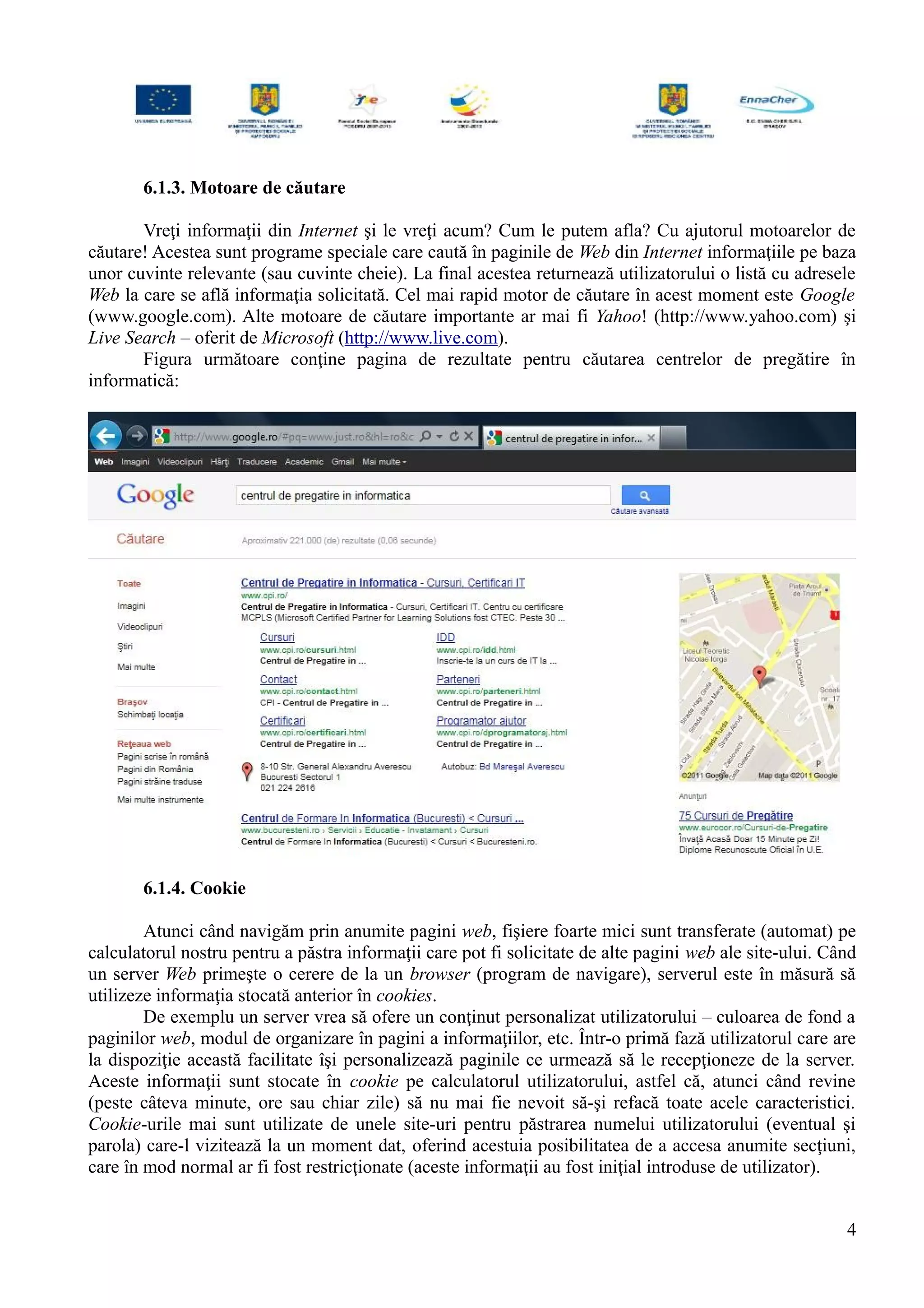 6.1.3. Motoare de căutare
Vreţi informaţii din Internet şi le vreţi acum? Cum le putem afla? Cu ajutorul motoarelor de
căutare! Acestea sunt programe speciale care caută în paginile de Web din Internet informaţiile pe baza
unor cuvinte relevante (sau cuvinte cheie). La final acestea returnează utilizatorului o listă cu adresele
Web la care se află informaţia solicitată. Cel mai rapid motor de căutare în acest moment este Google
(www.google.com). Alte motoare de căutare importante ar mai fi Yahoo! (http://www.yahoo.com) şi
Live Search – oferit de Microsoft (http://www.live.com).
Figura următoare conţine pagina de rezultate pentru căutarea centrelor de pregătire în
informatică:
6.1.4. Cookie
Atunci când navigăm prin anumite pagini web, fişiere foarte mici sunt transferate (automat) pe
calculatorul nostru pentru a păstra informaţii care pot fi solicitate de alte pagini web ale site-ului. Când
un server Web primeşte o cerere de la un browser (program de navigare), serverul este în măsură să
utilizeze informaţia stocată anterior în cookies.
De exemplu un server vrea să ofere un conţinut personalizat utilizatorului – culoarea de fond a
paginilor web, modul de organizare în pagini a informaţiilor, etc. Într-o primă fază utilizatorul care are
la dispoziţie această facilitate îşi personalizează paginile ce urmează să le recepţioneze de la server.
Aceste informaţii sunt stocate în cookie pe calculatorul utilizatorului, astfel că, atunci când revine
(peste câteva minute, ore sau chiar zile) să nu mai fie nevoit să-şi refacă toate acele caracteristici.
Cookie-urile mai sunt utilizate de unele site-uri pentru păstrarea numelui utilizatorului (eventual şi
parola) care-l vizitează la un moment dat, oferind acestuia posibilitatea de a accesa anumite secţiuni,
care în mod normal ar fi fost restricţionate (aceste informaţii au fost iniţial introduse de utilizator).
4
 