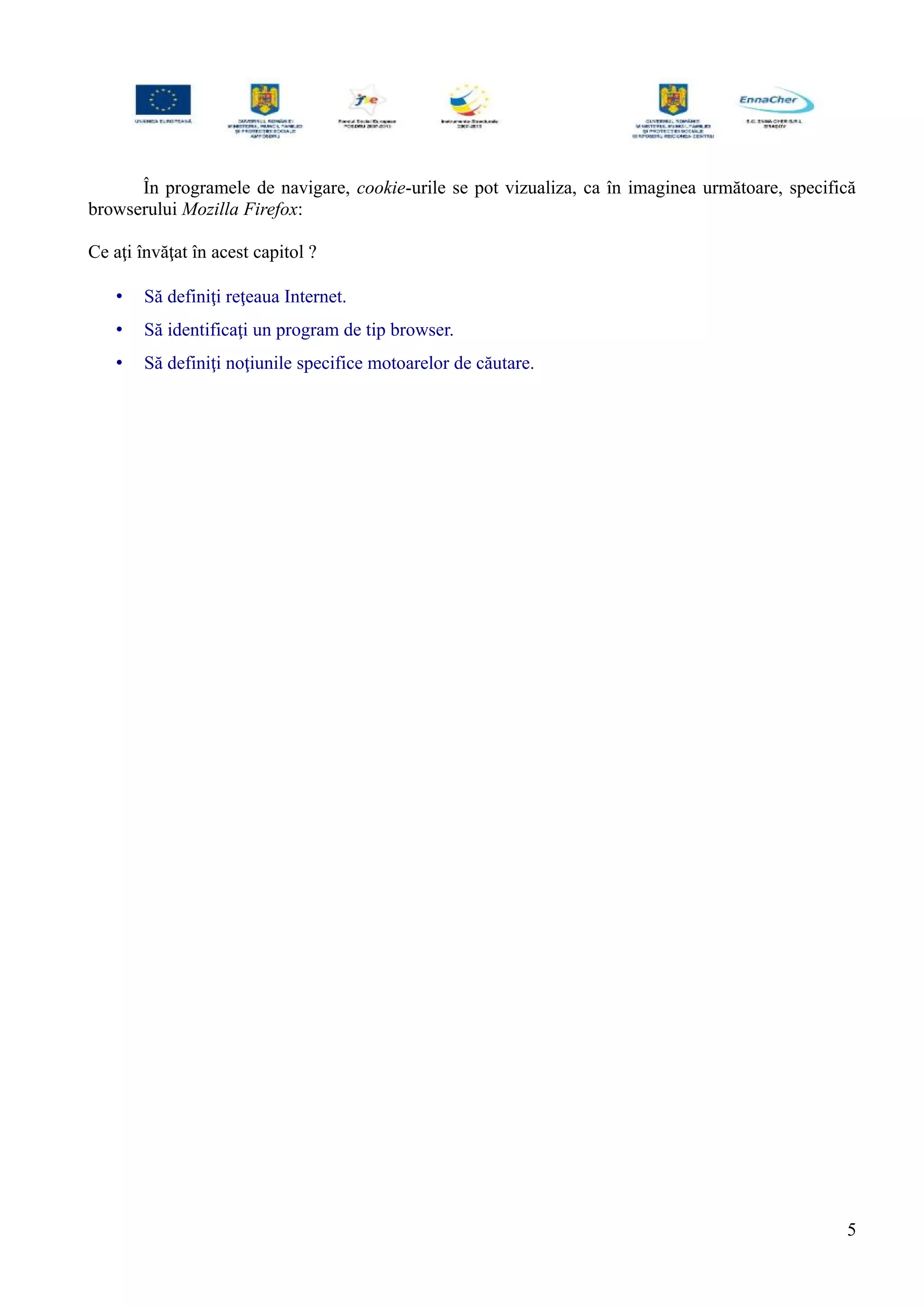 În programele de navigare, cookie-urile se pot vizualiza, ca în imaginea următoare, specifică
browserului Mozilla Firefox:
Ce aţi învăţat în acest capitol ?
• Să definiţi reţeaua Internet.
• Să identificaţi un program de tip browser.
• Să definiţi noţiunile specifice motoarelor de căutare.
5
 
