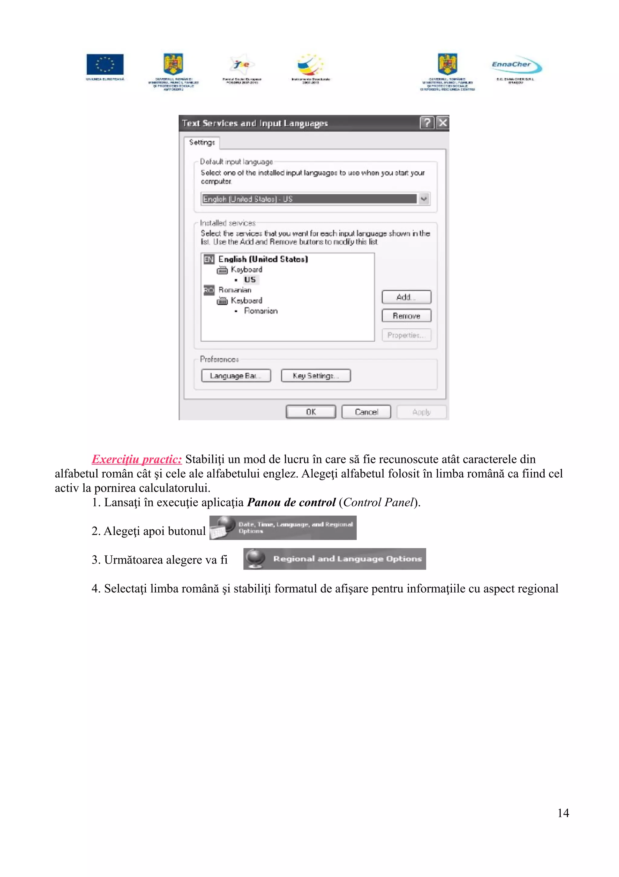 Exerciţiu practic: Stabiliţi un mod de lucru în care să fie recunoscute atât caracterele din
alfabetul român cât şi cele ale alfabetului englez. Alegeţi alfabetul folosit în limba română ca fiind cel
activ la pornirea calculatorului.
1. Lansaţi în execuţie aplicaţia Panou de control (Control Panel).
2. Alegeţi apoi butonul
3. Următoarea alegere va fi
4. Selectaţi limba română şi stabiliţi formatul de afişare pentru informaţiile cu aspect regional
14
 