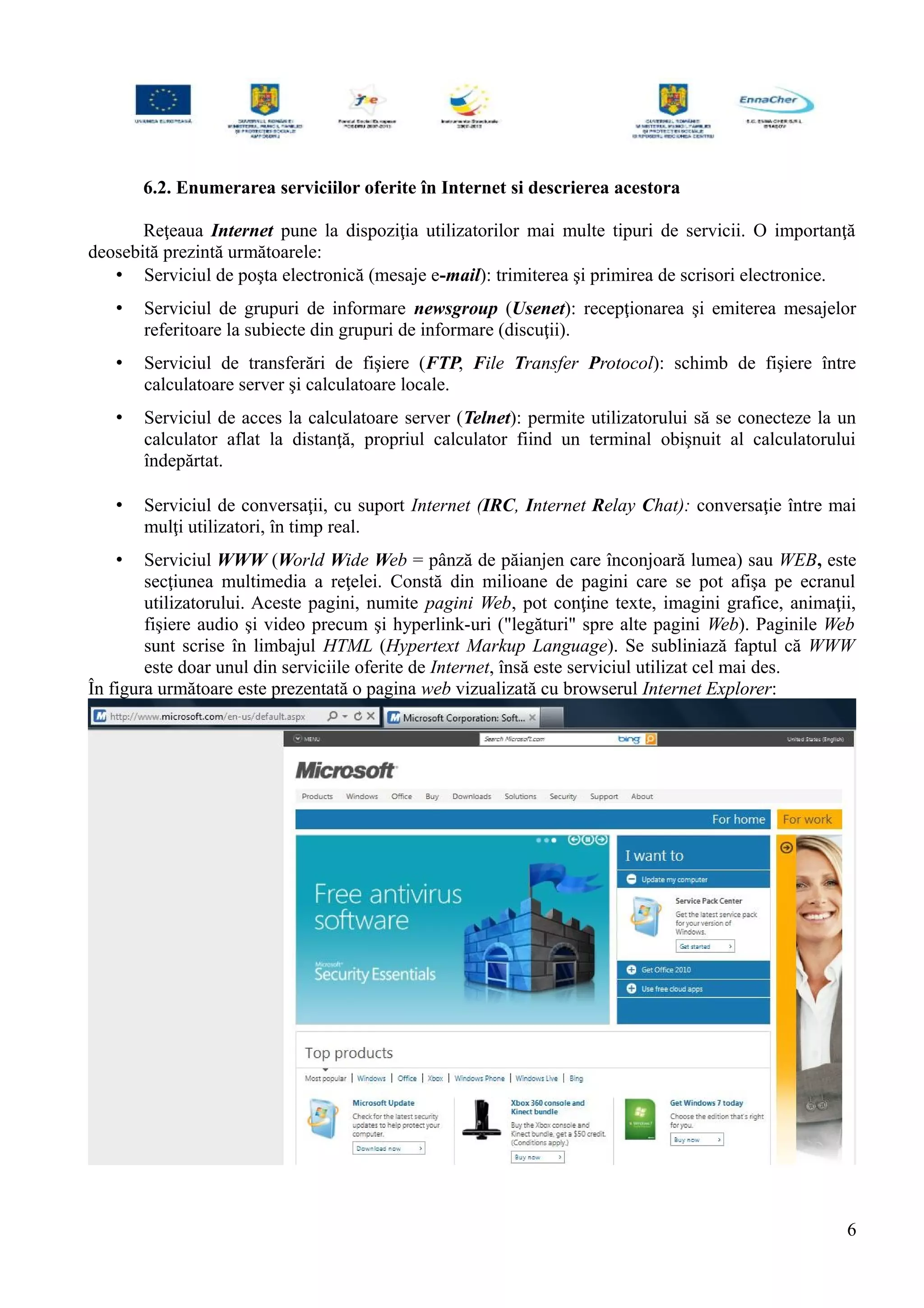 6.2. Enumerarea serviciilor oferite în Internet si descrierea acestora
Reţeaua Internet pune la dispoziţia utilizatorilor mai multe tipuri de servicii. O importanţă
deosebită prezintă următoarele:
• Serviciul de poşta electronică (mesaje e-mail): trimiterea şi primirea de scrisori electronice.
• Serviciul de grupuri de informare newsgroup (Usenet): recepţionarea şi emiterea mesajelor
referitoare la subiecte din grupuri de informare (discuţii).
• Serviciul de transferări de fişiere (FTP, File Transfer Protocol): schimb de fişiere între
calculatoare server şi calculatoare locale.
• Serviciul de acces la calculatoare server (Telnet): permite utilizatorului să se conecteze la un
calculator aflat la distanţă, propriul calculator fiind un terminal obişnuit al calculatorului
îndepărtat.
• Serviciul de conversaţii, cu suport Internet (IRC, Internet Relay Chat): conversaţie între mai
mulţi utilizatori, în timp real.
• Serviciul WWW (World Wide Web = pânză de păianjen care înconjoară lumea) sau WEB, este
secţiunea multimedia a reţelei. Constă din milioane de pagini care se pot afişa pe ecranul
utilizatorului. Aceste pagini, numite pagini Web, pot conţine texte, imagini grafice, animaţii,
fişiere audio şi video precum şi hyperlink-uri ("legături" spre alte pagini Web). Paginile Web
sunt scrise în limbajul HTML (Hypertext Markup Language). Se subliniază faptul că WWW
este doar unul din serviciile oferite de Internet, însă este serviciul utilizat cel mai des.
În figura următoare este prezentată o pagina web vizualizată cu browserul Internet Explorer:
6
 
