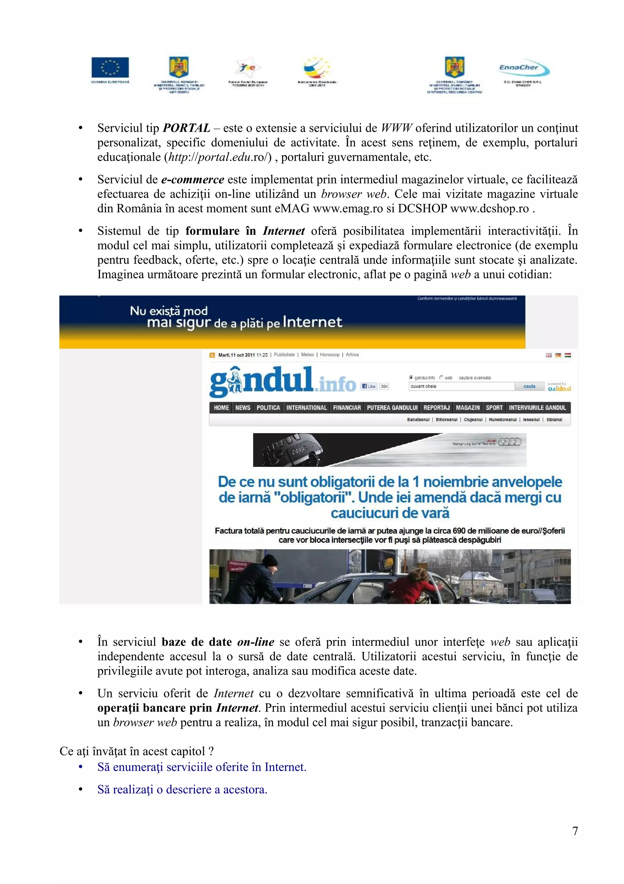 • Serviciul tip PORTAL – este o extensie a serviciului de WWW oferind utilizatorilor un conţinut
personalizat, specific domeniului de activitate. În acest sens reţinem, de exemplu, portaluri
educaţionale (http://portal.edu.ro/) , portaluri guvernamentale, etc.
• Serviciul de e-commerce este implementat prin intermediul magazinelor virtuale, ce facilitează
efectuarea de achiziţii on-line utilizând un browser web. Cele mai vizitate magazine virtuale
din România în acest moment sunt eMAG www.emag.ro si DCSHOP www.dcshop.ro .
• Sistemul de tip formulare în Internet oferă posibilitatea implementării interactivităţii. În
modul cel mai simplu, utilizatorii completează şi expediază formulare electronice (de exemplu
pentru feedback, oferte, etc.) spre o locaţie centrală unde informaţiile sunt stocate şi analizate.
Imaginea următoare prezintă un formular electronic, aflat pe o pagină web a unui cotidian:
• În serviciul baze de date on-line se oferă prin intermediul unor interfeţe web sau aplicaţii
independente accesul la o sursă de date centrală. Utilizatorii acestui serviciu, în funcţie de
privilegiile avute pot interoga, analiza sau modifica aceste date.
• Un serviciu oferit de Internet cu o dezvoltare semnificativă în ultima perioadă este cel de
operaţii bancare prin Internet. Prin intermediul acestui serviciu clienţii unei bănci pot utiliza
un browser web pentru a realiza, în modul cel mai sigur posibil, tranzacţii bancare.
Ce aţi învăţat în acest capitol ?
• Să enumeraţi serviciile oferite în Internet.
• Să realizaţi o descriere a acestora.
7
 
