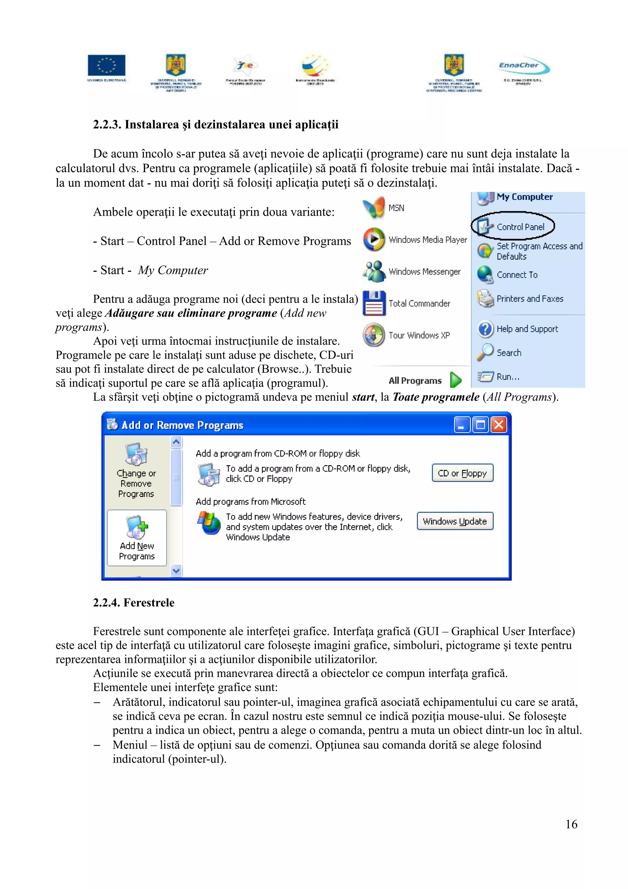 2.2.3. Instalarea şi dezinstalarea unei aplicaţii
De acum încolo s-ar putea să aveţi nevoie de aplicaţii (programe) care nu sunt deja instalate la
calculatorul dvs. Pentru ca programele (aplicaţiile) să poată fi folosite trebuie mai întâi instalate. Dacă -
la un moment dat - nu mai doriţi să folosiţi aplicaţia puteţi să o dezinstalaţi.
Ambele operaţii le executaţi prin doua variante:
- Start – Control Panel – Add or Remove Programs
- Start - My Computer
Pentru a adăuga programe noi (deci pentru a le instala)
veţi alege Adăugare sau eliminare programe (Add new
programs).
Apoi veţi urma întocmai instrucţiunile de instalare.
Programele pe care le instalaţi sunt aduse pe dischete, CD-uri
sau pot fi instalate direct de pe calculator (Browse..). Trebuie
să indicaţi suportul pe care se află aplicaţia (programul).
La sfârşit veţi obţine o pictogramă undeva pe meniul start, la Toate programele (All Programs).
2.2.4. Ferestrele
Ferestrele sunt componente ale interfeţei grafice. Interfaţa grafică (GUI – Graphical User Interface)
este acel tip de interfaţă cu utilizatorul care foloseşte imagini grafice, simboluri, pictograme şi texte pentru
reprezentarea informaţiilor şi a acţiunilor disponibile utilizatorilor.
Acţiunile se execută prin manevrarea directă a obiectelor ce compun interfaţa grafică.
Elementele unei interfeţe grafice sunt:
− Arătătorul, indicatorul sau pointer-ul, imaginea grafică asociată echipamentului cu care se arată,
se indică ceva pe ecran. În cazul nostru este semnul ce indică poziţia mouse-ului. Se foloseşte
pentru a indica un obiect, pentru a alege o comanda, pentru a muta un obiect dintr-un loc în altul.
− Meniul – listă de opţiuni sau de comenzi. Opţiunea sau comanda dorită se alege folosind
indicatorul (pointer-ul).
16
 