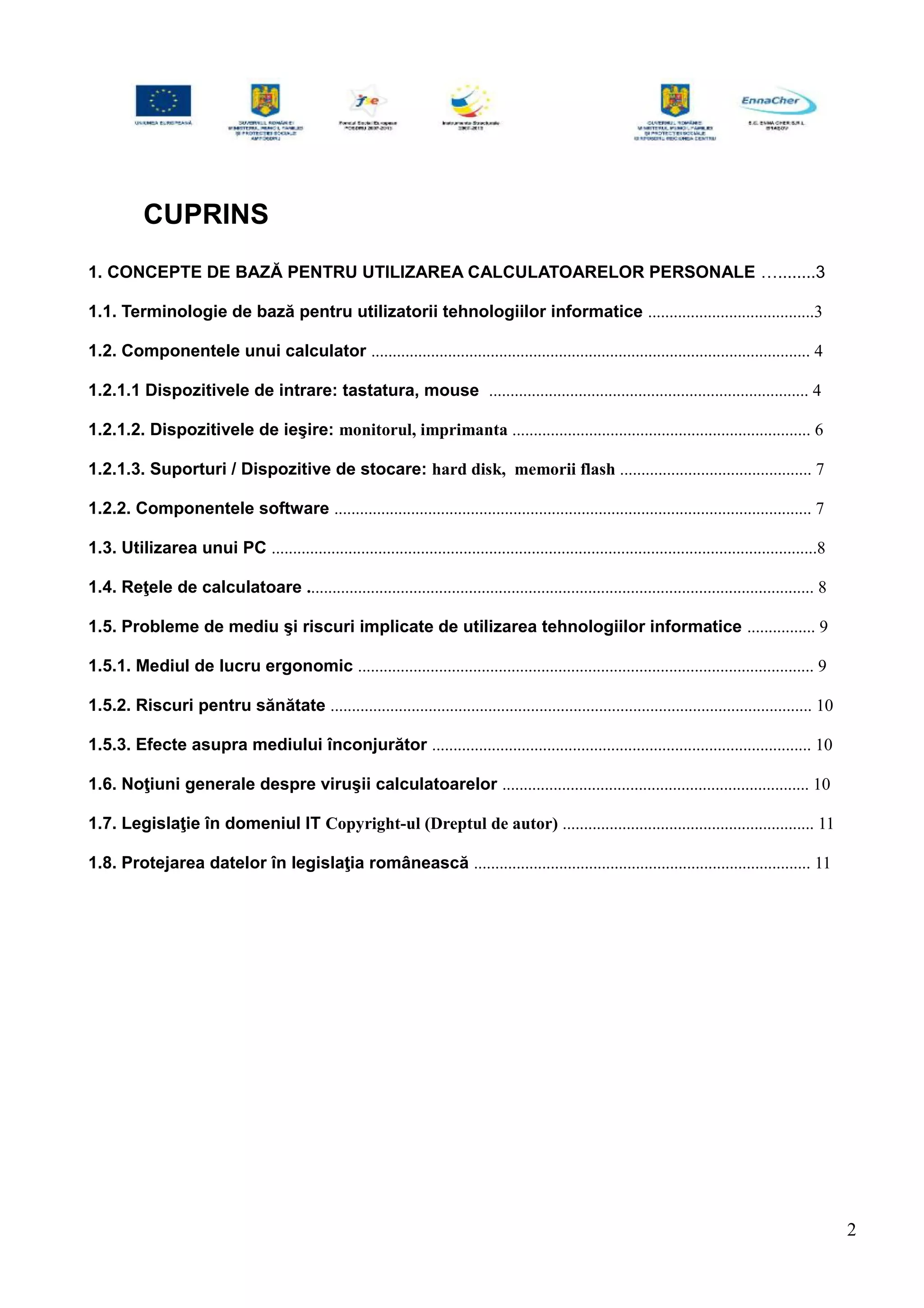CUPRINS
1. CONCEPTE DE BAZĂ PENTRU UTILIZAREA CALCULATOARELOR PERSONALE …........3
1.1. Terminologie de bază pentru utilizatorii tehnologiilor informatice .......................................3
1.2. Componentele unui calculator ....................................................................................................... 4
1.2.1.1 Dispozitivele de intrare: tastatura, mouse ........................................................................... 4
1.2.1.2. Dispozitivele de ieşire: monitorul, imprimanta ...................................................................... 6
1.2.1.3. Suporturi / Dispozitive de stocare: hard disk, memorii flash ............................................. 7
1.2.2. Componentele software ................................................................................................................ 7
1.3. Utilizarea unui PC ................................................................................................................................8
1.4. Reţele de calculatoare ....................................................................................................................... 8
1.5. Probleme de mediu şi riscuri implicate de utilizarea tehnologiilor informatice ................ 9
1.5.1. Mediul de lucru ergonomic ........................................................................................................... 9
1.5.2. Riscuri pentru sănătate ................................................................................................................. 10
1.5.3. Efecte asupra mediului înconjurător ......................................................................................... 10
1.6. Noţiuni generale despre viruşii calculatoarelor ........................................................................ 10
1.7. Legislaţie în domeniul IT Copyright-ul (Dreptul de autor) ........................................................... 11
1.8. Protejarea datelor în legislaţia românească ............................................................................... 11
2
 