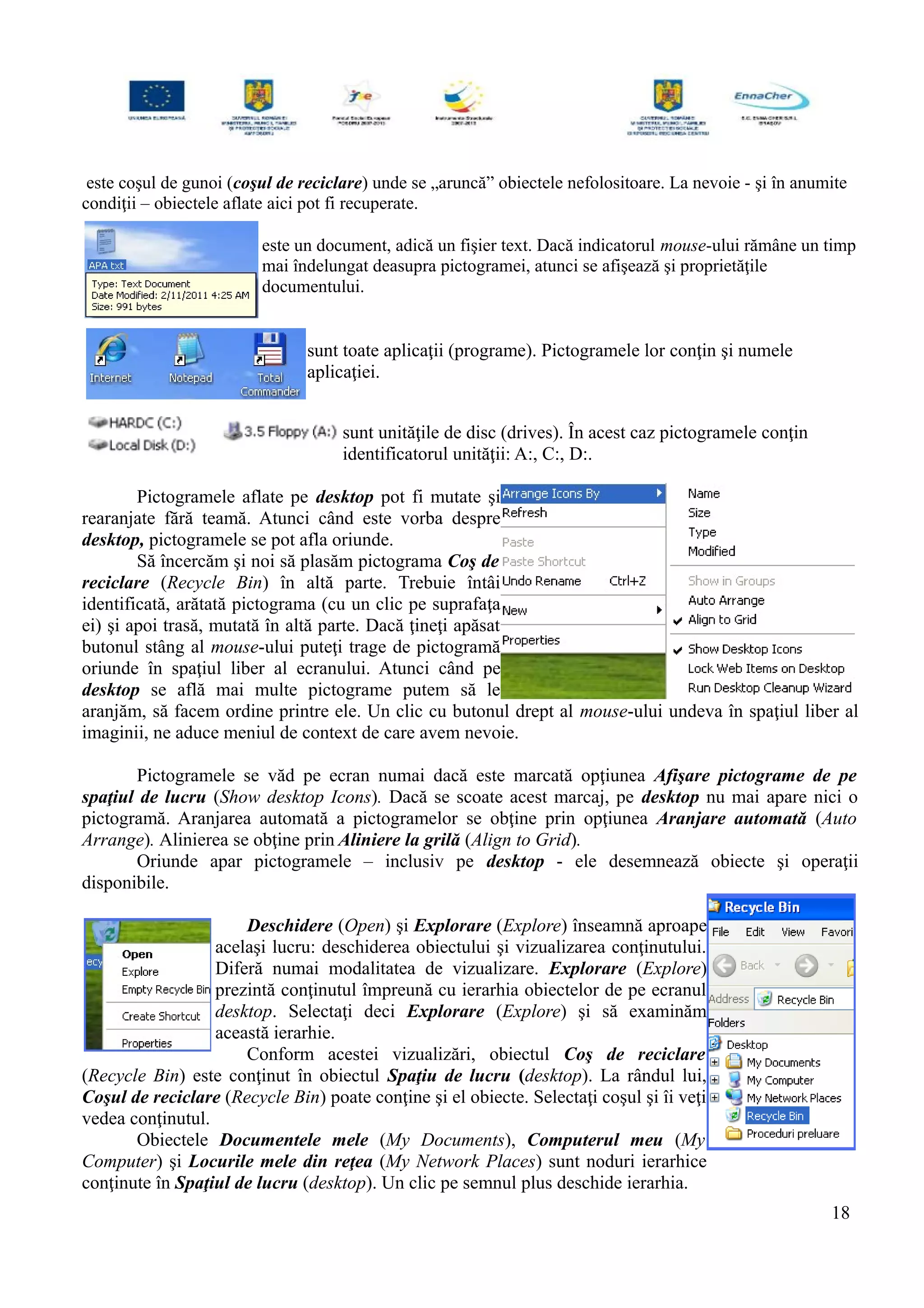 este coşul de gunoi (coşul de reciclare) unde se „aruncă” obiectele nefolositoare. La nevoie - şi în anumite
condiţii – obiectele aflate aici pot fi recuperate.
este un document, adică un fişier text. Dacă indicatorul mouse-ului rămâne un timp
mai îndelungat deasupra pictogramei, atunci se afişează şi proprietăţile
documentului.
sunt toate aplicaţii (programe). Pictogramele lor conţin şi numele
aplicaţiei.
sunt unităţile de disc (drives). În acest caz pictogramele conţin
identificatorul unităţii: A:, C:, D:.
Pictogramele aflate pe desktop pot fi mutate şi
rearanjate fără teamă. Atunci când este vorba despre
desktop, pictogramele se pot afla oriunde.
Să încercăm şi noi să plasăm pictograma Coş de
reciclare (Recycle Bin) în altă parte. Trebuie întâi
identificată, arătată pictograma (cu un clic pe suprafaţa
ei) şi apoi trasă, mutată în altă parte. Dacă ţineţi apăsat
butonul stâng al mouse-ului puteţi trage de pictogramă
oriunde în spaţiul liber al ecranului. Atunci când pe
desktop se află mai multe pictograme putem să le
aranjăm, să facem ordine printre ele. Un clic cu butonul drept al mouse-ului undeva în spaţiul liber al
imaginii, ne aduce meniul de context de care avem nevoie.
Pictogramele se văd pe ecran numai dacă este marcată opţiunea Afişare pictograme de pe
spaţiul de lucru (Show desktop Icons). Dacă se scoate acest marcaj, pe desktop nu mai apare nici o
pictogramă. Aranjarea automată a pictogramelor se obţine prin opţiunea Aranjare automată (Auto
Arrange). Alinierea se obţine prin Aliniere la grilă (Align to Grid).
Oriunde apar pictogramele – inclusiv pe desktop - ele desemnează obiecte şi operaţii
disponibile.
Deschidere (Open) şi Explorare (Explore) înseamnă aproape
acelaşi lucru: deschiderea obiectului şi vizualizarea conţinutului.
Diferă numai modalitatea de vizualizare. Explorare (Explore)
prezintă conţinutul împreună cu ierarhia obiectelor de pe ecranul
desktop. Selectaţi deci Explorare (Explore) şi să examinăm
această ierarhie.
Conform acestei vizualizări, obiectul Coş de reciclare
(Recycle Bin) este conţinut în obiectul Spaţiu de lucru (desktop). La rândul lui,
Coşul de reciclare (Recycle Bin) poate conţine şi el obiecte. Selectaţi coşul şi îi veţi
vedea conţinutul.
Obiectele Documentele mele (My Documents), Computerul meu (My
Computer) şi Locurile mele din reţea (My Network Places) sunt noduri ierarhice
conţinute în Spaţiul de lucru (desktop). Un clic pe semnul plus deschide ierarhia.
18
 