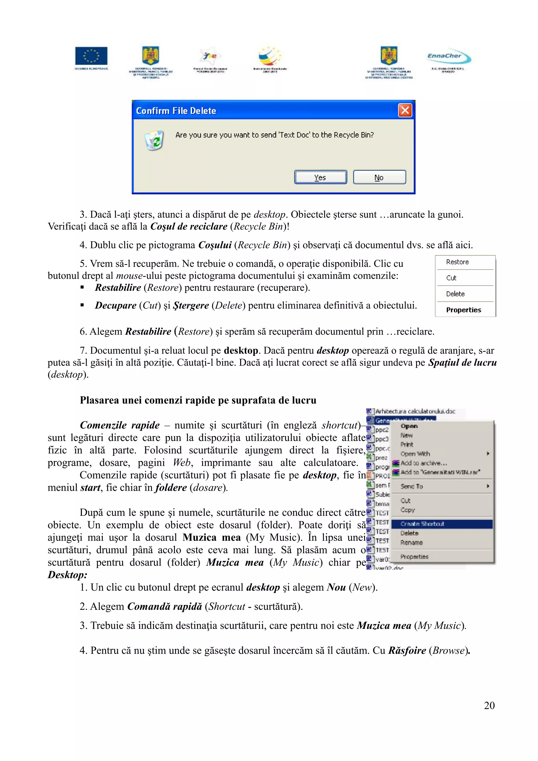 3. Dacă l-aţi şters, atunci a dispărut de pe desktop. Obiectele şterse sunt …aruncate la gunoi.
Verificaţi dacă se află la Coşul de reciclare (Recycle Bin)!
4. Dublu clic pe pictograma Coşului (Recycle Bin) şi observaţi că documentul dvs. se află aici.
5. Vrem să-l recuperăm. Ne trebuie o comandă, o operaţie disponibilă. Clic cu
butonul drept al mouse-ului peste pictograma documentului şi examinăm comenzile:
 Restabilire (Restore) pentru restaurare (recuperare).
 Decupare (Cut) şi Ştergere (Delete) pentru eliminarea definitivă a obiectului.
6. Alegem Restabilire (Restore) şi sperăm să recuperăm documentul prin …reciclare.
7. Documentul şi-a reluat locul pe desktop. Dacă pentru desktop operează o regulă de aranjare, s-ar
putea să-l găsiţi în altă poziţie. Căutaţi-l bine. Dacă aţi lucrat corect se află sigur undeva pe Spaţiul de lucru
(desktop).
Plasarea unei comenzi rapide pe suprafata de lucru
Comenzile rapide – numite şi scurtături (în engleză shortcut)–
sunt legături directe care pun la dispoziţia utilizatorului obiecte aflate
fizic în altă parte. Folosind scurtăturile ajungem direct la fişiere,
programe, dosare, pagini Web, imprimante sau alte calculatoare.
Comenzile rapide (scurtături) pot fi plasate fie pe desktop, fie în
meniul start, fie chiar în foldere (dosare).
După cum le spune şi numele, scurtăturile ne conduc direct către
obiecte. Un exemplu de obiect este dosarul (folder). Poate doriţi să
ajungeţi mai uşor la dosarul Muzica mea (My Music). În lipsa unei
scurtături, drumul până acolo este ceva mai lung. Să plasăm acum o
scurtătură pentru dosarul (folder) Muzica mea (My Music) chiar pe
Desktop:
1. Un clic cu butonul drept pe ecranul desktop şi alegem Nou (New).
2. Alegem Comandă rapidă (Shortcut - scurtătură).
3. Trebuie să indicăm destinaţia scurtăturii, care pentru noi este Muzica mea (My Music).
4. Pentru că nu ştim unde se găseşte dosarul încercăm să îl căutăm. Cu Răsfoire (Browse).
20
 