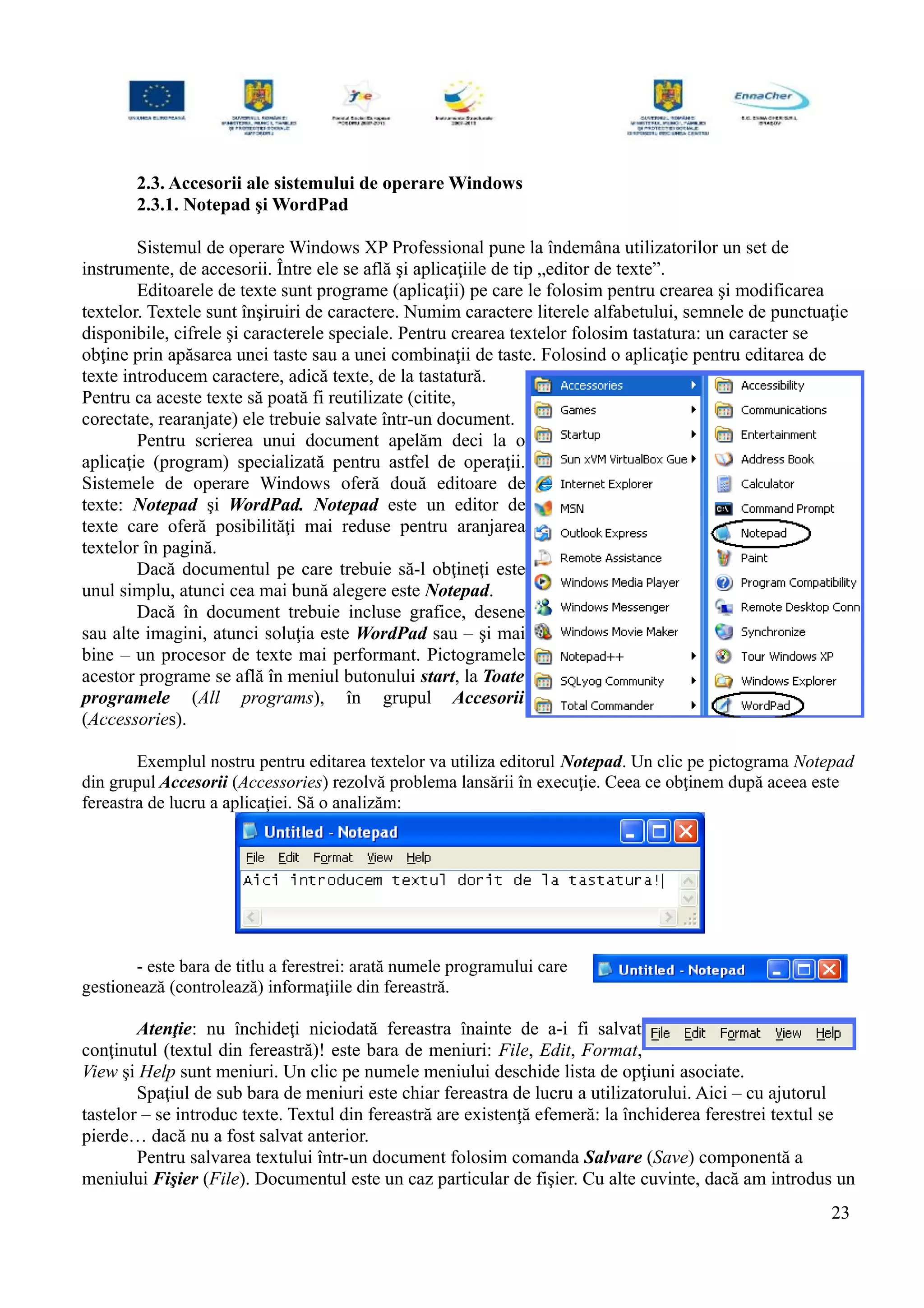 2.3. Accesorii ale sistemului de operare Windows
2.3.1. Notepad şi WordPad
Sistemul de operare Windows XP Professional pune la îndemâna utilizatorilor un set de
instrumente, de accesorii. Între ele se află şi aplicaţiile de tip „editor de texte”.
Editoarele de texte sunt programe (aplicaţii) pe care le folosim pentru crearea şi modificarea
textelor. Textele sunt înşiruiri de caractere. Numim caractere literele alfabetului, semnele de punctuaţie
disponibile, cifrele şi caracterele speciale. Pentru crearea textelor folosim tastatura: un caracter se
obţine prin apăsarea unei taste sau a unei combinaţii de taste. Folosind o aplicaţie pentru editarea de
texte introducem caractere, adică texte, de la tastatură.
Pentru ca aceste texte să poată fi reutilizate (citite,
corectate, rearanjate) ele trebuie salvate într-un document.
Pentru scrierea unui document apelăm deci la o
aplicaţie (program) specializată pentru astfel de operaţii.
Sistemele de operare Windows oferă două editoare de
texte: Notepad şi WordPad. Notepad este un editor de
texte care oferă posibilităţi mai reduse pentru aranjarea
textelor în pagină.
Dacă documentul pe care trebuie să-l obţineţi este
unul simplu, atunci cea mai bună alegere este Notepad.
Dacă în document trebuie incluse grafice, desene
sau alte imagini, atunci soluţia este WordPad sau – şi mai
bine – un procesor de texte mai performant. Pictogramele
acestor programe se află în meniul butonului start, la Toate
programele (All programs), în grupul Accesorii
(Accessories).
Exemplul nostru pentru editarea textelor va utiliza editorul Notepad. Un clic pe pictograma Notepad
din grupul Accesorii (Accessories) rezolvă problema lansării în execuţie. Ceea ce obţinem după aceea este
fereastra de lucru a aplicaţiei. Să o analizăm:
- este bara de titlu a ferestrei: arată numele programului care
gestionează (controlează) informaţiile din fereastră.
Atenţie: nu închideţi niciodată fereastra înainte de a-i fi salvat
conţinutul (textul din fereastră)! este bara de meniuri: File, Edit, Format,
View şi Help sunt meniuri. Un clic pe numele meniului deschide lista de opţiuni asociate.
Spaţiul de sub bara de meniuri este chiar fereastra de lucru a utilizatorului. Aici – cu ajutorul
tastelor – se introduc texte. Textul din fereastră are existenţă efemeră: la închiderea ferestrei textul se
pierde… dacă nu a fost salvat anterior.
Pentru salvarea textului într-un document folosim comanda Salvare (Save) componentă a
meniului Fişier (File). Documentul este un caz particular de fişier. Cu alte cuvinte, dacă am introdus un
23
 