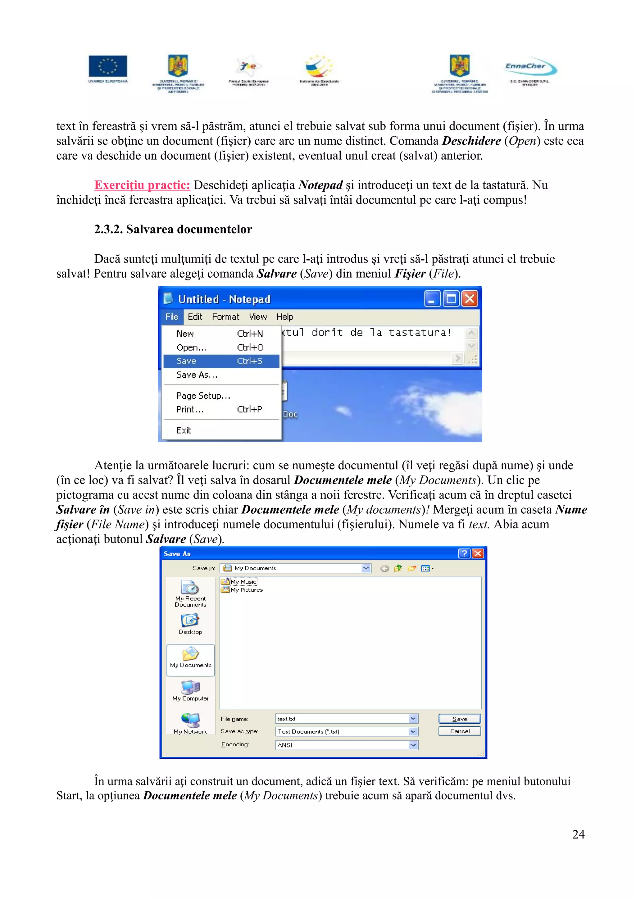 text în fereastră şi vrem să-l păstrăm, atunci el trebuie salvat sub forma unui document (fişier). În urma
salvării se obţine un document (fişier) care are un nume distinct. Comanda Deschidere (Open) este cea
care va deschide un document (fişier) existent, eventual unul creat (salvat) anterior.
Exerciţiu practic: Deschideţi aplicaţia Notepad şi introduceţi un text de la tastatură. Nu
închideţi încă fereastra aplicaţiei. Va trebui să salvaţi întâi documentul pe care l-aţi compus!
2.3.2. Salvarea documentelor
Dacă sunteţi mulţumiţi de textul pe care l-aţi introdus şi vreţi să-l păstraţi atunci el trebuie
salvat! Pentru salvare alegeţi comanda Salvare (Save) din meniul Fişier (File).
Atenţie la următoarele lucruri: cum se numeşte documentul (îl veţi regăsi după nume) şi unde
(în ce loc) va fi salvat? Îl veţi salva în dosarul Documentele mele (My Documents). Un clic pe
pictograma cu acest nume din coloana din stânga a noii ferestre. Verificaţi acum că în dreptul casetei
Salvare în (Save in) este scris chiar Documentele mele (My documents)! Mergeţi acum în caseta Nume
fişier (File Name) şi introduceţi numele documentului (fişierului). Numele va fi text. Abia acum
acţionaţi butonul Salvare (Save).
În urma salvării aţi construit un document, adică un fişier text. Să verificăm: pe meniul butonului
Start, la opţiunea Documentele mele (My Documents) trebuie acum să apară documentul dvs.
24
 