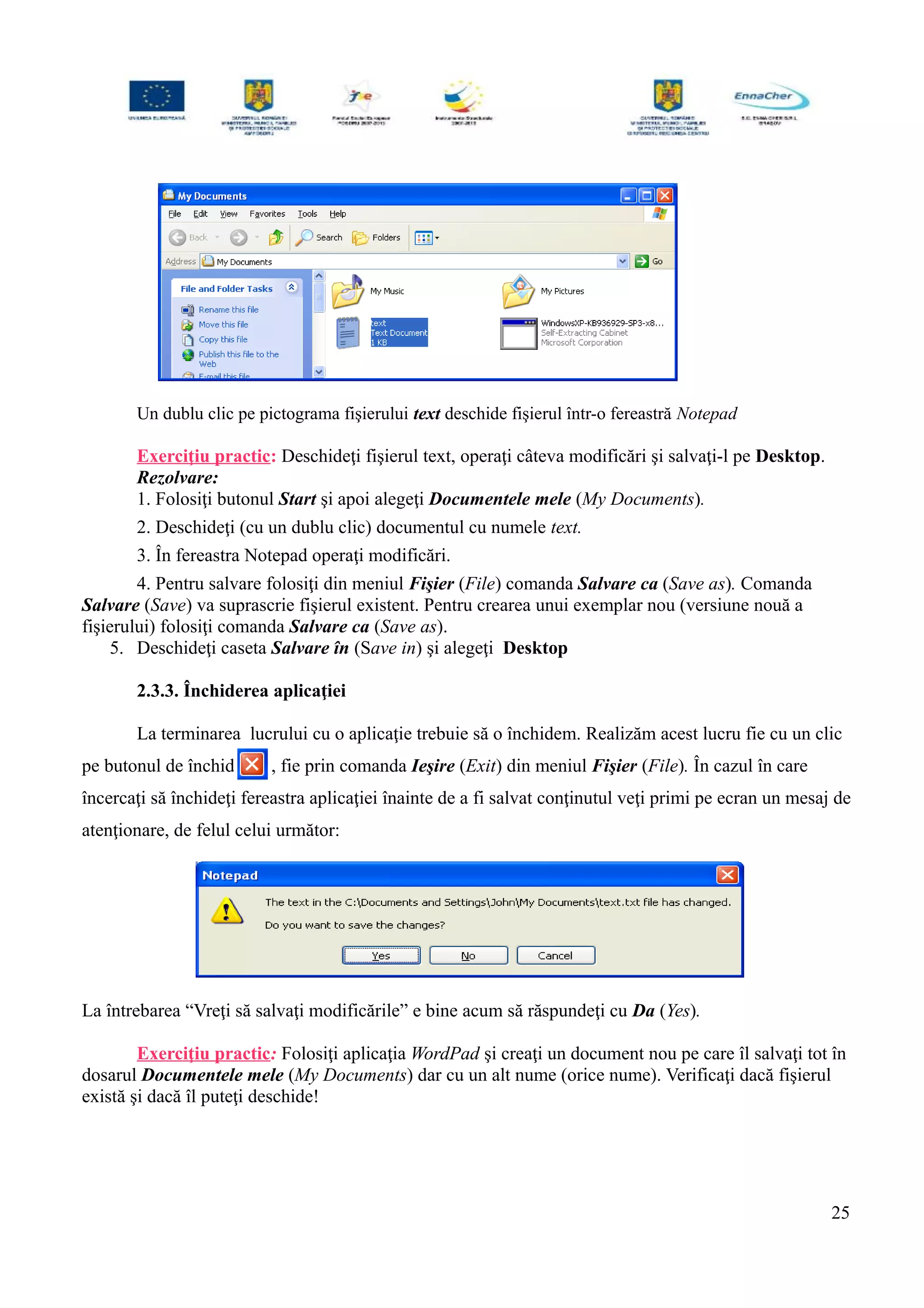Un dublu clic pe pictograma fişierului text deschide fişierul într-o fereastră Notepad
Exerciţiu practic: Deschideţi fişierul text, operaţi câteva modificări şi salvaţi-l pe Desktop.
Rezolvare:
1. Folosiţi butonul Start şi apoi alegeţi Documentele mele (My Documents).
2. Deschideţi (cu un dublu clic) documentul cu numele text.
3. În fereastra Notepad operaţi modificări.
4. Pentru salvare folosiţi din meniul Fişier (File) comanda Salvare ca (Save as). Comanda
Salvare (Save) va suprascrie fişierul existent. Pentru crearea unui exemplar nou (versiune nouă a
fişierului) folosiţi comanda Salvare ca (Save as).
5. Deschideţi caseta Salvare în (Save in) şi alegeţi Desktop
2.3.3. Închiderea aplicaţiei
La terminarea lucrului cu o aplicaţie trebuie să o închidem. Realizăm acest lucru fie cu un clic
pe butonul de închidere , fie prin comanda Ieşire (Exit) din meniul Fişier (File). În cazul în care
încercaţi să închideţi fereastra aplicaţiei înainte de a fi salvat conţinutul veţi primi pe ecran un mesaj de
atenţionare, de felul celui următor:
La întrebarea “Vreţi să salvaţi modificările” e bine acum să răspundeţi cu Da (Yes).
Exerciţiu practic: Folosiţi aplicaţia WordPad şi creaţi un document nou pe care îl salvaţi tot în
dosarul Documentele mele (My Documents) dar cu un alt nume (orice nume). Verificaţi dacă fişierul
există şi dacă îl puteţi deschide!
25
 
