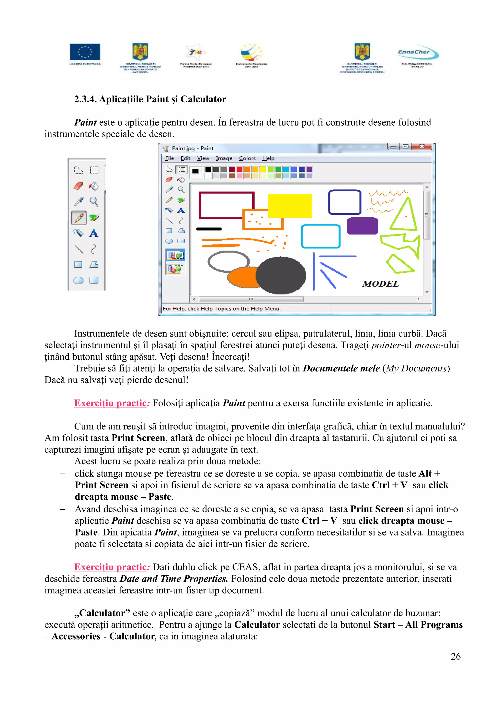 2.3.4. Aplicaţiile Paint şi Calculator
Paint este o aplicaţie pentru desen. În fereastra de lucru pot fi construite desene folosind
instrumentele speciale de desen.
Instrumentele de desen sunt obişnuite: cercul sau elipsa, patrulaterul, linia, linia curbă. Dacă
selectaţi instrumentul şi îl plasaţi în spaţiul ferestrei atunci puteţi desena. Trageţi pointer-ul mouse-ului
ţinând butonul stâng apăsat. Veţi desena! Încercaţi!
Trebuie să fiţi atenţi la operaţia de salvare. Salvaţi tot în Documentele mele (My Documents).
Dacă nu salvaţi veţi pierde desenul!
Exerciţiu practic: Folosiţi aplicaţia Paint pentru a exersa functiile existente in aplicatie.
Cum de am reuşit să introduc imagini, provenite din interfaţa grafică, chiar în textul manualului?
Am folosit tasta Print Screen, aflată de obicei pe blocul din dreapta al tastaturii. Cu ajutorul ei poti sa
capturezi imagini afişate pe ecran şi adaugate în text.
Acest lucru se poate realiza prin doua metode:
− click stanga mouse pe fereastra ce se doreste a se copia, se apasa combinatia de taste Alt +
Print Screen si apoi in fisierul de scriere se va apasa combinatia de taste Ctrl + V sau click
dreapta mouse – Paste.
− Avand deschisa imaginea ce se doreste a se copia, se va apasa tasta Print Screen si apoi intr-o
aplicatie Paint deschisa se va apasa combinatia de taste Ctrl + V sau click dreapta mouse –
Paste. Din apicatia Paint, imaginea se va prelucra conform necesitatilor si se va salva. Imaginea
poate fi selectata si copiata de aici intr-un fisier de scriere.
Exerciţiu practic: Dati dublu click pe CEAS, aflat in partea dreapta jos a monitorului, si se va
deschide fereastra Date and Time Properties. Folosind cele doua metode prezentate anterior, inserati
imaginea aceastei fereastre intr-un fisier tip document.
„Calculator” este o aplicaţie care „copiază” modul de lucru al unui calculator de buzunar:
execută operaţii aritmetice. Pentru a ajunge la Calculator selectati de la butonul Start – All Programs
– Accessories - Calculator, ca in imaginea alaturata:
26
 