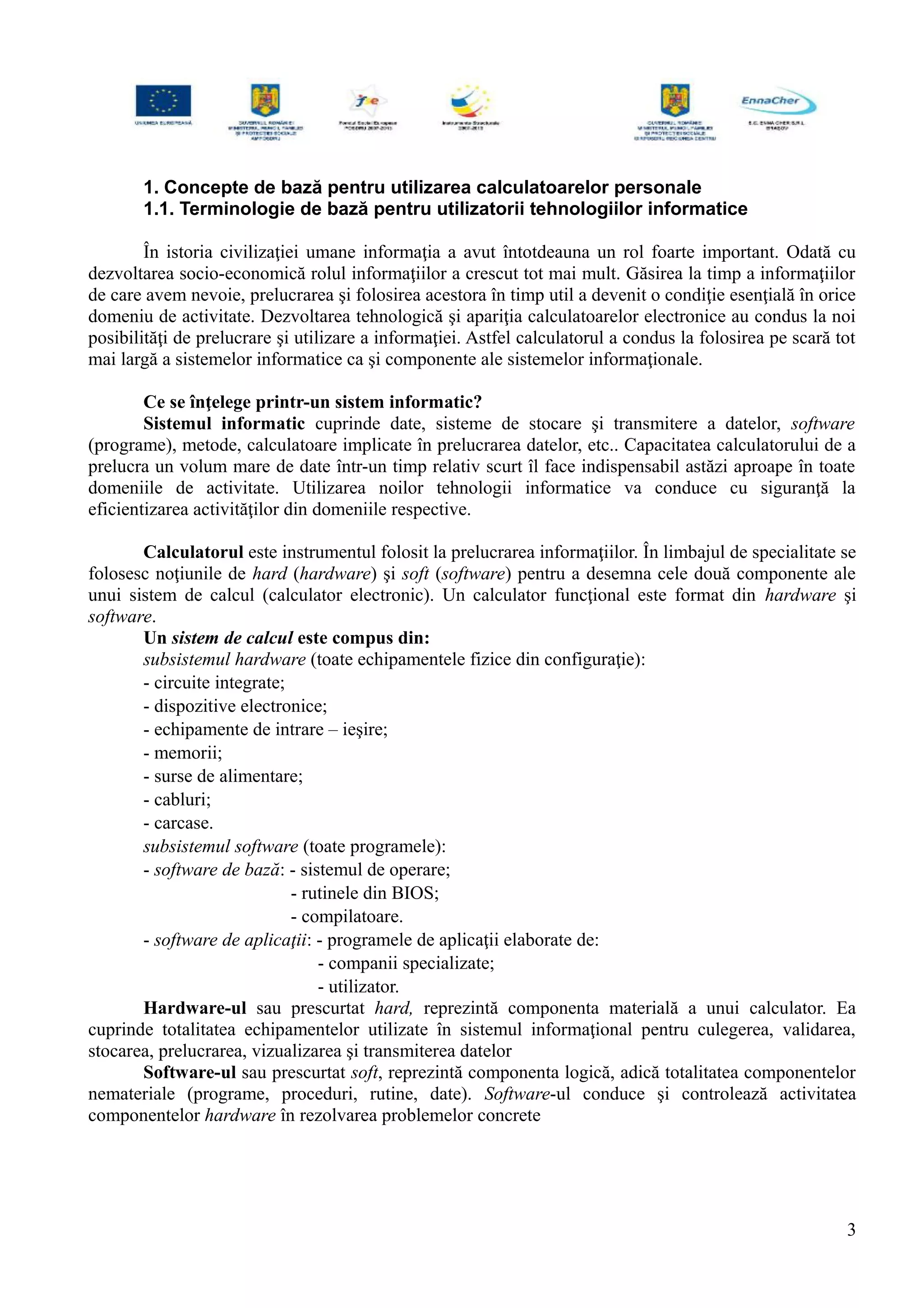 1. Concepte de bază pentru utilizarea calculatoarelor personale
1.1. Terminologie de bază pentru utilizatorii tehnologiilor informatice
În istoria civilizaţiei umane informaţia a avut întotdeauna un rol foarte important. Odată cu
dezvoltarea socio-economică rolul informaţiilor a crescut tot mai mult. Găsirea la timp a informaţiilor
de care avem nevoie, prelucrarea şi folosirea acestora în timp util a devenit o condiţie esenţială în orice
domeniu de activitate. Dezvoltarea tehnologică şi apariţia calculatoarelor electronice au condus la noi
posibilităţi de prelucrare şi utilizare a informaţiei. Astfel calculatorul a condus la folosirea pe scară tot
mai largă a sistemelor informatice ca şi componente ale sistemelor informaţionale.
Ce se înţelege printr-un sistem informatic?
Sistemul informatic cuprinde date, sisteme de stocare şi transmitere a datelor, software
(programe), metode, calculatoare implicate în prelucrarea datelor, etc.. Capacitatea calculatorului de a
prelucra un volum mare de date într-un timp relativ scurt îl face indispensabil astăzi aproape în toate
domeniile de activitate. Utilizarea noilor tehnologii informatice va conduce cu siguranţă la
eficientizarea activităţilor din domeniile respective.
Calculatorul este instrumentul folosit la prelucrarea informaţiilor. În limbajul de specialitate se
folosesc noţiunile de hard (hardware) şi soft (software) pentru a desemna cele două componente ale
unui sistem de calcul (calculator electronic). Un calculator funcţional este format din hardware şi
software.
Un sistem de calcul este compus din:
subsistemul hardware (toate echipamentele fizice din configuraţie):
- circuite integrate;
- dispozitive electronice;
- echipamente de intrare – ieşire;
- memorii;
- surse de alimentare;
- cabluri;
- carcase.
subsistemul software (toate programele):
- software de bază: - sistemul de operare;
- rutinele din BIOS;
- compilatoare.
- software de aplicaţii: - programele de aplicaţii elaborate de:
- companii specializate;
- utilizator.
Hardware-ul sau prescurtat hard, reprezintă componenta materială a unui calculator. Ea
cuprinde totalitatea echipamentelor utilizate în sistemul informaţional pentru culegerea, validarea,
stocarea, prelucrarea, vizualizarea şi transmiterea datelor
Software-ul sau prescurtat soft, reprezintă componenta logică, adică totalitatea componentelor
nemateriale (programe, proceduri, rutine, date). Software-ul conduce şi controlează activitatea
componentelor hardware în rezolvarea problemelor concrete
3
 