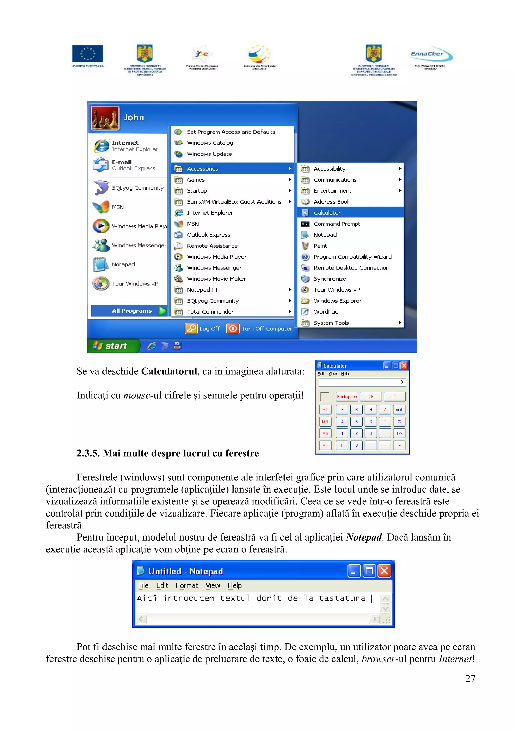 Se va deschide Calculatorul, ca in imaginea alaturata:
Indicaţi cu mouse-ul cifrele şi semnele pentru operaţii!
2.3.5. Mai multe despre lucrul cu ferestre
Ferestrele (windows) sunt componente ale interfeţei grafice prin care utilizatorul comunică
(interacţionează) cu programele (aplicaţiile) lansate în execuţie. Este locul unde se introduc date, se
vizualizează informaţiile existente şi se operează modificări. Ceea ce se vede într-o fereastră este
controlat prin condiţiile de vizualizare. Fiecare aplicaţie (program) aflată în execuţie deschide propria ei
fereastră.
Pentru început, modelul nostru de fereastră va fi cel al aplicaţiei Notepad. Dacă lansăm în
execuţie această aplicaţie vom obţine pe ecran o fereastră.
Pot fi deschise mai multe ferestre în acelaşi timp. De exemplu, un utilizator poate avea pe ecran
ferestre deschise pentru o aplicaţie de prelucrare de texte, o foaie de calcul, browser-ul pentru Internet!
27
 
