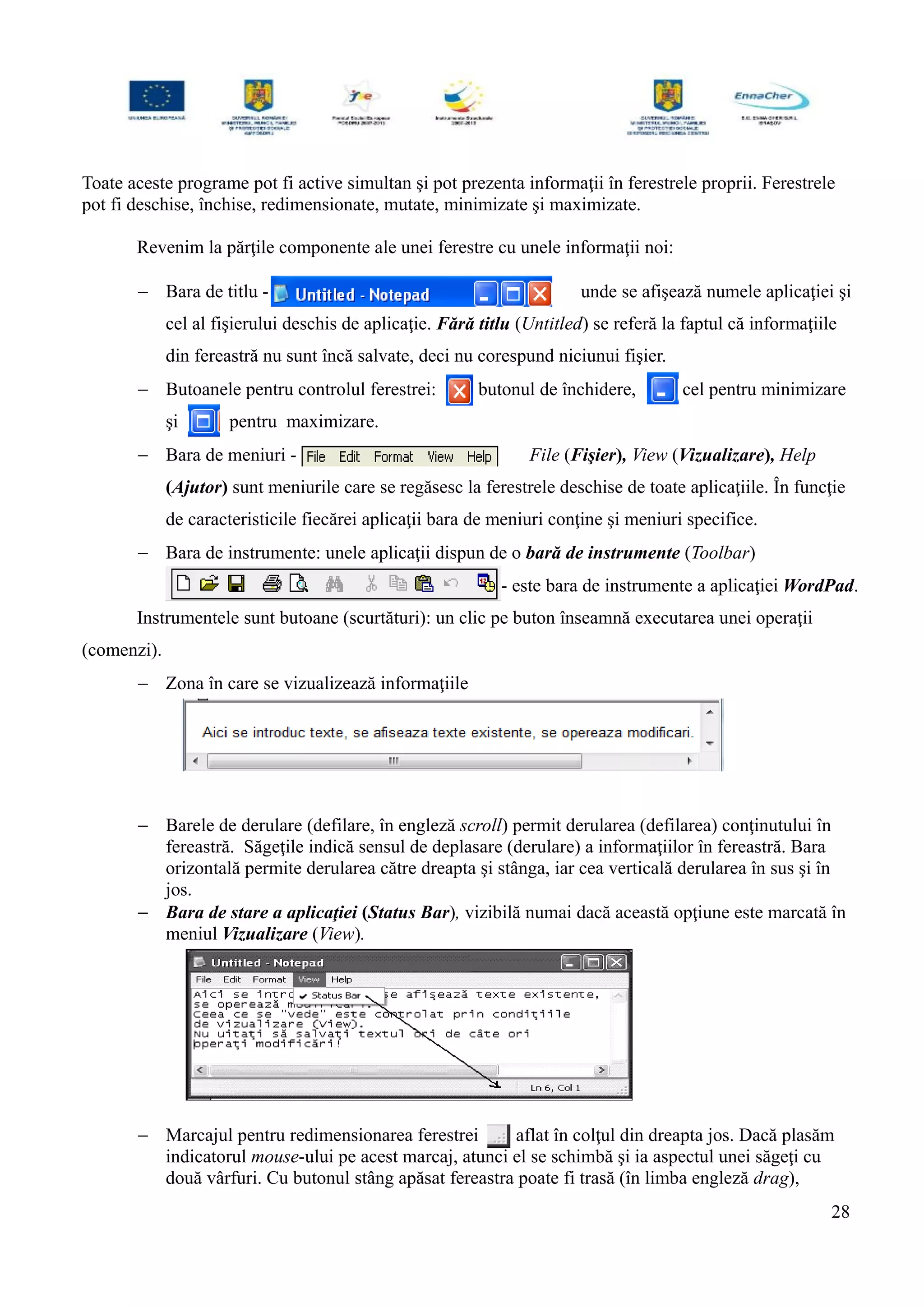 Toate aceste programe pot fi active simultan şi pot prezenta informaţii în ferestrele proprii. Ferestrele
pot fi deschise, închise, redimensionate, mutate, minimizate şi maximizate.
Revenim la părţile componente ale unei ferestre cu unele informaţii noi:
− Bara de titlu - unde se afişează numele aplicaţiei şi
cel al fişierului deschis de aplicaţie. Fără titlu (Untitled) se referă la faptul că informaţiile
din fereastră nu sunt încă salvate, deci nu corespund niciunui fişier.
− Butoanele pentru controlul ferestrei: butonul de închidere, cel pentru minimizare
şi pentru maximizare.
− Bara de meniuri - File (Fişier), View (Vizualizare), Help
(Ajutor) sunt meniurile care se regăsesc la ferestrele deschise de toate aplicaţiile. În funcţie
de caracteristicile fiecărei aplicaţii bara de meniuri conţine şi meniuri specifice.
− Bara de instrumente: unele aplicaţii dispun de o bară de instrumente (Toolbar)
- este bara de instrumente a aplicaţiei WordPad.
Instrumentele sunt butoane (scurtături): un clic pe buton înseamnă executarea unei operaţii
(comenzi).
− Zona în care se vizualizează informaţiile
− Barele de derulare (defilare, în engleză scroll) permit derularea (defilarea) conţinutului în
fereastră. Săgeţile indică sensul de deplasare (derulare) a informaţiilor în fereastră. Bara
orizontală permite derularea către dreapta şi stânga, iar cea verticală derularea în sus şi în
jos.
− Bara de stare a aplicaţiei (Status Bar), vizibilă numai dacă această opţiune este marcată în
meniul Vizualizare (View).
− Marcajul pentru redimensionarea ferestrei aflat în colţul din dreapta jos. Dacă plasăm
indicatorul mouse-ului pe acest marcaj, atunci el se schimbă şi ia aspectul unei săgeţi cu
două vârfuri. Cu butonul stâng apăsat fereastra poate fi trasă (în limba engleză drag),
28
 