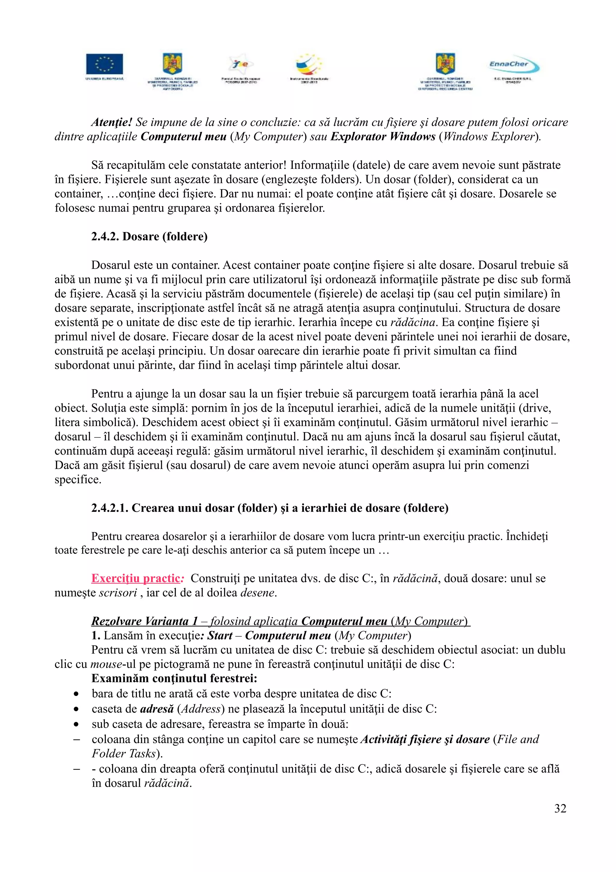 Atenţie! Se impune de la sine o concluzie: ca să lucrăm cu fişiere şi dosare putem folosi oricare
dintre aplicaţiile Computerul meu (My Computer) sau Explorator Windows (Windows Explorer).
Să recapitulăm cele constatate anterior! Informaţiile (datele) de care avem nevoie sunt păstrate
în fişiere. Fişierele sunt aşezate în dosare (englezeşte folders). Un dosar (folder), considerat ca un
container, …conţine deci fişiere. Dar nu numai: el poate conţine atât fişiere cât şi dosare. Dosarele se
folosesc numai pentru gruparea şi ordonarea fişierelor.
2.4.2. Dosare (foldere)
Dosarul este un container. Acest container poate conţine fişiere si alte dosare. Dosarul trebuie să
aibă un nume şi va fi mijlocul prin care utilizatorul îşi ordonează informaţiile păstrate pe disc sub formă
de fişiere. Acasă şi la serviciu păstrăm documentele (fişierele) de acelaşi tip (sau cel puţin similare) în
dosare separate, inscripţionate astfel încât să ne atragă atenţia asupra conţinutului. Structura de dosare
existentă pe o unitate de disc este de tip ierarhic. Ierarhia începe cu rădăcina. Ea conţine fişiere şi
primul nivel de dosare. Fiecare dosar de la acest nivel poate deveni părintele unei noi ierarhii de dosare,
construită pe acelaşi principiu. Un dosar oarecare din ierarhie poate fi privit simultan ca fiind
subordonat unui părinte, dar fiind în acelaşi timp părintele altui dosar.
Pentru a ajunge la un dosar sau la un fişier trebuie să parcurgem toată ierarhia până la acel
obiect. Soluţia este simplă: pornim în jos de la începutul ierarhiei, adică de la numele unităţii (drive,
litera simbolică). Deschidem acest obiect şi îi examinăm conţinutul. Găsim următorul nivel ierarhic –
dosarul – îl deschidem şi îi examinăm conţinutul. Dacă nu am ajuns încă la dosarul sau fişierul căutat,
continuăm după aceeaşi regulă: găsim următorul nivel ierarhic, îl deschidem şi examinăm conţinutul.
Dacă am găsit fişierul (sau dosarul) de care avem nevoie atunci operăm asupra lui prin comenzi
specifice.
2.4.2.1. Crearea unui dosar (folder) şi a ierarhiei de dosare (foldere)
Pentru crearea dosarelor şi a ierarhiilor de dosare vom lucra printr-un exerciţiu practic. Închideţi
toate ferestrele pe care le-aţi deschis anterior ca să putem începe un …
Exerciţiu practic: Construiţi pe unitatea dvs. de disc C:, în rădăcină, două dosare: unul se
numeşte scrisori , iar cel de al doilea desene.
Rezolvare Varianta 1 – folosind aplicaţia Computerul meu (My Computer)
1. Lansăm în execuţie: Start – Computerul meu (My Computer)
Pentru că vrem să lucrăm cu unitatea de disc C: trebuie să deschidem obiectul asociat: un dublu
clic cu mouse-ul pe pictogramă ne pune în fereastră conţinutul unităţii de disc C:
Examinăm conţinutul ferestrei:
• bara de titlu ne arată că este vorba despre unitatea de disc C:
• caseta de adresă (Address) ne plasează la începutul unităţii de disc C:
• sub caseta de adresare, fereastra se împarte în două:
− coloana din stânga conţine un capitol care se numeşte Activităţi fişiere şi dosare (File and
Folder Tasks).
− - coloana din dreapta oferă conţinutul unităţii de disc C:, adică dosarele şi fişierele care se află
în dosarul rădăcină.
32
 