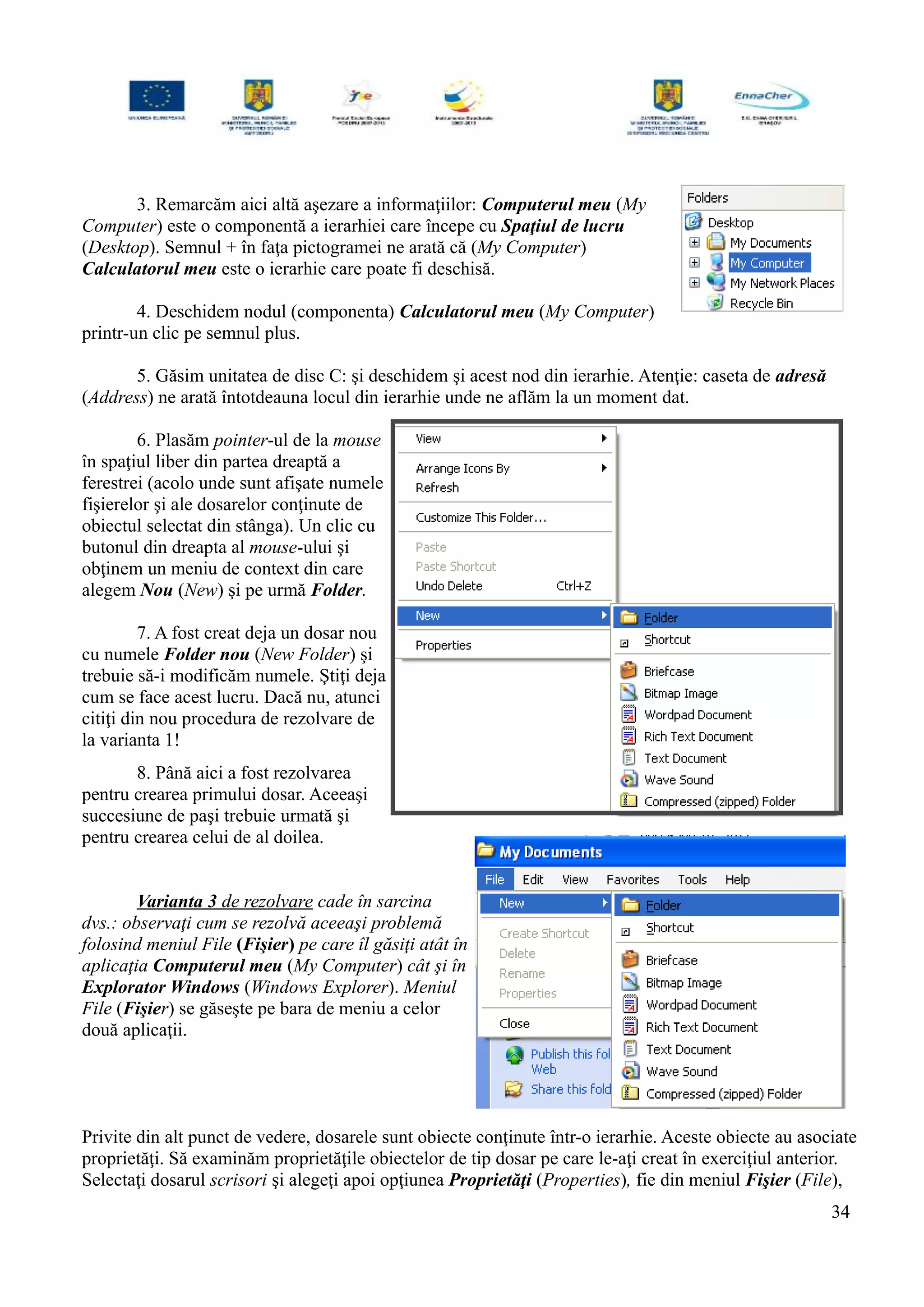 3. Remarcăm aici altă aşezare a informaţiilor: Computerul meu (My
Computer) este o componentă a ierarhiei care începe cu Spaţiul de lucru
(Desktop). Semnul + în faţa pictogramei ne arată că (My Computer)
Calculatorul meu este o ierarhie care poate fi deschisă.
4. Deschidem nodul (componenta) Calculatorul meu (My Computer)
printr-un clic pe semnul plus.
5. Găsim unitatea de disc C: şi deschidem şi acest nod din ierarhie. Atenţie: caseta de adresă
(Address) ne arată întotdeauna locul din ierarhie unde ne aflăm la un moment dat.
6. Plasăm pointer-ul de la mouse
în spaţiul liber din partea dreaptă a
ferestrei (acolo unde sunt afişate numele
fişierelor şi ale dosarelor conţinute de
obiectul selectat din stânga). Un clic cu
butonul din dreapta al mouse-ului şi
obţinem un meniu de context din care
alegem Nou (New) şi pe urmă Folder.
7. A fost creat deja un dosar nou
cu numele Folder nou (New Folder) şi
trebuie să-i modificăm numele. Ştiţi deja
cum se face acest lucru. Dacă nu, atunci
citiţi din nou procedura de rezolvare de
la varianta 1!
8. Până aici a fost rezolvarea
pentru crearea primului dosar. Aceeaşi
succesiune de paşi trebuie urmată şi
pentru crearea celui de al doilea.
Varianta 3 de rezolvare cade în sarcina
dvs.: observaţi cum se rezolvă aceeaşi problemă
folosind meniul File (Fişier) pe care îl găsiţi atât în
aplicaţia Computerul meu (My Computer) cât şi în
Explorator Windows (Windows Explorer). Meniul
File (Fişier) se găseşte pe bara de meniu a celor
două aplicaţii.
Privite din alt punct de vedere, dosarele sunt obiecte conţinute într-o ierarhie. Aceste obiecte au asociate
proprietăţi. Să examinăm proprietăţile obiectelor de tip dosar pe care le-aţi creat în exerciţiul anterior.
Selectaţi dosarul scrisori şi alegeţi apoi opţiunea Proprietăţi (Properties), fie din meniul Fişier (File),
34
 