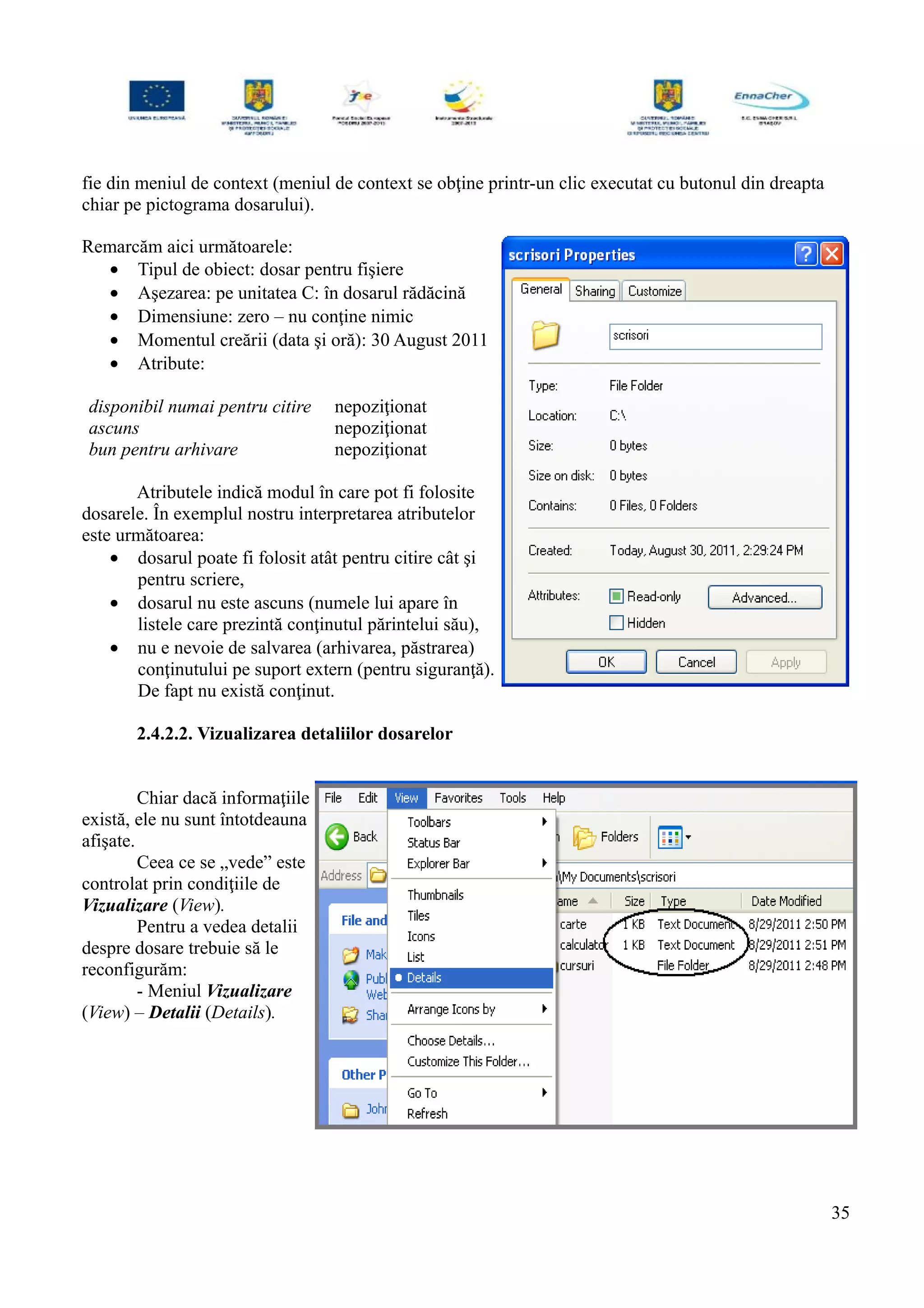 fie din meniul de context (meniul de context se obţine printr-un clic executat cu butonul din dreapta
chiar pe pictograma dosarului).
Remarcăm aici următoarele:
• Tipul de obiect: dosar pentru fişiere
• Aşezarea: pe unitatea C: în dosarul rădăcină
• Dimensiune: zero – nu conţine nimic
• Momentul creării (data şi oră): 30 August 2011
• Atribute:
disponibil numai pentru citire nepoziţionat
ascuns nepoziţionat
bun pentru arhivare nepoziţionat
Atributele indică modul în care pot fi folosite
dosarele. În exemplul nostru interpretarea atributelor
este următoarea:
• dosarul poate fi folosit atât pentru citire cât şi
pentru scriere,
• dosarul nu este ascuns (numele lui apare în
listele care prezintă conţinutul părintelui său),
• nu e nevoie de salvarea (arhivarea, păstrarea)
conţinutului pe suport extern (pentru siguranţă).
De fapt nu există conţinut.
2.4.2.2. Vizualizarea detaliilor dosarelor
Chiar dacă informaţiile
există, ele nu sunt întotdeauna
afişate.
Ceea ce se „vede” este
controlat prin condiţiile de
Vizualizare (View).
Pentru a vedea detalii
despre dosare trebuie să le
reconfigurăm:
- Meniul Vizualizare
(View) – Detalii (Details).
35
 