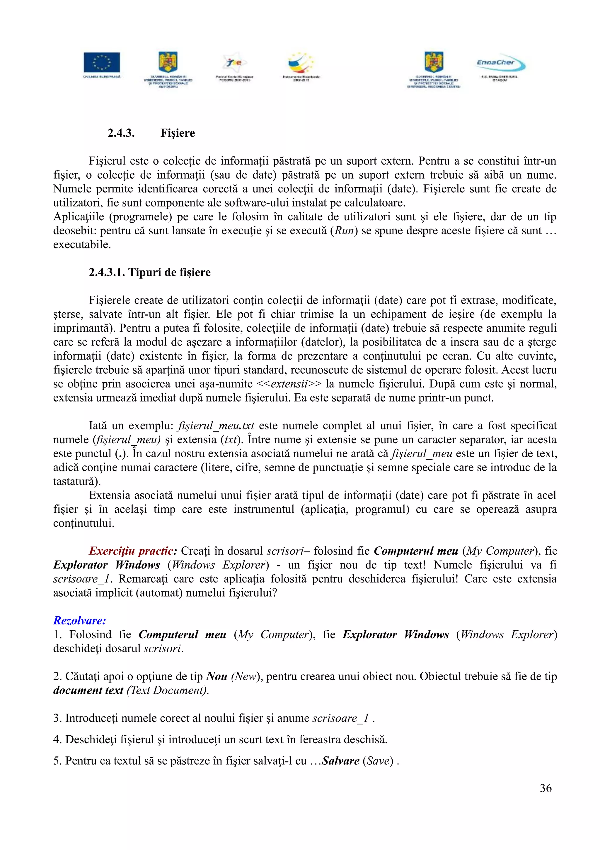 2.4.3. Fişiere
Fişierul este o colecţie de informaţii păstrată pe un suport extern. Pentru a se constitui într-un
fişier, o colecţie de informaţii (sau de date) păstrată pe un suport extern trebuie să aibă un nume.
Numele permite identificarea corectă a unei colecţii de informaţii (date). Fişierele sunt fie create de
utilizatori, fie sunt componente ale software-ului instalat pe calculatoare.
Aplicaţiile (programele) pe care le folosim în calitate de utilizatori sunt şi ele fişiere, dar de un tip
deosebit: pentru că sunt lansate în execuţie şi se execută (Run) se spune despre aceste fişiere că sunt …
executabile.
2.4.3.1. Tipuri de fişiere
Fişierele create de utilizatori conţin colecţii de informaţii (date) care pot fi extrase, modificate,
şterse, salvate într-un alt fişier. Ele pot fi chiar trimise la un echipament de ieşire (de exemplu la
imprimantă). Pentru a putea fi folosite, colecţiile de informaţii (date) trebuie să respecte anumite reguli
care se referă la modul de aşezare a informaţiilor (datelor), la posibilitatea de a insera sau de a şterge
informaţii (date) existente în fişier, la forma de prezentare a conţinutului pe ecran. Cu alte cuvinte,
fişierele trebuie să aparţină unor tipuri standard, recunoscute de sistemul de operare folosit. Acest lucru
se obţine prin asocierea unei aşa-numite <<extensii>> la numele fişierului. După cum este şi normal,
extensia urmează imediat după numele fişierului. Ea este separată de nume printr-un punct.
Iată un exemplu: fişierul_meu.txt este numele complet al unui fişier, în care a fost specificat
numele (fişierul_meu) şi extensia (txt). Între nume şi extensie se pune un caracter separator, iar acesta
este punctul (.). În cazul nostru extensia asociată numelui ne arată că fişierul_meu este un fişier de text,
adică conţine numai caractere (litere, cifre, semne de punctuaţie şi semne speciale care se introduc de la
tastatură).
Extensia asociată numelui unui fişier arată tipul de informaţii (date) care pot fi păstrate în acel
fişier şi în acelaşi timp care este instrumentul (aplicaţia, programul) cu care se operează asupra
conţinutului.
Exerciţiu practic: Creaţi în dosarul scrisori– folosind fie Computerul meu (My Computer), fie
Explorator Windows (Windows Explorer) - un fişier nou de tip text! Numele fişierului va fi
scrisoare_1. Remarcaţi care este aplicaţia folosită pentru deschiderea fişierului! Care este extensia
asociată implicit (automat) numelui fişierului?
Rezolvare:
1. Folosind fie Computerul meu (My Computer), fie Explorator Windows (Windows Explorer)
deschideţi dosarul scrisori.
2. Căutaţi apoi o opţiune de tip Nou (New), pentru crearea unui obiect nou. Obiectul trebuie să fie de tip
document text (Text Document).
3. Introduceţi numele corect al noului fişier şi anume scrisoare_1 .
4. Deschideţi fişierul şi introduceţi un scurt text în fereastra deschisă.
5. Pentru ca textul să se păstreze în fişier salvaţi-l cu …Salvare (Save) .
36
 