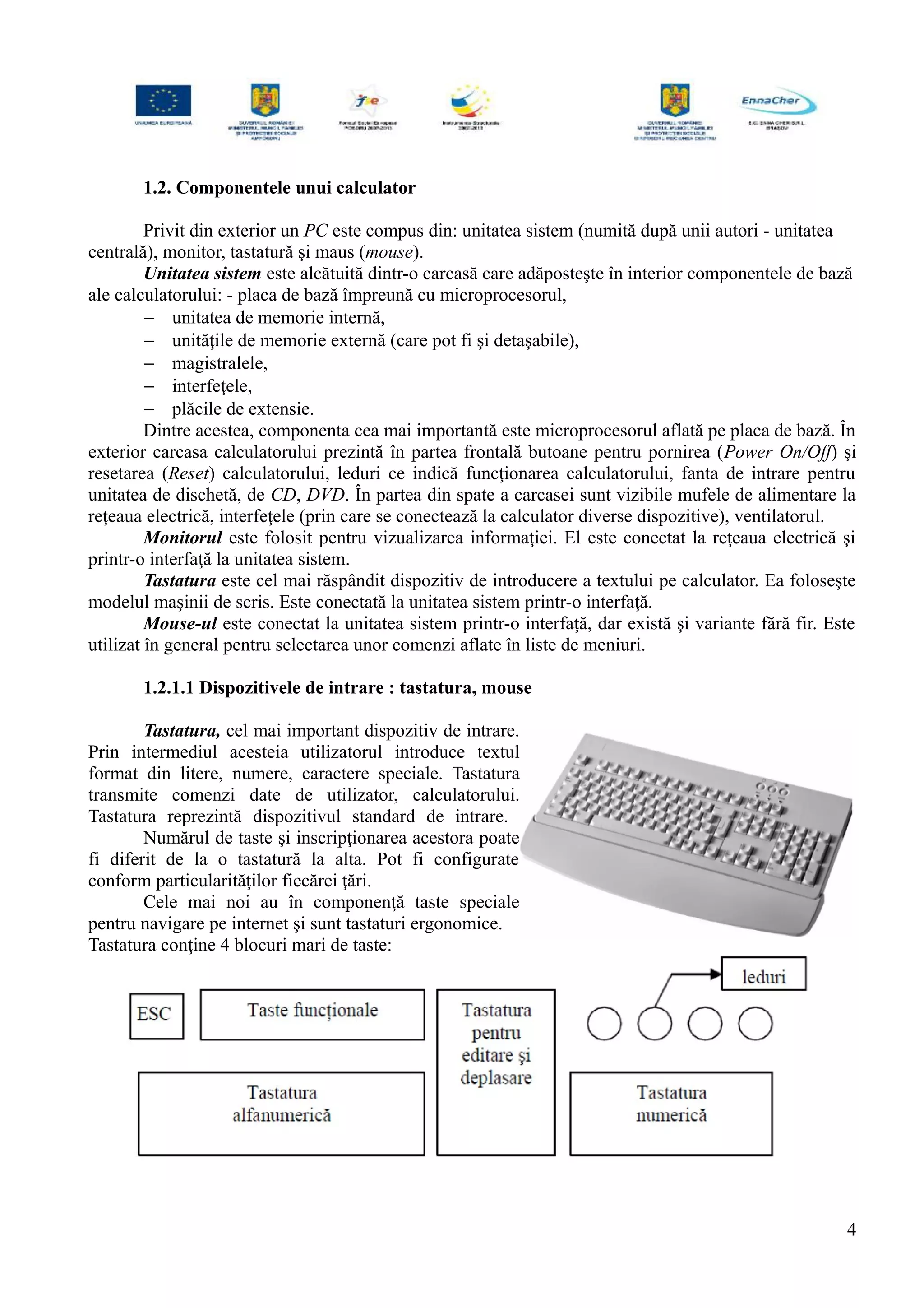 1.2. Componentele unui calculator
Privit din exterior un PC este compus din: unitatea sistem (numită după unii autori - unitatea
centrală), monitor, tastatură şi maus (mouse).
Unitatea sistem este alcătuită dintr-o carcasă care adăposteşte în interior componentele de bază
ale calculatorului: - placa de bază împreună cu microprocesorul,
− unitatea de memorie internă,
− unităţile de memorie externă (care pot fi şi detaşabile),
− magistralele,
− interfeţele,
− plăcile de extensie.
Dintre acestea, componenta cea mai importantă este microprocesorul aflată pe placa de bază. În
exterior carcasa calculatorului prezintă în partea frontală butoane pentru pornirea (Power On/Off) şi
resetarea (Reset) calculatorului, leduri ce indică funcţionarea calculatorului, fanta de intrare pentru
unitatea de dischetă, de CD, DVD. În partea din spate a carcasei sunt vizibile mufele de alimentare la
reţeaua electrică, interfeţele (prin care se conectează la calculator diverse dispozitive), ventilatorul.
Monitorul este folosit pentru vizualizarea informaţiei. El este conectat la reţeaua electrică şi
printr-o interfaţă la unitatea sistem.
Tastatura este cel mai răspândit dispozitiv de introducere a textului pe calculator. Ea foloseşte
modelul maşinii de scris. Este conectată la unitatea sistem printr-o interfaţă.
Mouse-ul este conectat la unitatea sistem printr-o interfaţă, dar există şi variante fără fir. Este
utilizat în general pentru selectarea unor comenzi aflate în liste de meniuri.
1.2.1.1 Dispozitivele de intrare : tastatura, mouse
Tastatura, cel mai important dispozitiv de intrare.
Prin intermediul acesteia utilizatorul introduce textul
format din litere, numere, caractere speciale. Tastatura
transmite comenzi date de utilizator, calculatorului.
Tastatura reprezintă dispozitivul standard de intrare.
Numărul de taste şi inscripţionarea acestora poate
fi diferit de la o tastatură la alta. Pot fi configurate
conform particularităţilor fiecărei ţări.
Cele mai noi au în componenţă taste speciale
pentru navigare pe internet şi sunt tastaturi ergonomice.
Tastatura conţine 4 blocuri mari de taste:
4
 