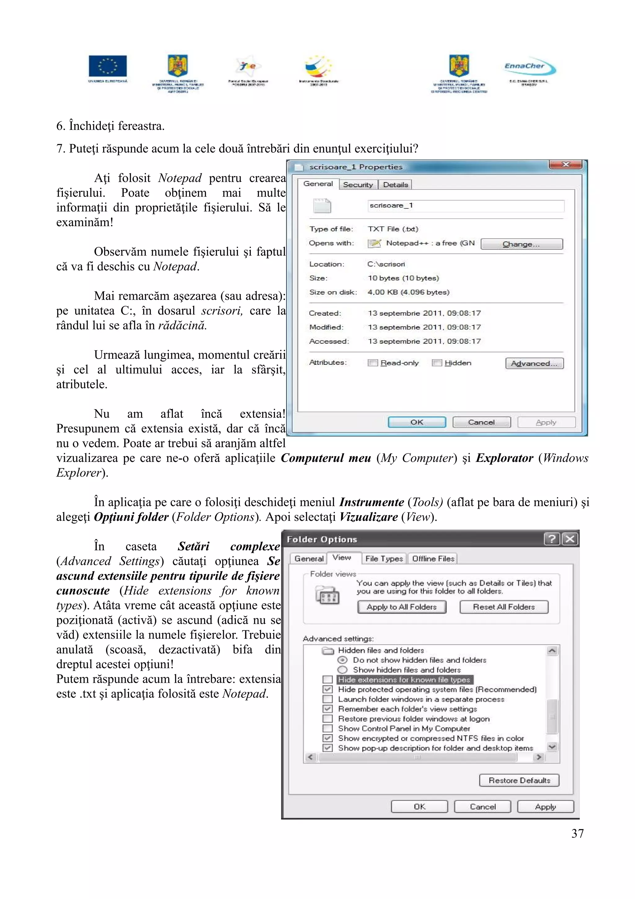 6. Închideţi fereastra.
7. Puteţi răspunde acum la cele două întrebări din enunţul exerciţiului?
Aţi folosit Notepad pentru crearea
fişierului. Poate obţinem mai multe
informaţii din proprietăţile fişierului. Să le
examinăm!
Observăm numele fişierului şi faptul
că va fi deschis cu Notepad.
Mai remarcăm aşezarea (sau adresa):
pe unitatea C:, în dosarul scrisori, care la
rândul lui se afla în rădăcină.
Urmează lungimea, momentul creării
şi cel al ultimului acces, iar la sfârşit,
atributele.
Nu am aflat încă extensia!
Presupunem că extensia există, dar că încă
nu o vedem. Poate ar trebui să aranjăm altfel
vizualizarea pe care ne-o oferă aplicaţiile Computerul meu (My Computer) şi Explorator (Windows
Explorer).
În aplicaţia pe care o folosiţi deschideţi meniul Instrumente (Tools) (aflat pe bara de meniuri) şi
alegeţi Opţiuni folder (Folder Options). Apoi selectaţi Vizualizare (View).
În caseta Setări complexe
(Advanced Settings) căutaţi opţiunea Se
ascund extensiile pentru tipurile de fişiere
cunoscute (Hide extensions for known
types). Atâta vreme cât această opţiune este
poziţionată (activă) se ascund (adică nu se
văd) extensiile la numele fişierelor. Trebuie
anulată (scoasă, dezactivată) bifa din
dreptul acestei opţiuni!
Putem răspunde acum la întrebare: extensia
este .txt şi aplicaţia folosită este Notepad.
37
 