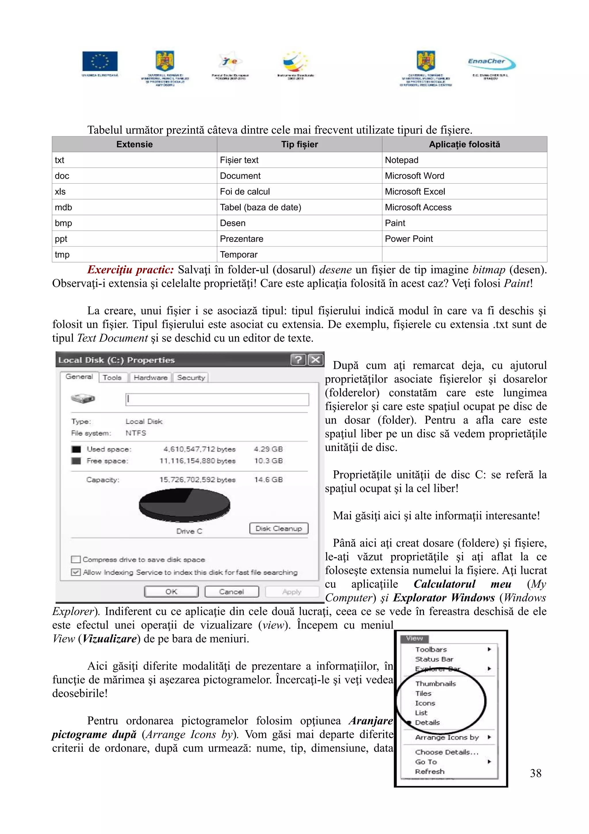Tabelul următor prezintă câteva dintre cele mai frecvent utilizate tipuri de fişiere.
Extensie Tip fișier Aplicație folosită
txt Fișier text Notepad
doc Document Microsoft Word
xls Foi de calcul Microsoft Excel
mdb Tabel (baza de date) Microsoft Access
bmp Desen Paint
ppt Prezentare Power Point
tmp Temporar
Exerciţiu practic: Salvaţi în folder-ul (dosarul) desene un fişier de tip imagine bitmap (desen).
Observaţi-i extensia şi celelalte proprietăţi! Care este aplicaţia folosită în acest caz? Veţi folosi Paint!
La creare, unui fişier i se asociază tipul: tipul fişierului indică modul în care va fi deschis şi
folosit un fişier. Tipul fişierului este asociat cu extensia. De exemplu, fişierele cu extensia .txt sunt de
tipul Text Document şi se deschid cu un editor de texte.
După cum aţi remarcat deja, cu ajutorul
proprietăţilor asociate fişierelor şi dosarelor
(folderelor) constatăm care este lungimea
fişierelor şi care este spaţiul ocupat pe disc de
un dosar (folder). Pentru a afla care este
spaţiul liber pe un disc să vedem proprietăţile
unităţii de disc.
Proprietăţile unităţii de disc C: se referă la
spaţiul ocupat şi la cel liber!
Mai găsiţi aici şi alte informaţii interesante!
Până aici aţi creat dosare (foldere) şi fişiere,
le-aţi văzut proprietăţile şi aţi aflat la ce
foloseşte extensia numelui la fişiere. Aţi lucrat
cu aplicaţiile Calculatorul meu (My
Computer) şi Explorator Windows (Windows
Explorer). Indiferent cu ce aplicaţie din cele două lucraţi, ceea ce se vede în fereastra deschisă de ele
este efectul unei operaţii de vizualizare (view). Începem cu meniul
View (Vizualizare) de pe bara de meniuri.
Aici găsiţi diferite modalităţi de prezentare a informaţiilor, în
funcţie de mărimea şi aşezarea pictogramelor. Încercaţi-le şi veţi vedea
deosebirile!
Pentru ordonarea pictogramelor folosim opţiunea Aranjare
pictograme după (Arrange Icons by). Vom găsi mai departe diferite
criterii de ordonare, după cum urmează: nume, tip, dimensiune, data
38
 