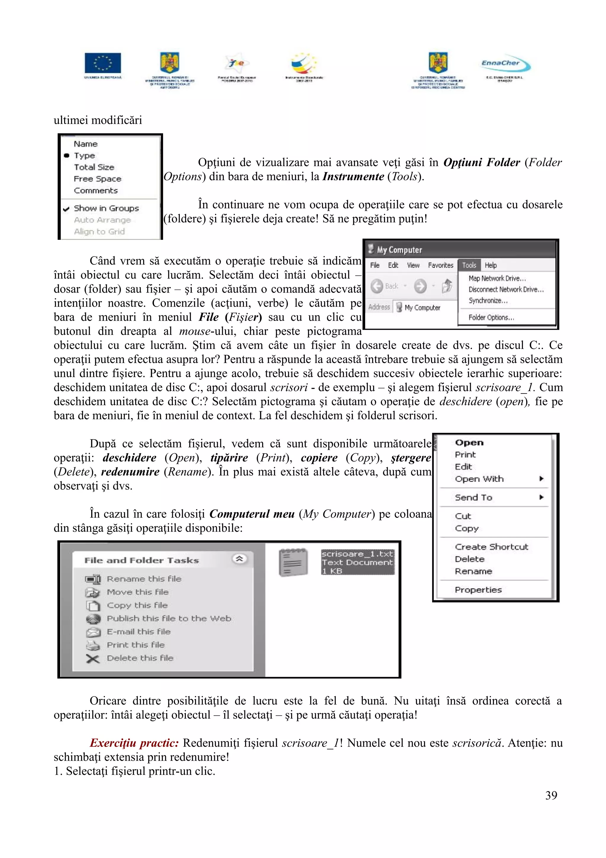 ultimei modificări
Opţiuni de vizualizare mai avansate veţi găsi în Opţiuni Folder (Folder
Options) din bara de meniuri, la Instrumente (Tools).
În continuare ne vom ocupa de operaţiile care se pot efectua cu dosarele
(foldere) şi fişierele deja create! Să ne pregătim puţin!
Când vrem să executăm o operaţie trebuie să indicăm
întâi obiectul cu care lucrăm. Selectăm deci întâi obiectul –
dosar (folder) sau fişier – şi apoi căutăm o comandă adecvată
intenţiilor noastre. Comenzile (acţiuni, verbe) le căutăm pe
bara de meniuri în meniul File (Fişier) sau cu un clic cu
butonul din dreapta al mouse-ului, chiar peste pictograma
obiectului cu care lucrăm. Ştim că avem câte un fişier în dosarele create de dvs. pe discul C:. Ce
operaţii putem efectua asupra lor? Pentru a răspunde la această întrebare trebuie să ajungem să selectăm
unul dintre fişiere. Pentru a ajunge acolo, trebuie să deschidem succesiv obiectele ierarhic superioare:
deschidem unitatea de disc C:, apoi dosarul scrisori - de exemplu – şi alegem fişierul scrisoare_1. Cum
deschidem unitatea de disc C:? Selectăm pictograma şi căutam o operaţie de deschidere (open), fie pe
bara de meniuri, fie în meniul de context. La fel deschidem şi folderul scrisori.
După ce selectăm fişierul, vedem că sunt disponibile următoarele
operaţii: deschidere (Open), tipărire (Print), copiere (Copy), ştergere
(Delete), redenumire (Rename). În plus mai există altele câteva, după cum
observaţi şi dvs.
În cazul în care folosiţi Computerul meu (My Computer) pe coloana
din stânga găsiţi operaţiile disponibile:
Oricare dintre posibilităţile de lucru este la fel de bună. Nu uitaţi însă ordinea corectă a
operaţiilor: întâi alegeţi obiectul – îl selectaţi – şi pe urmă căutaţi operaţia!
Exerciţiu practic: Redenumiţi fişierul scrisoare_1! Numele cel nou este scrisorică. Atenţie: nu
schimbaţi extensia prin redenumire!
1. Selectaţi fişierul printr-un clic.
39
 