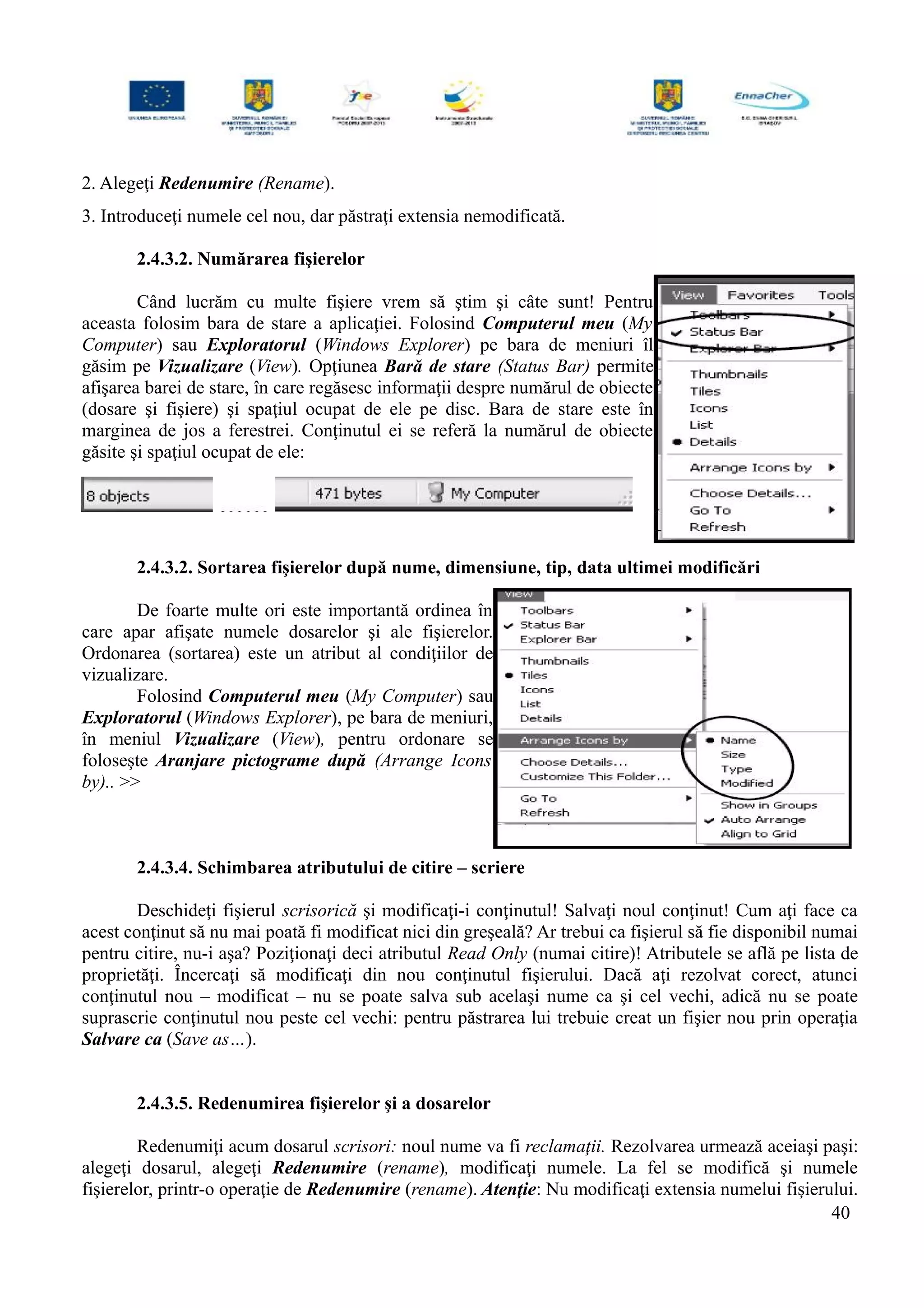 2. Alegeţi Redenumire (Rename).
3. Introduceţi numele cel nou, dar păstraţi extensia nemodificată.
2.4.3.2. Numărarea fişierelor
Când lucrăm cu multe fişiere vrem să ştim şi câte sunt! Pentru
aceasta folosim bara de stare a aplicaţiei. Folosind Computerul meu (My
Computer) sau Exploratorul (Windows Explorer) pe bara de meniuri îl
găsim pe Vizualizare (View). Opţiunea Bară de stare (Status Bar) permite
afişarea barei de stare, în care regăsesc informaţii despre numărul de obiecte
(dosare şi fişiere) şi spaţiul ocupat de ele pe disc. Bara de stare este în
marginea de jos a ferestrei. Conţinutul ei se referă la numărul de obiecte
găsite şi spaţiul ocupat de ele:
2.4.3.2. Sortarea fişierelor după nume, dimensiune, tip, data ultimei modificări
De foarte multe ori este importantă ordinea în
care apar afişate numele dosarelor şi ale fişierelor.
Ordonarea (sortarea) este un atribut al condiţiilor de
vizualizare.
Folosind Computerul meu (My Computer) sau
Exploratorul (Windows Explorer), pe bara de meniuri,
în meniul Vizualizare (View), pentru ordonare se
foloseşte Aranjare pictograme după (Arrange Icons
by).. >>
2.4.3.4. Schimbarea atributului de citire – scriere
Deschideţi fişierul scrisorică şi modificaţi-i conţinutul! Salvaţi noul conţinut! Cum aţi face ca
acest conţinut să nu mai poată fi modificat nici din greşeală? Ar trebui ca fişierul să fie disponibil numai
pentru citire, nu-i aşa? Poziţionaţi deci atributul Read Only (numai citire)! Atributele se află pe lista de
proprietăţi. Încercaţi să modificaţi din nou conţinutul fişierului. Dacă aţi rezolvat corect, atunci
conţinutul nou – modificat – nu se poate salva sub acelaşi nume ca şi cel vechi, adică nu se poate
suprascrie conţinutul nou peste cel vechi: pentru păstrarea lui trebuie creat un fişier nou prin operaţia
Salvare ca (Save as…).
2.4.3.5. Redenumirea fişierelor şi a dosarelor
Redenumiţi acum dosarul scrisori: noul nume va fi reclamaţii. Rezolvarea urmează aceiaşi paşi:
alegeţi dosarul, alegeţi Redenumire (rename), modificaţi numele. La fel se modifică şi numele
fişierelor, printr-o operaţie de Redenumire (rename). Atenţie: Nu modificaţi extensia numelui fişierului.
40
 