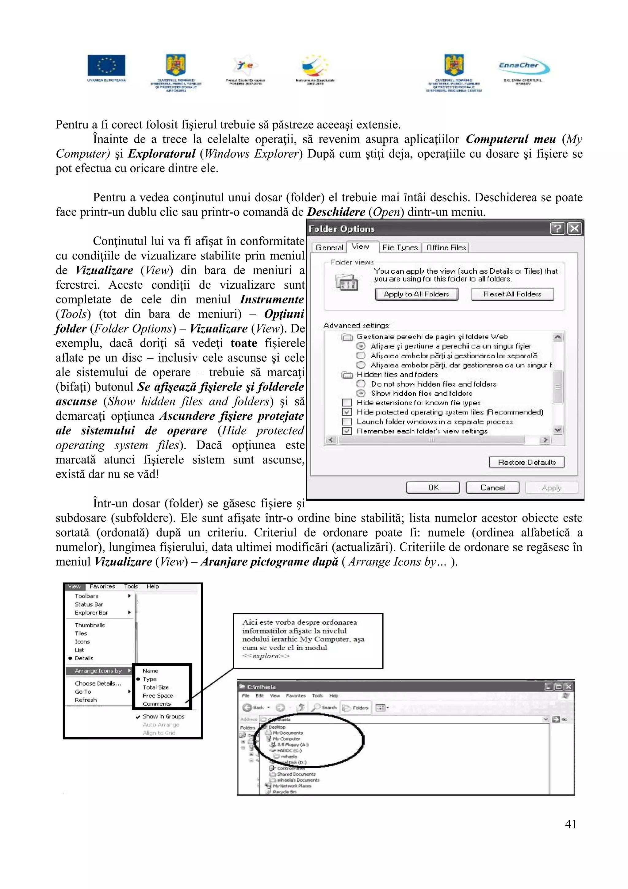 Pentru a fi corect folosit fişierul trebuie să păstreze aceeaşi extensie.
Înainte de a trece la celelalte operaţii, să revenim asupra aplicaţiilor Computerul meu (My
Computer) şi Exploratorul (Windows Explorer) După cum ştiţi deja, operaţiile cu dosare şi fişiere se
pot efectua cu oricare dintre ele.
Pentru a vedea conţinutul unui dosar (folder) el trebuie mai întâi deschis. Deschiderea se poate
face printr-un dublu clic sau printr-o comandă de Deschidere (Open) dintr-un meniu.
Conţinutul lui va fi afişat în conformitate
cu condiţiile de vizualizare stabilite prin meniul
de Vizualizare (View) din bara de meniuri a
ferestrei. Aceste condiţii de vizualizare sunt
completate de cele din meniul Instrumente
(Tools) (tot din bara de meniuri) – Opţiuni
folder (Folder Options) – Vizualizare (View). De
exemplu, dacă doriţi să vedeţi toate fişierele
aflate pe un disc – inclusiv cele ascunse şi cele
ale sistemului de operare – trebuie să marcaţi
(bifaţi) butonul Se afişează fişierele şi folderele
ascunse (Show hidden files and folders) şi să
demarcaţi opţiunea Ascundere fişiere protejate
ale sistemului de operare (Hide protected
operating system files). Dacă opţiunea este
marcată atunci fişierele sistem sunt ascunse,
există dar nu se văd!
Într-un dosar (folder) se găsesc fişiere şi
subdosare (subfoldere). Ele sunt afişate într-o ordine bine stabilită; lista numelor acestor obiecte este
sortată (ordonată) după un criteriu. Criteriul de ordonare poate fi: numele (ordinea alfabetică a
numelor), lungimea fişierului, data ultimei modificări (actualizări). Criteriile de ordonare se regăsesc în
meniul Vizualizare (View) – Aranjare pictograme după ( Arrange Icons by… ).
41
 