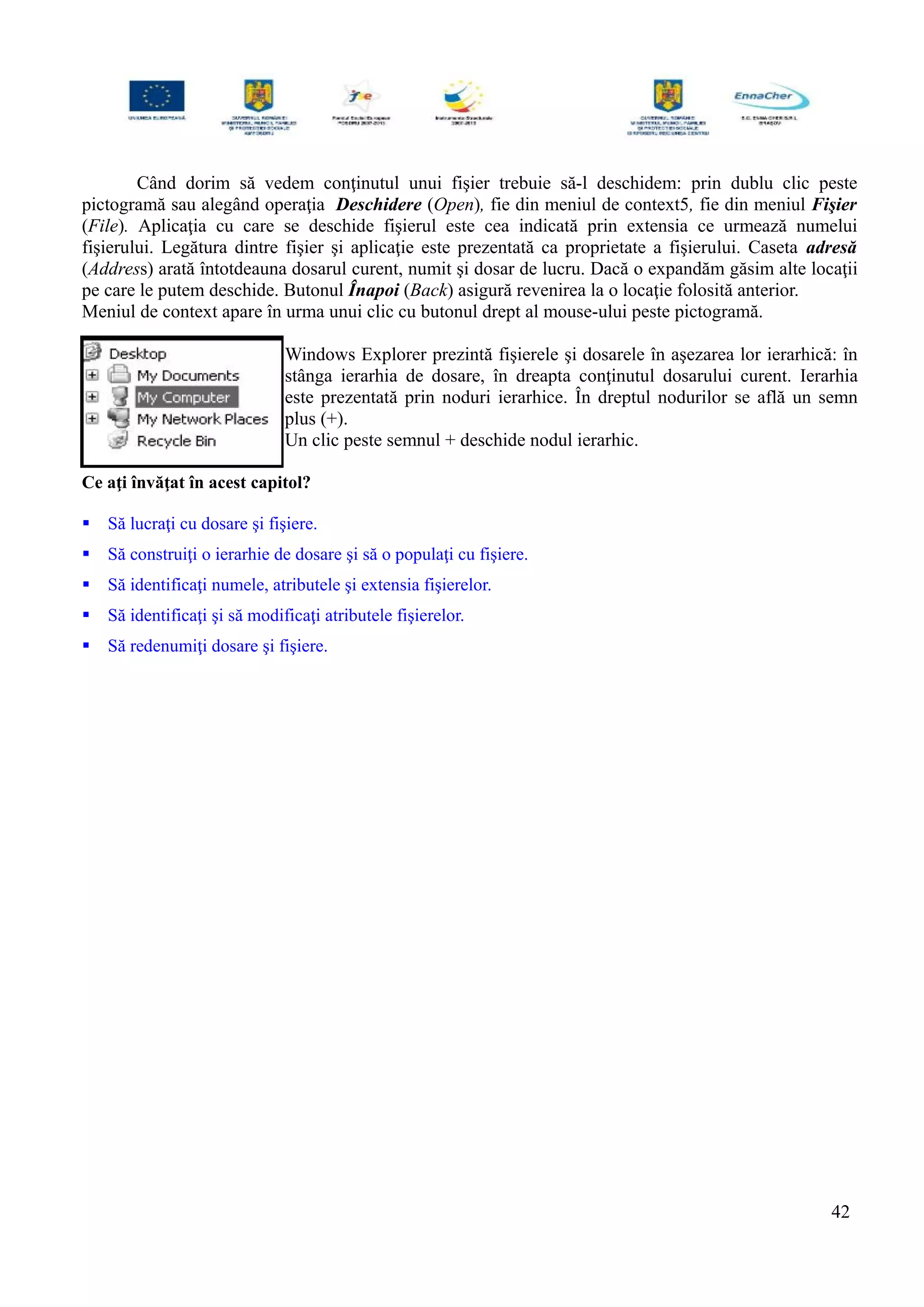 Când dorim să vedem conţinutul unui fişier trebuie să-l deschidem: prin dublu clic peste
pictogramă sau alegând operaţia Deschidere (Open), fie din meniul de context5, fie din meniul Fişier
(File). Aplicaţia cu care se deschide fişierul este cea indicată prin extensia ce urmează numelui
fişierului. Legătura dintre fişier şi aplicaţie este prezentată ca proprietate a fişierului. Caseta adresă
(Address) arată întotdeauna dosarul curent, numit şi dosar de lucru. Dacă o expandăm găsim alte locaţii
pe care le putem deschide. Butonul Înapoi (Back) asigură revenirea la o locaţie folosită anterior.
Meniul de context apare în urma unui clic cu butonul drept al mouse-ului peste pictogramă.
Windows Explorer prezintă fişierele şi dosarele în aşezarea lor ierarhică: în
stânga ierarhia de dosare, în dreapta conţinutul dosarului curent. Ierarhia
este prezentată prin noduri ierarhice. În dreptul nodurilor se află un semn
plus (+).
Un clic peste semnul + deschide nodul ierarhic.
Ce aţi învăţat în acest capitol?
 Să lucraţi cu dosare şi fişiere.
 Să construiţi o ierarhie de dosare şi să o populaţi cu fişiere.
 Să identificaţi numele, atributele şi extensia fişierelor.
 Să identificaţi şi să modificaţi atributele fişierelor.
 Să redenumiţi dosare şi fişiere.
42
 