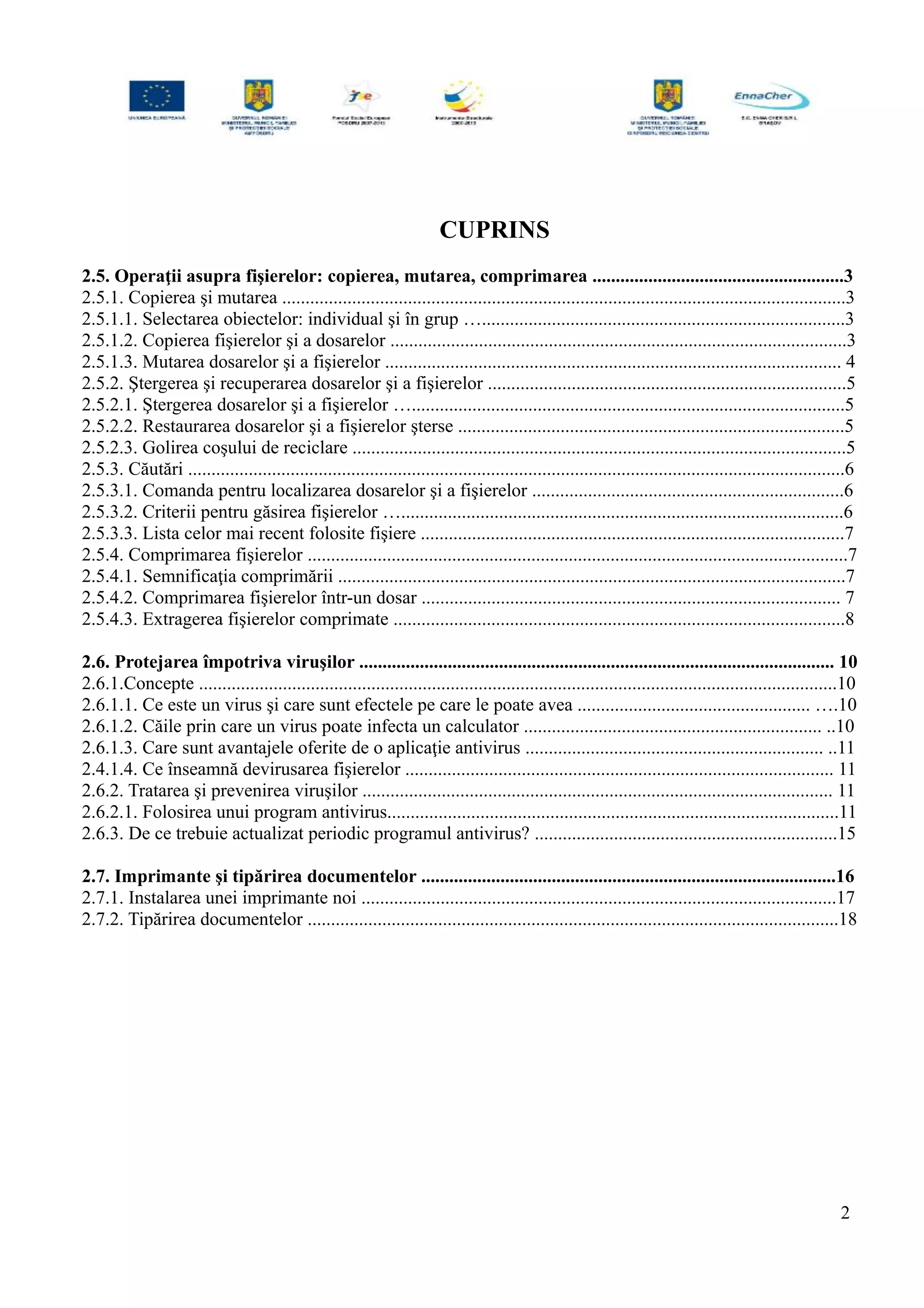 CUPRINS
2.5. Operaţii asupra fişierelor: copierea, mutarea, comprimarea ......................................................3
2.5.1. Copierea şi mutarea .........................................................................................................................3
2.5.1.1. Selectarea obiectelor: individual şi în grup …..............................................................................3
2.5.1.2. Copierea fişierelor şi a dosarelor ..................................................................................................3
2.5.1.3. Mutarea dosarelor şi a fişierelor .................................................................................................. 4
2.5.2. Ştergerea şi recuperarea dosarelor şi a fişierelor .............................................................................5
2.5.2.1. Ştergerea dosarelor şi a fişierelor ….............................................................................................5
2.5.2.2. Restaurarea dosarelor şi a fişierelor şterse ...................................................................................5
2.5.2.3. Golirea coşului de reciclare ..........................................................................................................5
2.5.3. Căutări .............................................................................................................................................6
2.5.3.1. Comanda pentru localizarea dosarelor şi a fişierelor ...................................................................6
2.5.3.2. Criterii pentru găsirea fişierelor …...............................................................................................6
2.5.3.3. Lista celor mai recent folosite fişiere ...........................................................................................7
2.5.4. Comprimarea fişierelor ....................................................................................................................7
2.5.4.1. Semnificaţia comprimării .............................................................................................................7
2.5.4.2. Comprimarea fişierelor într-un dosar .......................................................................................... 7
2.5.4.3. Extragerea fişierelor comprimate .................................................................................................8
2.6. Protejarea împotriva viruşilor ...................................................................................................... 10
2.6.1.Concepte .........................................................................................................................................10
2.6.1.1. Ce este un virus şi care sunt efectele pe care le poate avea .................................................. ….10
2.6.1.2. Căile prin care un virus poate infecta un calculator ................................................................ ..10
2.6.1.3. Care sunt avantajele oferite de o aplicaţie antivirus ................................................................ ..11
2.4.1.4. Ce înseamnă devirusarea fişierelor ............................................................................................ 11
2.6.2. Tratarea şi prevenirea viruşilor ..................................................................................................... 11
2.6.2.1. Folosirea unui program antivirus.................................................................................................11
2.6.3. De ce trebuie actualizat periodic programul antivirus? .................................................................15
2.7. Imprimante şi tipărirea documentelor .........................................................................................16
2.7.1. Instalarea unei imprimante noi ......................................................................................................17
2.7.2. Tipărirea documentelor ..................................................................................................................18
2
 