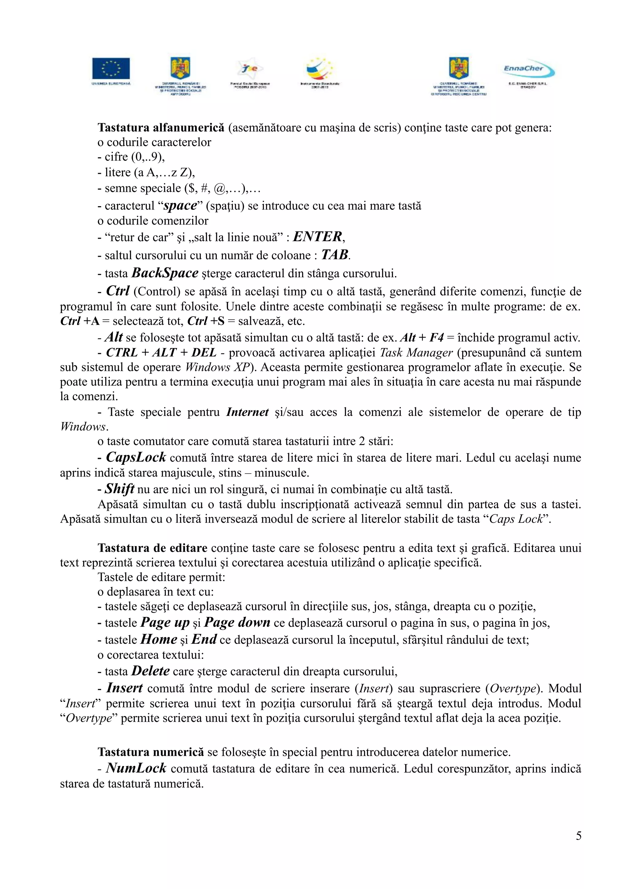 Tastatura alfanumerică (asemănătoare cu maşina de scris) conţine taste care pot genera:
o codurile caracterelor
- cifre (0,..9),
- litere (a A,…z Z),
- semne speciale ($, #, @,…),…
- caracterul “space” (spaţiu) se introduce cu cea mai mare tastă
o codurile comenzilor
- “retur de car” şi „salt la linie nouă” : ENTER,
- saltul cursorului cu un număr de coloane : TAB.
- tasta BackSpace şterge caracterul din stânga cursorului.
- Ctrl (Control) se apăsă în acelaşi timp cu o altă tastă, generând diferite comenzi, funcţie de
programul în care sunt folosite. Unele dintre aceste combinaţii se regăsesc în multe programe: de ex.
Ctrl +A = selectează tot, Ctrl +S = salvează, etc.
- Alt se foloseşte tot apăsată simultan cu o altă tastă: de ex. Alt + F4 = închide programul activ.
- CTRL + ALT + DEL - provoacă activarea aplicaţiei Task Manager (presupunând că suntem
sub sistemul de operare Windows XP). Aceasta permite gestionarea programelor aflate în execuţie. Se
poate utiliza pentru a termina execuţia unui program mai ales în situaţia în care acesta nu mai răspunde
la comenzi.
- Taste speciale pentru Internet şi/sau acces la comenzi ale sistemelor de operare de tip
Windows.
o taste comutator care comută starea tastaturii intre 2 stări:
- CapsLock comută între starea de litere mici în starea de litere mari. Ledul cu acelaşi nume
aprins indică starea majuscule, stins – minuscule.
- Shift nu are nici un rol singură, ci numai în combinaţie cu altă tastă.
Apăsată simultan cu o tastă dublu inscripţionată activează semnul din partea de sus a tastei.
Apăsată simultan cu o literă inversează modul de scriere al literelor stabilit de tasta “Caps Lock”.
Tastatura de editare conţine taste care se folosesc pentru a edita text şi grafică. Editarea unui
text reprezintă scrierea textului şi corectarea acestuia utilizând o aplicaţie specifică.
Tastele de editare permit:
o deplasarea în text cu:
- tastele săgeţi ce deplasează cursorul în direcţiile sus, jos, stânga, dreapta cu o poziţie,
- tastele Page up şi Page down ce deplasează cursorul o pagina în sus, o pagina în jos,
- tastele Home şi End ce deplasează cursorul la începutul, sfârşitul rândului de text;
o corectarea textului:
- tasta Delete care şterge caracterul din dreapta cursorului,
- Insert comută între modul de scriere inserare (Insert) sau suprascriere (Overtype). Modul
“Insert” permite scrierea unui text în poziţia cursorului fără să şteargă textul deja introdus. Modul
“Overtype” permite scrierea unui text în poziţia cursorului ştergând textul aflat deja la acea poziţie.
Tastatura numerică se foloseşte în special pentru introducerea datelor numerice.
- NumLock comută tastatura de editare în cea numerică. Ledul corespunzător, aprins indică
starea de tastatură numerică.
5
 