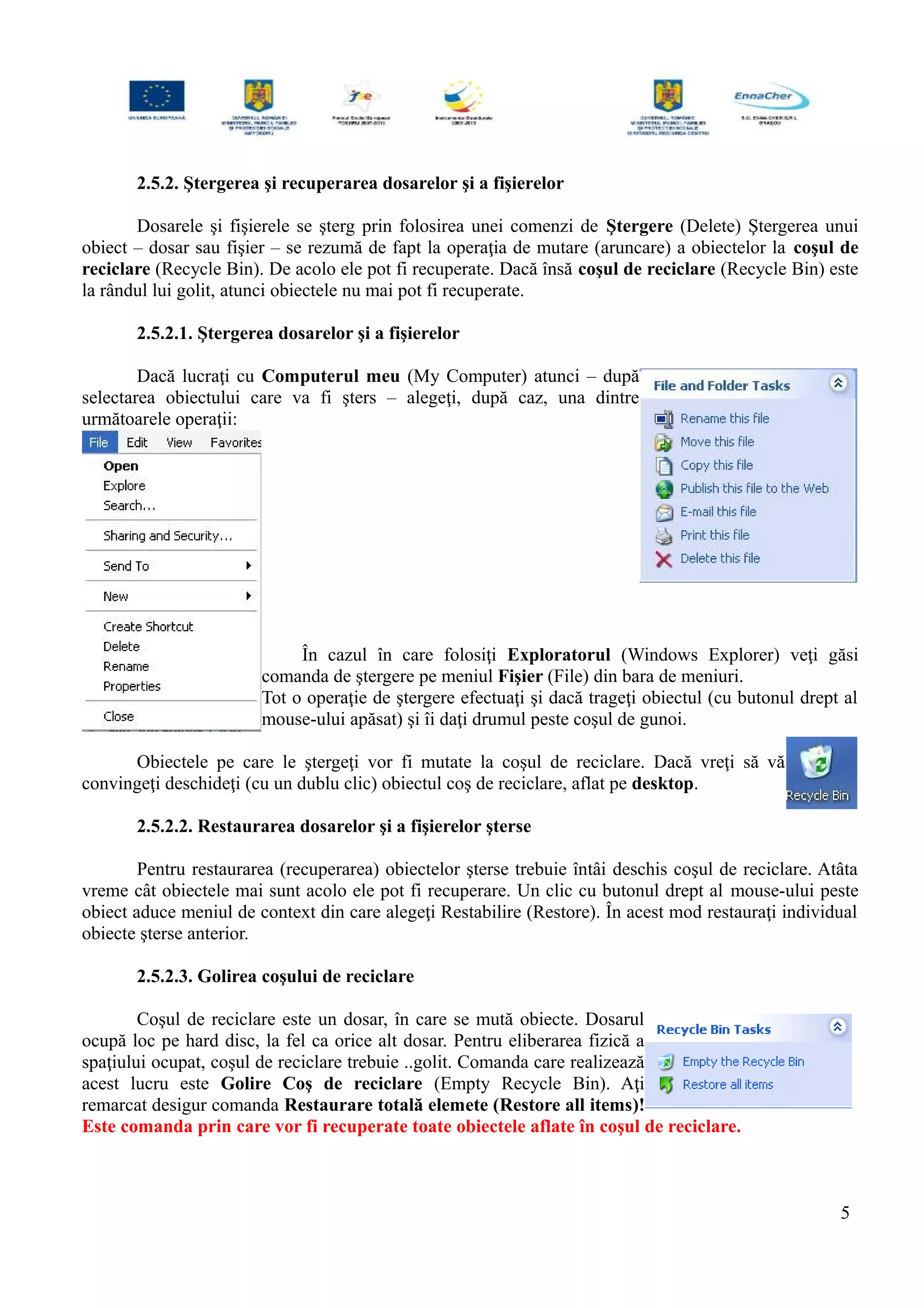 2.5.2. Ştergerea şi recuperarea dosarelor şi a fişierelor
Dosarele şi fişierele se şterg prin folosirea unei comenzi de Ştergere (Delete) Ştergerea unui
obiect – dosar sau fişier – se rezumă de fapt la operaţia de mutare (aruncare) a obiectelor la coşul de
reciclare (Recycle Bin). De acolo ele pot fi recuperate. Dacă însă coşul de reciclare (Recycle Bin) este
la rândul lui golit, atunci obiectele nu mai pot fi recuperate.
2.5.2.1. Ştergerea dosarelor şi a fişierelor
Dacă lucraţi cu Computerul meu (My Computer) atunci – după
selectarea obiectului care va fi şters – alegeţi, după caz, una dintre
următoarele operaţii:
În cazul în care folosiţi Exploratorul (Windows Explorer) veţi găsi
comanda de ştergere pe meniul Fişier (File) din bara de meniuri.
Tot o operaţie de ştergere efectuaţi şi dacă trageţi obiectul (cu butonul drept al
mouse-ului apăsat) şi îi daţi drumul peste coşul de gunoi.
Obiectele pe care le ştergeţi vor fi mutate la coşul de reciclare. Dacă vreţi să vă
convingeţi deschideţi (cu un dublu clic) obiectul coş de reciclare, aflat pe desktop.
2.5.2.2. Restaurarea dosarelor şi a fişierelor şterse
Pentru restaurarea (recuperarea) obiectelor şterse trebuie întâi deschis coşul de reciclare. Atâta
vreme cât obiectele mai sunt acolo ele pot fi recuperare. Un clic cu butonul drept al mouse-ului peste
obiect aduce meniul de context din care alegeţi Restabilire (Restore). În acest mod restauraţi individual
obiecte şterse anterior.
2.5.2.3. Golirea coşului de reciclare
Coşul de reciclare este un dosar, în care se mută obiecte. Dosarul
ocupă loc pe hard disc, la fel ca orice alt dosar. Pentru eliberarea fizică a
spaţiului ocupat, coşul de reciclare trebuie ..golit. Comanda care realizează
acest lucru este Golire Coş de reciclare (Empty Recycle Bin). Aţi
remarcat desigur comanda Restaurare totală elemete (Restore all items)!
Este comanda prin care vor fi recuperate toate obiectele aflate în coşul de reciclare.
5
 