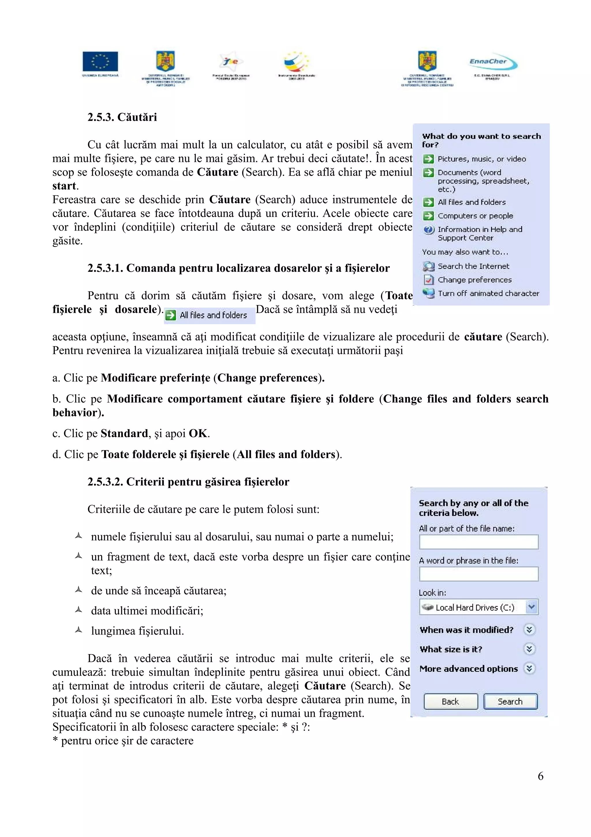 2.5.3. Căutări
Cu cât lucrăm mai mult la un calculator, cu atât e posibil să avem
mai multe fişiere, pe care nu le mai găsim. Ar trebui deci căutate!. În acest
scop se foloseşte comanda de Căutare (Search). Ea se află chiar pe meniul
start.
Fereastra care se deschide prin Căutare (Search) aduce instrumentele de
căutare. Căutarea se face întotdeauna după un criteriu. Acele obiecte care
vor îndeplini (condiţiile) criteriul de căutare se consideră drept obiecte
găsite.
2.5.3.1. Comanda pentru localizarea dosarelor şi a fişierelor
Pentru că dorim să căutăm fişiere şi dosare, vom alege (Toate
fişierele şi dosarele). Dacă se întâmplă să nu vedeţi
aceasta opţiune, înseamnă că aţi modificat condiţiile de vizualizare ale procedurii de căutare (Search).
Pentru revenirea la vizualizarea iniţială trebuie să executaţi următorii paşi
a. Clic pe Modificare preferinţe (Change preferences).
b. Clic pe Modificare comportament căutare fişiere şi foldere (Change files and folders search
behavior).
c. Clic pe Standard, şi apoi OK.
d. Clic pe Toate folderele şi fişierele (All files and folders).
2.5.3.2. Criterii pentru găsirea fişierelor
Criteriile de căutare pe care le putem folosi sunt:
 numele fişierului sau al dosarului, sau numai o parte a numelui;
 un fragment de text, dacă este vorba despre un fişier care conţine
text;
 de unde să înceapă căutarea;
 data ultimei modificări;
 lungimea fişierului.
Dacă în vederea căutării se introduc mai multe criterii, ele se
cumulează: trebuie simultan îndeplinite pentru găsirea unui obiect. Când
aţi terminat de introdus criterii de căutare, alegeţi Căutare (Search). Se
pot folosi şi specificatori în alb. Este vorba despre căutarea prin nume, în
situaţia când nu se cunoaşte numele întreg, ci numai un fragment.
Specificatorii în alb folosesc caractere speciale: * şi ?:
* pentru orice şir de caractere
6
 