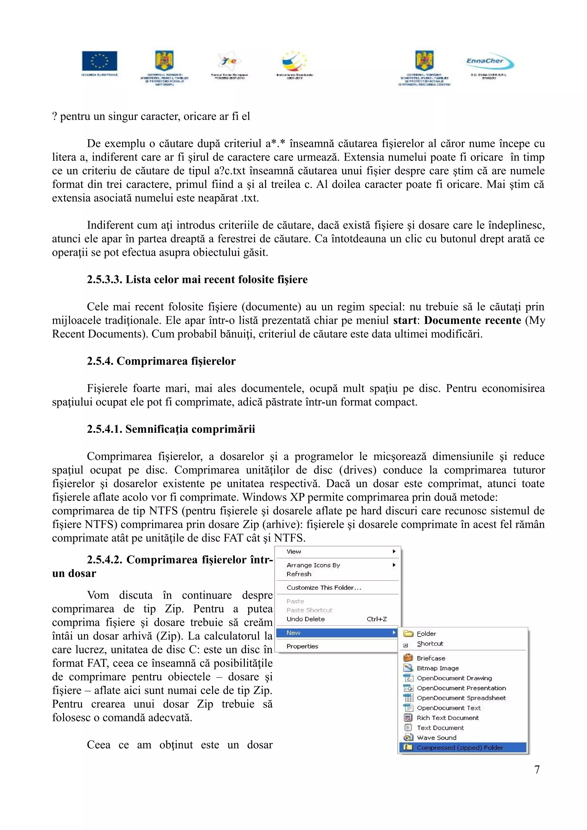 ? pentru un singur caracter, oricare ar fi el
De exemplu o căutare după criteriul a*.* înseamnă căutarea fişierelor al căror nume începe cu
litera a, indiferent care ar fi şirul de caractere care urmează. Extensia numelui poate fi oricare în timp
ce un criteriu de căutare de tipul a?c.txt înseamnă căutarea unui fişier despre care ştim că are numele
format din trei caractere, primul fiind a şi al treilea c. Al doilea caracter poate fi oricare. Mai ştim că
extensia asociată numelui este neapărat .txt.
Indiferent cum aţi introdus criteriile de căutare, dacă există fişiere şi dosare care le îndeplinesc,
atunci ele apar în partea dreaptă a ferestrei de căutare. Ca întotdeauna un clic cu butonul drept arată ce
operaţii se pot efectua asupra obiectului găsit.
2.5.3.3. Lista celor mai recent folosite fişiere
Cele mai recent folosite fişiere (documente) au un regim special: nu trebuie să le căutaţi prin
mijloacele tradiţionale. Ele apar într-o listă prezentată chiar pe meniul start: Documente recente (My
Recent Documents). Cum probabil bănuiţi, criteriul de căutare este data ultimei modificări.
2.5.4. Comprimarea fişierelor
Fişierele foarte mari, mai ales documentele, ocupă mult spaţiu pe disc. Pentru economisirea
spaţiului ocupat ele pot fi comprimate, adică păstrate într-un format compact.
2.5.4.1. Semnificaţia comprimării
Comprimarea fişierelor, a dosarelor şi a programelor le micşorează dimensiunile şi reduce
spaţiul ocupat pe disc. Comprimarea unităţilor de disc (drives) conduce la comprimarea tuturor
fişierelor şi dosarelor existente pe unitatea respectivă. Dacă un dosar este comprimat, atunci toate
fişierele aflate acolo vor fi comprimate. Windows XP permite comprimarea prin două metode:
comprimarea de tip NTFS (pentru fişierele şi dosarele aflate pe hard discuri care recunosc sistemul de
fişiere NTFS) comprimarea prin dosare Zip (arhive): fişierele şi dosarele comprimate în acest fel rămân
comprimate atât pe unităţile de disc FAT cât şi NTFS.
2.5.4.2. Comprimarea fişierelor într-
un dosar
Vom discuta în continuare despre
comprimarea de tip Zip. Pentru a putea
comprima fişiere şi dosare trebuie să creăm
întâi un dosar arhivă (Zip). La calculatorul la
care lucrez, unitatea de disc C: este un disc în
format FAT, ceea ce înseamnă că posibilităţile
de comprimare pentru obiectele – dosare şi
fişiere – aflate aici sunt numai cele de tip Zip.
Pentru crearea unui dosar Zip trebuie să
folosesc o comandă adecvată.
Ceea ce am obţinut este un dosar
7
 