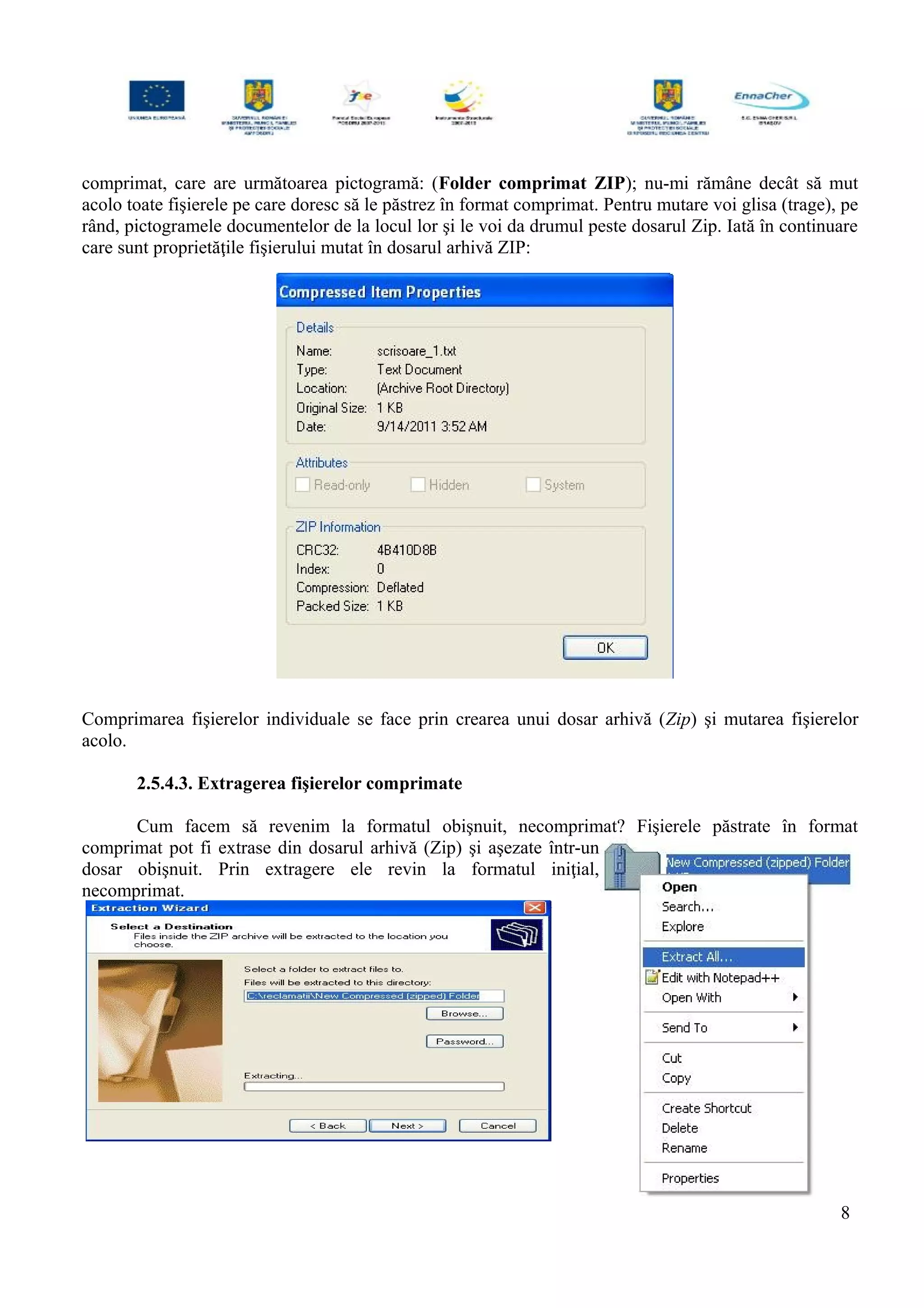 comprimat, care are următoarea pictogramă: (Folder comprimat ZIP); nu-mi rămâne decât să mut
acolo toate fişierele pe care doresc să le păstrez în format comprimat. Pentru mutare voi glisa (trage), pe
rând, pictogramele documentelor de la locul lor şi le voi da drumul peste dosarul Zip. Iată în continuare
care sunt proprietăţile fişierului mutat în dosarul arhivă ZIP:
Comprimarea fişierelor individuale se face prin crearea unui dosar arhivă (Zip) şi mutarea fişierelor
acolo.
2.5.4.3. Extragerea fişierelor comprimate
Cum facem să revenim la formatul obişnuit, necomprimat? Fişierele păstrate în format
comprimat pot fi extrase din dosarul arhivă (Zip) şi aşezate într-un
dosar obişnuit. Prin extragere ele revin la formatul iniţial,
necomprimat.
8
 