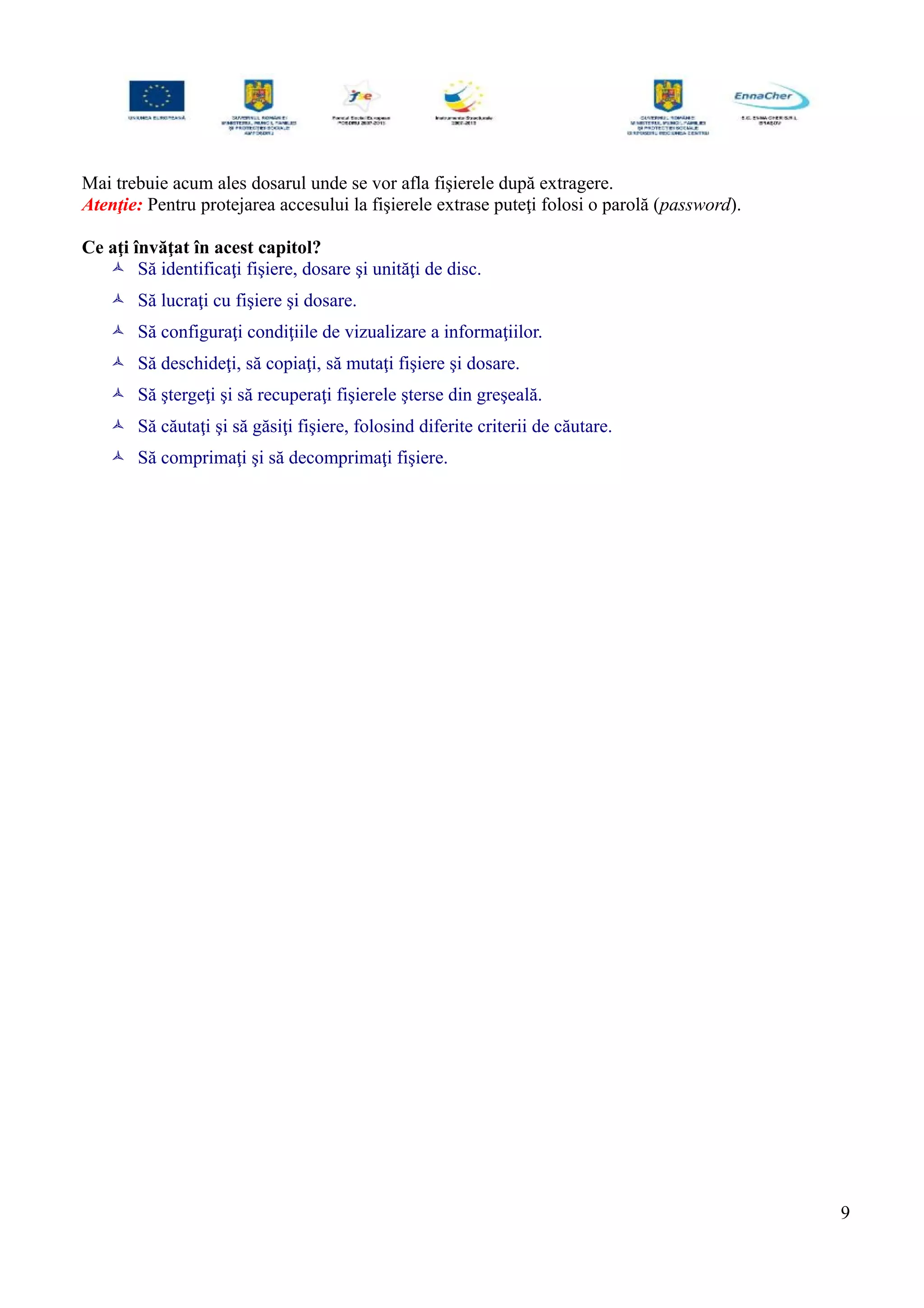 Mai trebuie acum ales dosarul unde se vor afla fişierele după extragere.
Atenţie: Pentru protejarea accesului la fişierele extrase puteţi folosi o parolă (password).
Ce aţi învăţat în acest capitol?
 Să identificaţi fişiere, dosare şi unităţi de disc.
 Să lucraţi cu fişiere şi dosare.
 Să configuraţi condiţiile de vizualizare a informaţiilor.
 Să deschideţi, să copiaţi, să mutaţi fişiere şi dosare.
 Să ştergeţi şi să recuperaţi fişierele şterse din greşeală.
 Să căutaţi şi să găsiţi fişiere, folosind diferite criterii de căutare.
 Să comprimaţi şi să decomprimaţi fişiere.
9
 