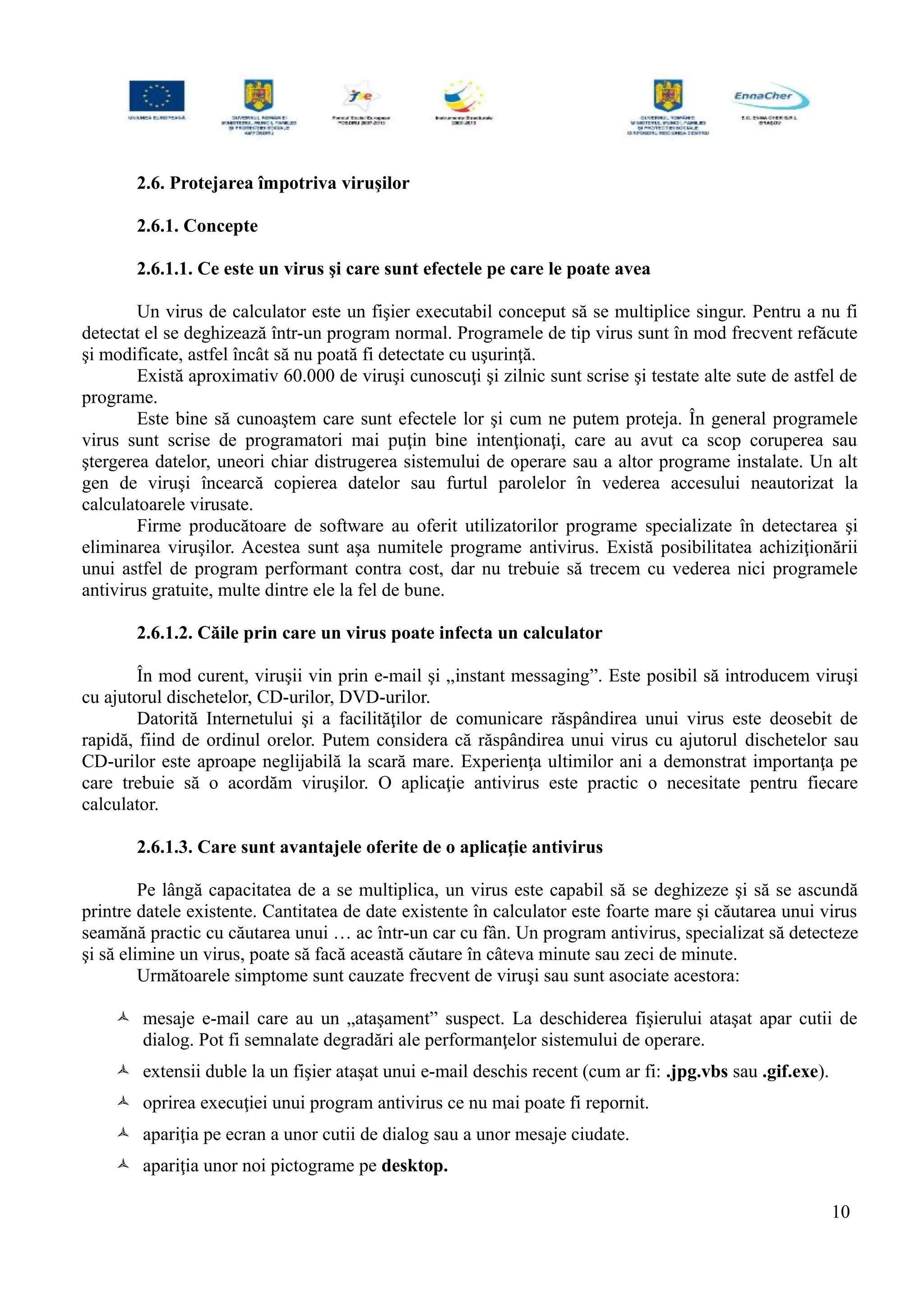2.6. Protejarea împotriva viruşilor
2.6.1. Concepte
2.6.1.1. Ce este un virus şi care sunt efectele pe care le poate avea
Un virus de calculator este un fişier executabil conceput să se multiplice singur. Pentru a nu fi
detectat el se deghizează într-un program normal. Programele de tip virus sunt în mod frecvent refăcute
şi modificate, astfel încât să nu poată fi detectate cu uşurinţă.
Există aproximativ 60.000 de viruşi cunoscuţi şi zilnic sunt scrise şi testate alte sute de astfel de
programe.
Este bine să cunoaştem care sunt efectele lor şi cum ne putem proteja. În general programele
virus sunt scrise de programatori mai puţin bine intenţionaţi, care au avut ca scop coruperea sau
ştergerea datelor, uneori chiar distrugerea sistemului de operare sau a altor programe instalate. Un alt
gen de viruşi încearcă copierea datelor sau furtul parolelor în vederea accesului neautorizat la
calculatoarele virusate.
Firme producătoare de software au oferit utilizatorilor programe specializate în detectarea şi
eliminarea viruşilor. Acestea sunt aşa numitele programe antivirus. Există posibilitatea achiziţionării
unui astfel de program performant contra cost, dar nu trebuie să trecem cu vederea nici programele
antivirus gratuite, multe dintre ele la fel de bune.
2.6.1.2. Căile prin care un virus poate infecta un calculator
În mod curent, viruşii vin prin e-mail şi „instant messaging”. Este posibil să introducem viruşi
cu ajutorul dischetelor, CD-urilor, DVD-urilor.
Datorită Internetului şi a facilităţilor de comunicare răspândirea unui virus este deosebit de
rapidă, fiind de ordinul orelor. Putem considera că răspândirea unui virus cu ajutorul dischetelor sau
CD-urilor este aproape neglijabilă la scară mare. Experienţa ultimilor ani a demonstrat importanţa pe
care trebuie să o acordăm viruşilor. O aplicaţie antivirus este practic o necesitate pentru fiecare
calculator.
2.6.1.3. Care sunt avantajele oferite de o aplicaţie antivirus
Pe lângă capacitatea de a se multiplica, un virus este capabil să se deghizeze şi să se ascundă
printre datele existente. Cantitatea de date existente în calculator este foarte mare şi căutarea unui virus
seamănă practic cu căutarea unui … ac într-un car cu fân. Un program antivirus, specializat să detecteze
şi să elimine un virus, poate să facă această căutare în câteva minute sau zeci de minute.
Următoarele simptome sunt cauzate frecvent de viruşi sau sunt asociate acestora:
 mesaje e-mail care au un „ataşament” suspect. La deschiderea fişierului ataşat apar cutii de
dialog. Pot fi semnalate degradări ale performanţelor sistemului de operare.
 extensii duble la un fişier ataşat unui e-mail deschis recent (cum ar fi: .jpg.vbs sau .gif.exe).
 oprirea execuţiei unui program antivirus ce nu mai poate fi repornit.
 apariţia pe ecran a unor cutii de dialog sau a unor mesaje ciudate.
 apariţia unor noi pictograme pe desktop.
10
 