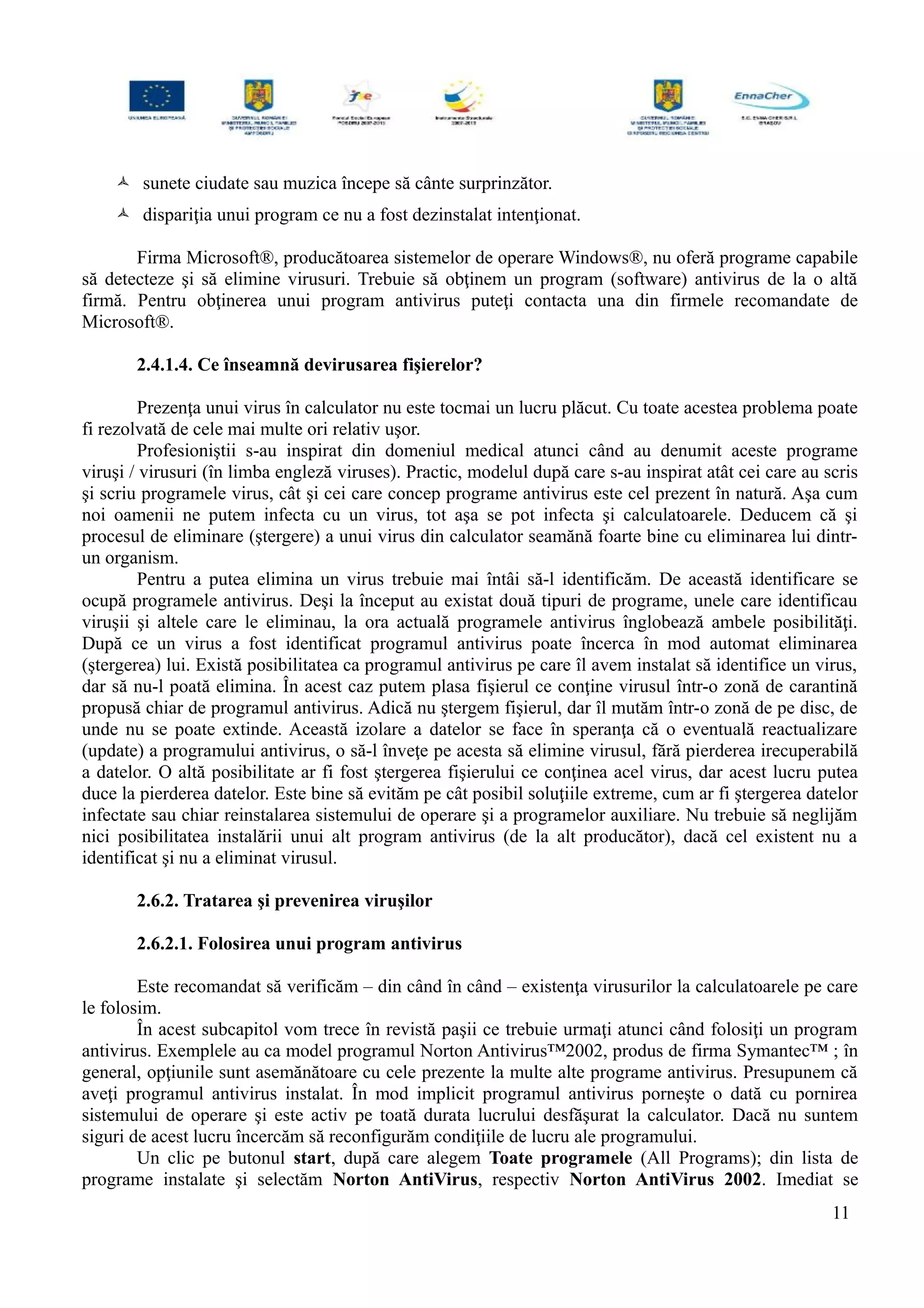  sunete ciudate sau muzica începe să cânte surprinzător.
 dispariţia unui program ce nu a fost dezinstalat intenţionat.
Firma Microsoft®, producătoarea sistemelor de operare Windows®, nu oferă programe capabile
să detecteze şi să elimine virusuri. Trebuie să obţinem un program (software) antivirus de la o altă
firmă. Pentru obţinerea unui program antivirus puteţi contacta una din firmele recomandate de
Microsoft®.
2.4.1.4. Ce înseamnă devirusarea fişierelor?
Prezenţa unui virus în calculator nu este tocmai un lucru plăcut. Cu toate acestea problema poate
fi rezolvată de cele mai multe ori relativ uşor.
Profesioniştii s-au inspirat din domeniul medical atunci când au denumit aceste programe
viruşi / virusuri (în limba engleză viruses). Practic, modelul după care s-au inspirat atât cei care au scris
şi scriu programele virus, cât şi cei care concep programe antivirus este cel prezent în natură. Aşa cum
noi oamenii ne putem infecta cu un virus, tot aşa se pot infecta şi calculatoarele. Deducem că şi
procesul de eliminare (ştergere) a unui virus din calculator seamănă foarte bine cu eliminarea lui dintr-
un organism.
Pentru a putea elimina un virus trebuie mai întâi să-l identificăm. De această identificare se
ocupă programele antivirus. Deşi la început au existat două tipuri de programe, unele care identificau
viruşii şi altele care le eliminau, la ora actuală programele antivirus înglobează ambele posibilităţi.
După ce un virus a fost identificat programul antivirus poate încerca în mod automat eliminarea
(ştergerea) lui. Există posibilitatea ca programul antivirus pe care îl avem instalat să identifice un virus,
dar să nu-l poată elimina. În acest caz putem plasa fişierul ce conţine virusul într-o zonă de carantină
propusă chiar de programul antivirus. Adică nu ştergem fişierul, dar îl mutăm într-o zonă de pe disc, de
unde nu se poate extinde. Această izolare a datelor se face în speranţa că o eventuală reactualizare
(update) a programului antivirus, o să-l înveţe pe acesta să elimine virusul, fără pierderea irecuperabilă
a datelor. O altă posibilitate ar fi fost ştergerea fişierului ce conţinea acel virus, dar acest lucru putea
duce la pierderea datelor. Este bine să evităm pe cât posibil soluţiile extreme, cum ar fi ştergerea datelor
infectate sau chiar reinstalarea sistemului de operare şi a programelor auxiliare. Nu trebuie să neglijăm
nici posibilitatea instalării unui alt program antivirus (de la alt producător), dacă cel existent nu a
identificat şi nu a eliminat virusul.
2.6.2. Tratarea şi prevenirea viruşilor
2.6.2.1. Folosirea unui program antivirus
Este recomandat să verificăm – din când în când – existenţa virusurilor la calculatoarele pe care
le folosim.
În acest subcapitol vom trece în revistă paşii ce trebuie urmaţi atunci când folosiţi un program
antivirus. Exemplele au ca model programul Norton Antivirus™2002, produs de firma Symantec™ ; în
general, opţiunile sunt asemănătoare cu cele prezente la multe alte programe antivirus. Presupunem că
aveţi programul antivirus instalat. În mod implicit programul antivirus porneşte o dată cu pornirea
sistemului de operare şi este activ pe toată durata lucrului desfăşurat la calculator. Dacă nu suntem
siguri de acest lucru încercăm să reconfigurăm condiţiile de lucru ale programului.
Un clic pe butonul start, după care alegem Toate programele (All Programs); din lista de
programe instalate şi selectăm Norton AntiVirus, respectiv Norton AntiVirus 2002. Imediat se
11
 
