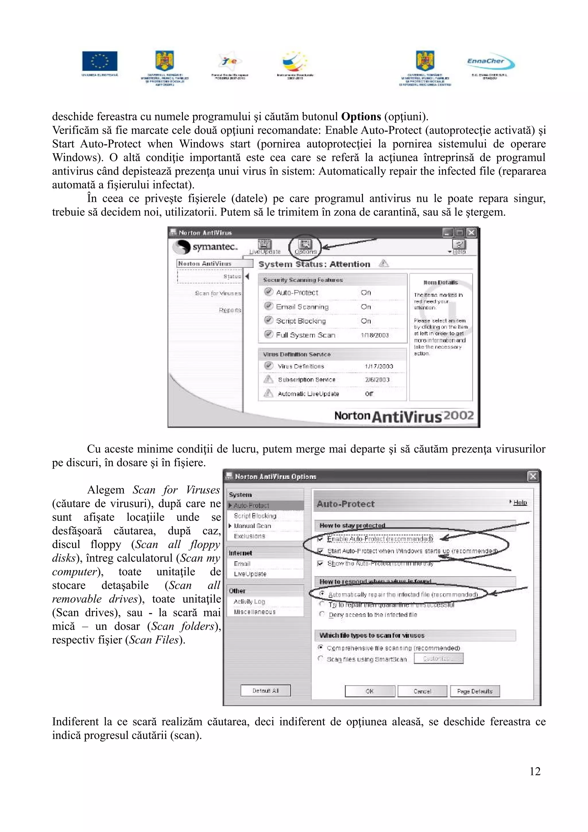 deschide fereastra cu numele programului şi căutăm butonul Options (opţiuni).
Verificăm să fie marcate cele două opţiuni recomandate: Enable Auto-Protect (autoprotecţie activată) şi
Start Auto-Protect when Windows start (pornirea autoprotecţiei la pornirea sistemului de operare
Windows). O altă condiţie importantă este cea care se referă la acţiunea întreprinsă de programul
antivirus când depistează prezenţa unui virus în sistem: Automatically repair the infected file (repararea
automată a fişierului infectat).
În ceea ce priveşte fişierele (datele) pe care programul antivirus nu le poate repara singur,
trebuie să decidem noi, utilizatorii. Putem să le trimitem în zona de carantină, sau să le ştergem.
Cu aceste minime condiţii de lucru, putem merge mai departe şi să căutăm prezenţa virusurilor
pe discuri, în dosare şi în fişiere.
Alegem Scan for Viruses
(căutare de virusuri), după care ne
sunt afişate locaţiile unde se
desfăşoară căutarea, după caz,
discul floppy (Scan all floppy
disks), întreg calculatorul (Scan my
computer), toate unitaţile de
stocare detaşabile (Scan all
removable drives), toate unitaţile
(Scan drives), sau - la scară mai
mică – un dosar (Scan folders),
respectiv fişier (Scan Files).
Indiferent la ce scară realizăm căutarea, deci indiferent de opţiunea aleasă, se deschide fereastra ce
indică progresul căutării (scan).
12
 