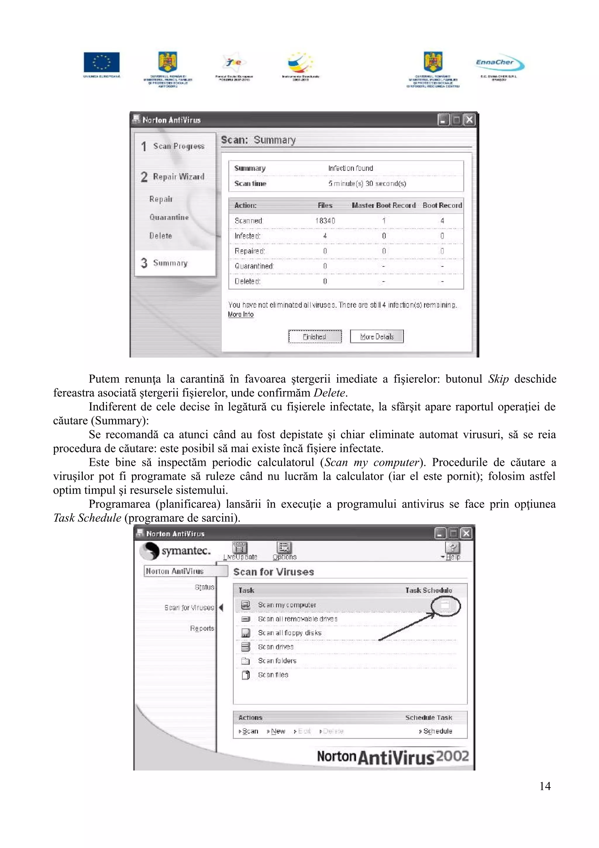 Putem renunţa la carantină în favoarea ştergerii imediate a fişierelor: butonul Skip deschide
fereastra asociată ştergerii fişierelor, unde confirmăm Delete.
Indiferent de cele decise în legătură cu fişierele infectate, la sfârşit apare raportul operaţiei de
căutare (Summary):
Se recomandă ca atunci când au fost depistate şi chiar eliminate automat virusuri, să se reia
procedura de căutare: este posibil să mai existe încă fişiere infectate.
Este bine să inspectăm periodic calculatorul (Scan my computer). Procedurile de căutare a
viruşilor pot fi programate să ruleze când nu lucrăm la calculator (iar el este pornit); folosim astfel
optim timpul şi resursele sistemului.
Programarea (planificarea) lansării în execuţie a programului antivirus se face prin opţiunea
Task Schedule (programare de sarcini).
14
 