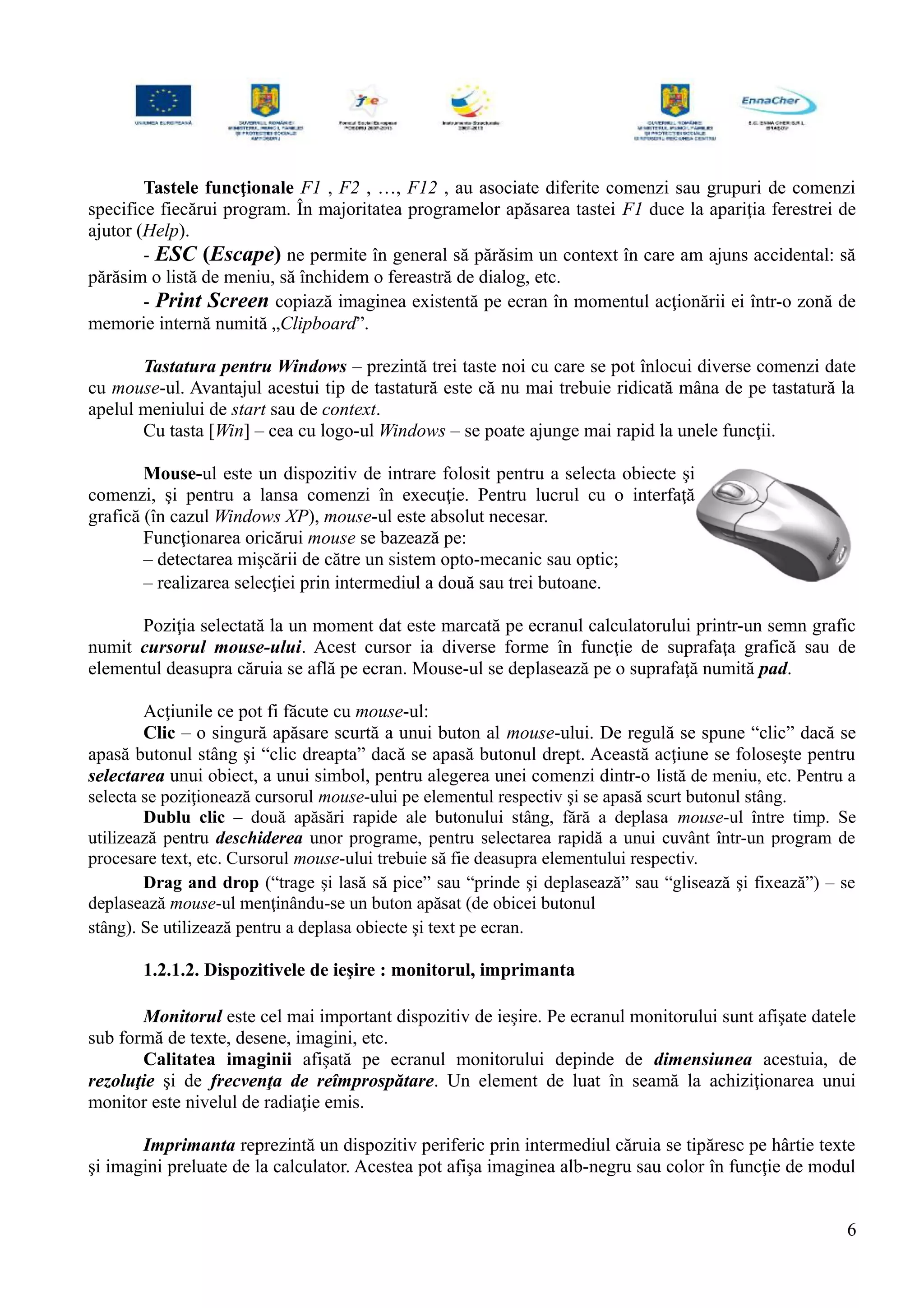 Tastele funcţionale F1 , F2 , …, F12 , au asociate diferite comenzi sau grupuri de comenzi
specifice fiecărui program. În majoritatea programelor apăsarea tastei F1 duce la apariţia ferestrei de
ajutor (Help).
- ESC (Escape) ne permite în general să părăsim un context în care am ajuns accidental: să
părăsim o listă de meniu, să închidem o fereastră de dialog, etc.
- Print Screen copiază imaginea existentă pe ecran în momentul acţionării ei într-o zonă de
memorie internă numită „Clipboard”.
Tastatura pentru Windows – prezintă trei taste noi cu care se pot înlocui diverse comenzi date
cu mouse-ul. Avantajul acestui tip de tastatură este că nu mai trebuie ridicată mâna de pe tastatură la
apelul meniului de start sau de context.
Cu tasta [Win] – cea cu logo-ul Windows – se poate ajunge mai rapid la unele funcţii.
Mouse-ul este un dispozitiv de intrare folosit pentru a selecta obiecte şi
comenzi, şi pentru a lansa comenzi în execuţie. Pentru lucrul cu o interfaţă
grafică (în cazul Windows XP), mouse-ul este absolut necesar.
Funcţionarea oricărui mouse se bazează pe:
– detectarea mişcării de către un sistem opto-mecanic sau optic;
– realizarea selecţiei prin intermediul a două sau trei butoane.
Poziţia selectată la un moment dat este marcată pe ecranul calculatorului printr-un semn grafic
numit cursorul mouse-ului. Acest cursor ia diverse forme în funcţie de suprafaţa grafică sau de
elementul deasupra căruia se află pe ecran. Mouse-ul se deplasează pe o suprafaţă numită pad.
Acţiunile ce pot fi făcute cu mouse-ul:
Clic – o singură apăsare scurtă a unui buton al mouse-ului. De regulă se spune “clic” dacă se
apasă butonul stâng şi “clic dreapta” dacă se apasă butonul drept. Această acţiune se foloseşte pentru
selectarea unui obiect, a unui simbol, pentru alegerea unei comenzi dintr-o listă de meniu, etc. Pentru a
selecta se poziţionează cursorul mouse-ului pe elementul respectiv şi se apasă scurt butonul stâng.
Dublu clic – două apăsări rapide ale butonului stâng, fără a deplasa mouse-ul între timp. Se
utilizează pentru deschiderea unor programe, pentru selectarea rapidă a unui cuvânt într-un program de
procesare text, etc. Cursorul mouse-ului trebuie să fie deasupra elementului respectiv.
Drag and drop (“trage şi lasă să pice” sau “prinde şi deplasează” sau “glisează şi fixează”) – se
deplasează mouse-ul menţinându-se un buton apăsat (de obicei butonul
stâng). Se utilizează pentru a deplasa obiecte şi text pe ecran.
1.2.1.2. Dispozitivele de ieşire : monitorul, imprimanta
Monitorul este cel mai important dispozitiv de ieşire. Pe ecranul monitorului sunt afişate datele
sub formă de texte, desene, imagini, etc.
Calitatea imaginii afişată pe ecranul monitorului depinde de dimensiunea acestuia, de
rezoluţie şi de frecvenţa de reîmprospătare. Un element de luat în seamă la achiziţionarea unui
monitor este nivelul de radiaţie emis.
Imprimanta reprezintă un dispozitiv periferic prin intermediul căruia se tipăresc pe hârtie texte
şi imagini preluate de la calculator. Acestea pot afişa imaginea alb-negru sau color în funcţie de modul
6
 